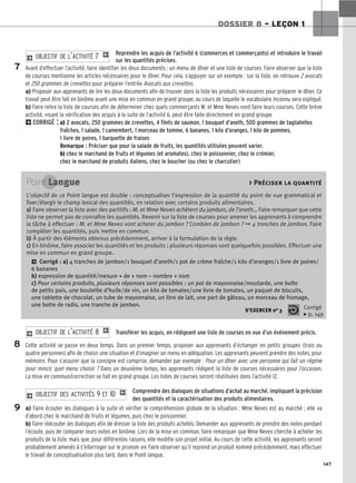 147
DOSSIER 8 – LEÇON 1
Reprendre les acquis de l’activité 6 (commerces et commerçants) et introduire le travail
sur les quantités précises.
Avant d’effectuer l’activité, faire identifier les deux documents : un menu de dîner et une liste de courses. Faire observer que la liste
de courses mentionne les articles nécessaires pour le dîner. Pour cela, s’appuyer sur un exemple : sur la liste, on retrouve 2 avocats
et 250 grammes de crevettes pour préparer l’entrée Avocats aux crevettes.
a) Proposer aux apprenants de lire les deux documents afin de trouver dans la liste les produits nécessaires pour préparer le dîner. Ce
travail peut être fait en binôme avant une mise en commun en grand groupe, au cours de laquelle le vocabulaire inconnu sera expliqué.
b) Faire relire la liste de courses afin de déterminer chez quels commerçants M. et Mme Neves vont faire leurs courses. Cette brève
activité, visant la vérification des acquis à la suite de l’activité 6, peut être faite directement en grand groupe.
2CORRIGÉ : a) 2 avocats, 250 grammes de crevettes, 4 filets de saumon, 1 bouquet d’aneth, 500 grammes de tagliatelles
fraîches, 1 salade, 1 camembert, 1 morceau de tomme, 6 bananes, 1 kilo d’oranges, 1 kilo de pommes,
1 livre de poires, 1 barquette de fraises
Remarque : Préciser que pour la salade de fruits, les quantités utilisées peuvent varier.
b) chez le marchand de fruits et légumes (et aromates), chez le poissonnier, chez le crémier,
chez le marchand de produits italiens, chez le boucher (ou chez le charcutier)
2 O
OB
BJ
JE
EC
CT
TI
IF
F D
DE
E L
L’’A
AC
CT
TI
IV
VI
IT
TÉ
É 7
7 1
Transférer les acquis, en rédigeant une liste de courses en vue d’un événement précis.
Cette activité se passe en deux temps. Dans un premier temps, proposer aux apprenants d’échanger en petits groupes (trois ou
quatre personnes) afin de choisir une situation et d’imaginer un menu en adéquation. Les apprenants peuvent prendre des notes, pour
mémoire. Pour s’assurer que la consigne est comprise, demander par exemple : Pour un dîner avec une personne qui fait un régime
pour mincir, quel menu choisir ? Dans un deuxième temps, les apprenants rédigent la liste de courses nécessaires pour l’occasion.
La mise en commun/correction se fait en grand groupe. Les listes de courses seront réutilisées dans l’activité 12.
Comprendre des dialogues de situations d’achat au marché, impliquant la précision
des quantités et la caractérisation des produits alimentaires.
a) Faire écouter les dialogues à la suite et vérifier la compréhension globale de la situation : Mme Neves est au marché ; elle va
d’abord chez le marchand de fruits et légumes, puis chez le poissonnier.
b) Faire réécouter les dialogues afin de dresser la liste des produits achetés. Demander aux apprenants de prendre des notes pendant
l’écoute, puis de comparer leurs notes en binôme. Lors de la mise en commun, faire remarquer que Mme Neves cherche à acheter les
produits de la liste, mais que, pour différentes raisons, elle modifie son projet initial. Au cours de cette activité, les apprenants seront
probablement amenés à s’interroger sur le pronom en. Faire observer qu’il reprend un produit nommé précédemment, mais effectuer
le travail de conceptualisation plus tard, dans le Point langue.
2 O
OB
BJ
JE
EC
CT
TI
IF
F D
DE
ES
S A
AC
CT
TI
IV
VI
IT
TÉ
ÉS
S 9
9 E
ET
T 1
10
0 1
2 O
OB
BJ
JE
EC
CT
TI
IF
F D
DE
E L
L’’A
AC
CT
TI
IV
VI
IT
TÉ
É 8
8 1
7
Point Langue  Préciser la quantité
L’objectif de ce Point langue est double : conceptualiser l’expression de la quantité du point de vue grammatical et
fixer/élargir le champ lexical des quantités, en relation avec certains produits alimentaires.
a
a)
) Faire observer la liste avec des partitifs : M. et Mme Neves achètent du jambon, de l’aneth… Faire remarquer que cette
liste ne permet pas de connaître les quantités. Revenir sur la liste de courses pour amener les apprenants à comprendre
la tâche à effectuer : M. et Mme Neves vont acheter du jambon ? Combien de jambon ? ➞ 4 tranches de jambon. Faire
compléter les quantités, puis mettre en commun.
b
b)
) À partir des éléments obtenus précédemment, arriver à la formulation de la règle.
c
c)
) En binôme, faire associer les quantités et les produits ; plusieurs réponses sont quelquefois possibles. Effectuer une
mise en commun en grand groupe.
2 Corrigé : a) 4 tranches de jambon/1 bouquet d’aneth/1 pot de crème fraîche/1 kilo d’oranges/1 livre de poires/
6 bananes
b) expression de quantité/mesure + de + nom – nombre + nom
c) Pour certains produits, plusieurs réponses sont possibles : un pot de mayonnaise/moutarde, une boîte
de petits pois, une bouteille d’huile/de vin, un kilo de tomates/une livre de tomates, un paquet de biscuits,
une tablette de chocolat, un tube de mayonnaise, un litre de lait, une part de gâteau, un morceau de fromage,
une botte de radis, une tranche de jambon.
S’EXERCER no 3 Corrigé
x p. 149
8
9
 
