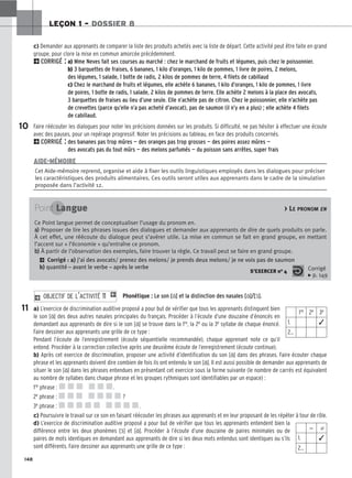 148
LEÇON 1 – DOSSIER 8
c) Demander aux apprenants de comparer la liste des produits achetés avec la liste de départ. Cette activité peut être faite en grand
groupe, pour clore la mise en commun amorcée précédemment.
2CORRIGÉ : a) Mme Neves fait ses courses au marché : chez le marchand de fruits et légumes, puis chez le poissonnier.
b) 3 barquettes de fraises, 6 bananes, 1 kilo d’oranges, 1 kilo de pommes, 1 livre de poires, 2 melons,
des légumes, 1 salade, 1 botte de radis, 2 kilos de pommes de terre, 4 filets de cabillaud
c) Chez le marchand de fruits et légumes, elle achète 6 bananes, 1 kilo d’oranges, 1 kilo de pommes, 1 livre
de poires, 1 botte de radis, 1 salade, 2 kilos de pommes de terre. Elle achète 2 melons à la place des avocats,
3 barquettes de fraises au lieu d’une seule. Elle n’achète pas de citron. Chez le poissonnier, elle n’achète pas
de crevettes (parce qu’elle n’a pas acheté d’avocat), pas de saumon (il n’y en a plus) ; elle achète 4 filets
de cabillaud.
Faire réécouter les dialogues pour noter les précisions données sur les produits. Si difficulté, ne pas hésiter à effectuer une écoute
avec des pauses, pour un repérage progressif. Noter les précisions au tableau, en face des produits concernés.
2CORRIGÉ : des bananes pas trop mûres — des oranges pas trop grosses — des poires assez mûres —
des avocats pas du tout mûrs — des melons parfumés — du poisson sans arrêtes, super frais
10
11
Cet Aide-mémoire reprend, organise et aide à fixer les outils linguistiques employés dans les dialogues pour préciser
les caractéristiques des produits alimentaires. Ces outils seront utiles aux apprenants dans le cadre de la simulation
proposée dans l’activité 12.
AIDE-MÉMOIRE
Point Langue  LE PRONOM EN
Ce Point langue permet de conceptualiser l’usage du pronom en.
a
a)
) Proposer de lire les phrases issues des dialogues et demander aux apprenants de dire de quels produits on parle.
À cet effet, une réécoute du dialogue peut s’avérer utile. La mise en commun se fait en grand groupe, en mettant
l’accent sur « l’économie » qu’entraîne ce pronom.
b
b)
) À partir de l’observation des exemples, faire trouver la règle. Ce travail peut se faire en grand groupe.
2 Corrigé : a) j’ai des avocats/ prenez des melons/ je prends deux melons/ je ne vois pas de saumon
b) quantité – avant le verbe – après le verbe
S’EXERCER no 4 Corrigé
x p. 149
Phonétique : Le son [ɑ̃] et la distinction des nasales [ɑ̃]/[ɔ̃].
a) L’exercice de discrimination auditive proposé a pour but de vérifier que tous les apprenants distinguent bien
le son [ɑ̃] des deux autres nasales principales du français. Procéder à l’écoute d’une douzaine d’énoncés en
demandant aux apprenants de dire si le son [ɑ̃] se trouve dans la 1re, la 2e ou la 3e syllabe de chaque énoncé.
Faire dessiner aux apprenants une grille de ce type :
Pendant l’écoute de l’enregistrement (écoute séquentielle recommandée), chaque apprenant note ce qu’il
entend. Procéder à la correction collective après une deuxième écoute de l’enregistrement (écoute continue).
b) Après cet exercice de discrimination, proposer une activité d’identification du son [ɑ̃] dans des phrases. Faire écouter chaque
phrase et les apprenants doivent dire combien de fois ils ont entendu le son [ɑ̃]. Il est aussi possible de demander aux apprenants de
situer le son [ɑ̃] dans les phrases entendues en présentant cet exercice sous la forme suivante (le nombre de carrés est équivalent
au nombre de syllabes dans chaque phrase et les groupes rythmiques sont identifiables par un espace) :
1re phrase : .
2e phrase : ?
3e phrase : .
c) Poursuivre le travail sur ce son en faisant réécouter les phrases aux apprenants et en leur proposant de les répéter à tour de rôle.
d) L’exercice de discrimination auditive proposé a pour but de vérifier que tous les apprenants entendent bien la
différence entre les deux phonèmes [ɔ̃] et [ɑ̃]. Procéder à l’écoute d’une douzaine de paires minimales ou de
paires de mots identiques en demandant aux apprenants de dire si les deux mots entendus sont identiques ou s’ils
sont différents. Faire dessiner aux apprenants une grille de ce type :
2 O
OB
BJ
JE
EC
CT
TI
IF
F D
DE
E L
L’’A
AC
CT
TI
IV
VI
IT
TÉ
É 1
11
1 1
1re 2e 3e
1. ✓
2…
⫽ ⫽
1. ✓
2…
 