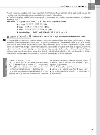 149
DOSSIER 8 – LEÇON 1
Pendant l’écoute de l’enregistrement (écoute séquentielle recommandée), chaque apprenant note ce qu’il entend. Procéder à la
correction collective après une deuxième écoute de l’enregistrement (écoute continue).
e) Pour finir cette activité, faire lire le menu aux apprenants et leur demander d’en constituer un autre avec des noms qui contiennent
les sons [ɔ̃] et [ɑ̃].
2CORRIGÉ : a) 1re syllabe : 9 — 2e syllabe : 2, 3, 4, 6, 10, 11 et 12 — 3e syllabe : 1, 5, 7 et 8
b) 1re phrase : . = 2 fois
2e phrase : ? = 2 fois
3e phrase : . = 2 fois
d) mots identiques : 4, 7 et 11 — mots différents : 1, 2, 3, 5, 6, 8, 9, 10 et 12
Transférer ce qui a été vu dans la leçon, dans une simulation de situation d’achat.
Le point de départ de cette activité est la liste de courses que les apprenants ont rédigée dans l’activité 8. Afin de mettre en place le
jeu de rôles, faire un bref inventaire des marchands chez qui les apprenants auront à se rendre pour acheter les articles de leur liste.
Puis, identifier des volontaires pour être les marchands (de préférence ceux qui ont été clients dans l’activité 5). Préparer l’espace-
classe avec les différents étalages ; identifier chaque étalage avec un carton prévu à cet effet (fruits et légumes, poissonnerie,
crèmerie...). Inviter les « marchands » à prendre place et proposer aux « clients » d’effectuer leurs achats. À la fin de l’activité, deux
ou trois groupes jouent la scène devant le reste de la classe. Les autres écoutent, notent les articles achetés, leur prix et le total à
payer. La mise en commun en grand groupe de ces informations donne lieu à la correction des erreurs.
2 O
OB
BJ
JE
EC
CT
TI
IF
F D
DE
E L
L’’A
AC
CT
TI
IV
VI
IT
TÉ
É 1
12
2 1
12
S’EXERCER
–
CORRIGÉ
1. e — c — h — d — i — a — f — g — b
2. a. au marché, chez le marchand de fruits et légumes —
b. à la boucherie/chez le boucher — c. à la pâtisserie/
chez le pâtissier — d. à la poissonnerie/chez le poissonnier —
e. à la crèmerie/chez le crémier — f. chez le fleuriste
3. Certaines quantités sont données à titre indicatif : 6 esca-
lopes de veau, 1 pot de crème, 1 paquet de riz, 1 barquette
de champignons, 4 fromages, 2 bananes, 2 pommes, 2 poires,
3 oranges, 1 kiwi, 2 bouteilles d’eau minérale : 1 plate,
1 gazeuse, 1 paquet de café
4. a) le client : a, d, f, g — le vendeur : b, c, e
b) b. prenez-en six — c. j’en ai, aujourd’hui — d. vous en avez ? —
e. vous en désirez combien de barquettes ? — f. vous en avez ? —
g. mettez-en trois
✓ ✓
✓
✓
✓ ✓
 