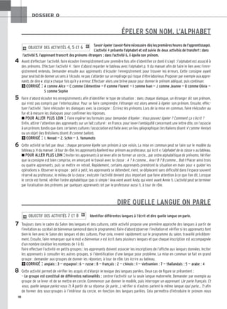18
DOSSIER 0
4
5
6
7
8
ÉPELER SON NOM, L’ALPHABET
Savoir épeler (savoir-faire nécessaire dès les premières heures de l’apprentissage).
L’activité 4 présente l’alphabet et est suivie de deux activités de transfert : dans
l’activité 5, l’apprenant transcrit des prénoms étrangers ; dans l’activité 6, il épelle son prénom.
Avant d’effectuer l’activité, faire écouter l’enregistrement une première fois afin d’identifier ce dont il s’agit : l’alphabet est associé à
des prénoms. Effectuer l’activité 4 : faire d’abord regarder le tableau avec l’alphabet p. 11 du manuel afin de faire le lien avec l’enre-
gistrement entendu. Demander ensuite aux apprenants d’écouter l’enregistrement pour trouver les erreurs. Cette consigne ayant
pour seul but de donner un sens à l’écoute, ne pas s’attarder sur un repérage qui risque d’être laborieux. Proposer par exemple aux appre-
nants de dire « stop » chaque fois qu’il y a erreur. Effectuer alors une brève pause pour donner le prénom adéquat, puis continuer.
2CORRIGÉ : A comme Alice — C comme Clémentine — F comme Florent — I comme Ivan — J comme Jeanne — O comme Olivia —
S comme Sophie
Faire d’abord écouter les enregistrements afin d’identifier le type de situation : dans chaque dialogue, un étranger dit son prénom,
qui n’est pas compris par l’interlocuteur. Pour se faire comprendre, l’étranger est alors amené à épeler son prénom. Ensuite, effec-
tuer l’activité : faire réécouter les dialogues avec la consigne : Écrivez les prénoms. Lors de la mise en commun, faire réécouter au
fur et à mesure les dialogues pour confirmer les réponses.
z POUR ALLER PLUS LOIN : Faire repérer les formules pour demander d’épeler : Vous pouvez épeler ? Comment ça s’écrit ?
Enfin, attirer l’attention des apprenants sur un fait culturel : en France, pour lever l’ambiguïté concernant une lettre dite, on l’associe
à un prénom, tandis que dans certaines cultures l’association est faite avec un lieu géographique (les Italiens disent V comme Venise)
ou un objet (les Brésiliens disent B comme ballon).
2CORRIGÉ : 1. Nenad — 2. Schin — 3. Yamamoto
Cette activité se fait par deux : chaque personne épelle son prénom à son voisin. La mise en commun peut se faire sur le modèle du
tableau p. 11 du manuel : à tour de rôle, les apprenants épellent leur prénom au professeur, qui écrit « l’alphabet de la classe » au tableau.
zPOUR ALLER PLUS LOIN :Inviter les apprenants à se lever afin de former un cercle… par ordre alphabétique de prénoms. Vérifier
que la consigne est bien comprise, en amorçant le travail avec la classe : A ? A comme… Ana ! B ? B comme… Bob ! Placer ainsi trois
ou quatre apprenants, puis se mettre en retrait. Rapidement, certains apprenants prendront la situation en main pour « guider les
opérations ». Observer le groupe : petit à petit, les apprenants se détendent, rient, se déplacent sans difficulté dans l’espace souvent
réservé au professeur, le milieu de la classe ; exécuter l’activité devient plus important que faire attention à ce que l’on dit. Lorsque
le cercle est formé, vérifier l’ordre alphabétique (pas si simple ! Ana vient avant Andy, qui vient avant Annie !). L’activité peut se terminer
par l’oralisation des prénoms par quelques apprenants (et par le professeur aussi !), à tour de rôle.
DIRE QUELLE LANGUE ON PARLE
Identifier différentes langues à l’écrit et dire quelle langue on parle.
Toujours dans le cadre du Salon des langues et des cultures, cette activité propose une première approche des langues à partir de
l’invitation au cocktail de bienvenue (annoncé dans le programme). Faire d’abord observer l’invitation et vérifier si les apprenants font
bien le lien avec le Salon des langues et des cultures. Pour cela, revenir rapidement sur le programme du salon, travaillé précédem-
ment. Ensuite, faire remarquer que le mot « bienvenue » est écrit dans plusieurs langues et que chaque inscription est accompagnée
d’un nombre (oraliser les nombres de 1 à 8).
Faire effectuer l’activité en petits groupes : les apprenants doivent associer les inscriptions de l’affiche aux langues données. Inciter
les apprenants à consulter les autres groupes, si l’identification d’une langue pose problème. La mise en commun se fait en grand
groupe : demander aux groupes de donner les réponses, à tour de rôle. Les écrire au tableau.
2CORRIGÉ : anglais : 3 — espagnol : 6 — russe : 8 — français : 2 — chinois : 1 — vietnamien : 7 — thaïlandais : 5 — arabe : 4
Cette activité permet de vérifier les acquis et d’élargir le lexique des langues parlées. Deux cas de figure se présentent :
— Le groupe est constitué de différentes nationalités : centrer l’activité sur la seule langue maternelle. Demander par exemple au
groupe de se lever et de se mettre en cercle. Commencer par donner le modèle, puis interroger un apprenant (Je parle français. Et
vous, quelle langue parlez-vous ?). À partir de sa réponse (je parle…), vérifier si d’autres parlent la même langue (qui parle… ?) afin
de former des sous-groupes à l’intérieur du cercle, en fonction des langues parlées. Cela permettra d’introduire le pronom nous
2 OBJECTIF DES ACTIVITÉS 7 ET 8 1
2 OBJECTIF DES ACTIVITÉS 4, 5 ET 6 1
 