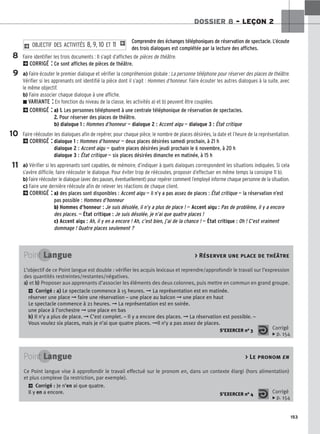 153
DOSSIER 8 – LEÇON 2
Comprendre des échanges téléphoniques de réservation de spectacle. L’écoute
des trois dialogues est complétée par la lecture des affiches.
Faire identifier les trois documents : Il s’agit d’affiches de pièces de théâtre.
2CORRIGÉ : Ce sont affiches de pièces de théâtre.
a) Faire écouter le premier dialogue et vérifier la compréhension globale : La personne téléphone pour réserver des places de théâtre.
Vérifier si les apprenants ont identifié la pièce dont il s’agit : Hommes d’honneur. Faire écouter les autres dialogues à la suite, avec
le même objectif.
b) Faire associer chaque dialogue à une affiche.
z VARIANTE : En fonction du niveau de la classe, les activités a) et b) peuvent être couplées.
2CORRIGÉ : a) 1
1.
. Les personnes téléphonent à une centrale téléphonique de réservation de spectacles.
2
2.
. Pour réserver des places de théâtre.
b) dialogue 1 : Hommes d’honneur — dialogue 2 : Accent aigu — dialogue 3 : État critique
Faire réécouter les dialogues afin de repérer, pour chaque pièce, le nombre de places désirées, la date et l’heure de la représentation.
2CORRIGÉ : dialogue 1 : Hommes d’honneur — deux places désirées samedi prochain, à 21 h
dialogue 2 : Accent aigu — quatre places désirées jeudi prochain le 6 novembre, à 20 h
dialogue 3 : État critique — six places désirées dimanche en matinée, à 15 h
a) Vérifier si les apprenants sont capables, de mémoire, d’indiquer à quels dialogues correspondent les situations indiquées. Si cela
s’avère difficile, faire réécouter le dialogue. Pour éviter trop de réécoutes, proposer d’effectuer en même temps la consigne 11 b).
b) Faire réécouter le dialogue (avec des pauses, éventuellement) pour repérer comment l’employé informe chaque personne de la situation.
c) Faire une dernière réécoute afin de relever les réactions de chaque client.
2CORRIGÉ : a) des places sont disponibles : Accent aigu — il n’y a pas assez de places : État critique — la réservation n’est
pas possible : Hommes d’honneur
b) Hommes d’honneur : Je suis désolée, il n’y a plus de place ! — Accent aigu : Pas de problème, il y a encore
des places. — État critique : Je suis désolée, je n’ai que quatre places !
c) Accent aigu : Ah, il y en a encore ! Ah, c’est bien, j’ai de la chance ! — État critique : Oh ! C’est vraiment
dommage ! Quatre places seulement ?
2 O
OB
BJ
JE
EC
CT
TI
IF
F D
DE
ES
S A
AC
CT
TI
IV
VI
IT
TÉ
ÉS
S 8
8,, 9
9,, 1
10
0 E
ET
T 1
11
1 1
8
9
10
11
Point Langue  Réserver une place de théâtre
L’objectif de ce Point langue est double : vérifier les acquis lexicaux et reprendre/approfondir le travail sur l’expression
des quantités restreintes/restantes/négatives.
a
a)
) et b
b)
) Proposer aux apprenants d’associer les éléments des deux colonnes, puis mettre en commun en grand groupe.
2 Corrigé : a) Le spectacle commence à 15 heures. ➞ La représentation est en matinée.
réserver une place ➞ faire une réservation – une place au balcon ➞ une place en haut
Le spectacle commence à 21 heures. ➞ La représentation est en soirée.
une place à l’orchestre ➞ une place en bas
b) Il n’y a plus de place. ➞ C’est complet. – Il y a encore des places. ➞ La réservation est possible. –
Vous voulez six places, mais je n’ai que quatre places. ➞Il n’y a pas assez de places.
S’EXERCER no 3 Corrigé
x p. 154
Point Langue  Le pronom en
Ce Point langue vise à approfondir le travail effectué sur le pronom en, dans un contexte élargi (hors alimentation)
et plus complexe (la restriction, par exemple).
2 Corrigé : Je n’en ai que quatre.
Il y en a encore. S’EXERCER no 4 Corrigé
x p. 154
 