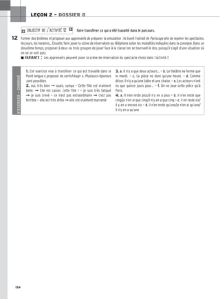 154
LEÇON 2 – DOSSIER 8
Faire transférer ce qui a été travaillé dans le parcours.
Former des binômes et proposer aux apprenants de préparer la simulation : ils lisent l’extrait de Pariscope afin de repérer les spectacles,
les jours, les horaires… Ensuite, faire jouer la scène de réservation au téléphone selon les modalités indiquées dans la consigne. Dans un
deuxième temps, proposer à deux ou trois groupes de jouer face à la classe (en se tournant le dos, puisqu’il s’agit d’une situation où
on ne se voit pas).
z VARIANTE : Les apprenants peuvent jouer la scène de réservation du spectacle choisi dans l’activité 7.
2 O
OB
BJ
JE
EC
CT
TI
IF
F D
DE
E L
L’’A
AC
CT
TI
IV
VI
IT
TÉ
É 1
12
2 1
12
S’EXERCER
–
CORRIGÉ
1. Cet exercice vise à transférer ce qui est travaillé dans le
Point langue « proposer de sortir/réagir ». Plusieurs réponses
sont possibles.
2. oui, très bien ➞ ouais, sympa — Cette fille est vraiment
belle. ➞ Elle est canon, cette fille ! — je suis très fatigué
➞ je suis crevé — ce n’est pas extraordinaire ➞ c’est pas
terrible — elle est très drôle ➞ elle est vraiment marrante
3. a. Il n’y a que deux acteurs… — b. Le théâtre ne ferme que
le mardi. — c. La pièce ne dure qu’une heure. — d. Comme
décor, il n’y a qu’une table et une chaise. — e. Les acteurs n’ont
eu que quinze jours pour… — f. On ne joue cette pièce qu’à
Paris.
4. a. Il n’en reste plus/il n’y en a plus — b. il n’en reste que
cinq/je n’en ai que cinq/il n’y en a que cinq — c. il en reste six/
il y en a encore six — d. il n’en reste qu’une/je n’en ai qu’une/
il n’y en a qu’une
 
