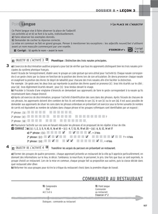 157
DOSSIER 8 – LEÇON 3
Phonétique : Distinction des trois nasales principales.
a) L’exercice de discrimination auditive proposé a pour but de vérifier que tous les apprenants distinguent bien les trois nasales prin-
cipales du système phonique français.
Avant l’écoute de l’enregistrement, établir avec le groupe un code gestuel qui sera utilisé pour l’activité b). Chaque nasale correspon-
dra à un geste choisi par la classe en fonction de la position des lèvres lors de son articulation. On devra prononcer chaque nasale
en exagérant la position des lèvres (le degré de labialité) pour chacune des trois nasales afin d’en faciliter la distinction.
Par exemple : Un geste avec les deux bras qui représente la position des lèvres quand on prononce [ε̃] : bras très écartés sur le côté ;
pour [ɑ̃] : bras légèrement écartés devant ; pour [ɔ̃] : bras tendus devant le visage.
b) Procéder à l’écoute d’une vingtaine d’énoncés en demandant aux apprenants de faire le geste correspondant à la nasale qu’ils
reconnaissent dans chaque énoncé.
c) Après cet exercice de discrimination, proposer l’activité d’identification des sons dans des phrases. Après l’écoute de chacune de
ces phrases, les apprenants doivent dire combien de fois ils ont entendu le son [ɔ̃], le son [ε̃] ou le son [ɑ̃]. Il est aussi possible de
demander aux apprenants de situer les sons dans les phrases entendues en présentant cet exercice sous la forme suivante (le nombre
de carrés est équivalent au nombre de syllabes dans chaque phrase et les groupes rythmiques sont identifiables par un espace) :
1re phrase : [ɔ̃] : .
2e phrase : [ε̃] : ?
3e phrase : [ɑ̃] : .
d) Poursuivre l’activité sur ces sons en faisant réécouter les phrases et en proposant de les répéter à tour de rôle.
2CORRIGÉ : b) [ɔ̃] : 1, 2, 3, 5, 9, 10, 11, 16 et 18 — [ε̃] : 4, 7, 13, 15, 19 et 20 — [ɑ̃] : 6, 8, 12, 14 et 17
c) 1re phrase : [ɔ̃] : . = 3 fois
2e phrase : [ε̃] : ? = 4 fois
3e phrase : [ɑ̃] : . = 4 fois
Transférer les acquis du parcours en présentant un restaurant.
a) Former des groupes de quatre personnes ; chaque apprenant présente un restaurant de la ville qu’il apprécie particulièrement, en
donnant des informations sur le lieu, le décor, l’ambiance, la nourriture, le personnel, le prix. Une fois que tous se sont exprimés, le
groupe choisit un restaurant. Lors de la mise en commun, chaque groupe fait sa proposition aux autres, puis la classe décide dans
quel restaurant aller dîner.
b) Reformer les sous-groupes pour écrire la critique du restaurant choisi dans la première étape de travail.
COMMANDER AU RESTAURANT
2 O
OB
BJ
JE
EC
CT
TI
IF
F D
DE
E L
L’’A
AC
CT
TI
IV
VI
IT
TÉ
É 4
4 1
2 O
OB
BJ
JE
EC
CT
TI
IF
F D
DE
E L
L’’A
AC
CT
TI
IV
VI
IT
TÉ
É 3
3 1
Point Langue  La place de l’adjectif
Ce Point langue vise à faire observer la place de l’adjectif.
Les activités a) et b) se font à la suite, individuellement.
a
a)
) Faire observer les exemples donnés.
b
b)
) Demander de cocher la réponse correcte.
La mise en commun se fait en grand groupe. Penser à mentionner les exceptions : les adjectifs nouvel/bel s’utilisent
avant un nom masculin commençant par une voyelle.
2 Corrigé : b) après le nom – avant le nom S’EXERCER no 1 Corrigé
x p. 159
3

 C
Co
om
mp
pr
re
en
nd
dr
re
e 
 P
Po
oi
in
nt
t l
la
an
ng
gu
ue
e
O
Or
ra
al
l Commander
Act. 5 et 6 au restaurant
S’exercer n° 2
Dialogues : commande au restaurant
4
✓ ✓ ✓
✓ ✓
✓ ✓ ✓ ✓
✓ ✓
 