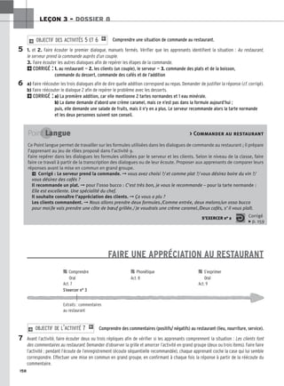 158
LEÇON 3 – DOSSIER 8
Comprendre une situation de commande au restaurant.
1. et 2. Faire écouter le premier dialogue, manuels fermés. Vérifier que les apprenants identifient la situation : Au restaurant,
le serveur prend la commande auprès d’un couple.
3. Faire écouter les autres dialogues afin de repérer les étapes de la commande.
2CORRIGÉ : 1. au restaurant — 2. les clients (un couple), le serveur — 3. commande des plats et de la boisson,
commande du dessert, commande des cafés et de l’addition
a) Faire réécouter les trois dialogues afin de dire quelle addition correspond au repas. Demander de justifier la réponse (cf. corrigé).
b) Faire réécouter le dialogue 2 afin de repérer le problème avec les desserts.
2CORRIGÉ : a) La première addition, car elle mentionne 2 tartes normandes et 1 eau minérale.
b) La dame demande d’abord une crème caramel, mais ce n’est pas dans la formule aujourd’hui ;
puis, elle demande une salade de fruits, mais il n’y en a plus. Le serveur recommande alors la tarte normande
et les deux personnes suivent son conseil.
2 O
OB
BJ
JE
EC
CT
TI
IF
F D
DE
ES
S A
AC
CT
TI
IV
VI
IT
TÉ
ÉS
S 5
5 E
ET
T 6
6 1
FAIRE UNE APPRÉCIATION AU RESTAURANT
Comprendre des commentaires (positifs/ négatifs) au restaurant (lieu, nourriture, service).
Avant l’activité, faire écouter deux ou trois répliques afin de vérifier si les apprenants comprennent la situation : Les clients font
des commentaires au restaurant. Demander d’observer la grille et amorcer l’activité en grand groupe (deux ou trois items). Faire faire
l’activité ; pendant l’écoute de l’enregistrement (écoute séquentielle recommandée), chaque apprenant coche la case qui lui semble
correspondre. Effectuer une mise en commun en grand groupe, en confirmant à chaque fois la réponse à partir de la réécoute du
commentaire.
2 O
OB
BJ
JE
EC
CT
TI
IF
F D
DE
E L
L’’A
AC
CT
TI
IV
VI
IT
TÉ
É 7
7 1
5
6
Point Langue  Commander au restaurant
Ce Point langue permet de travailler sur les formules utilisées dans les dialogues de commande au restaurant ; il prépare
l’apprenant au jeu de rôles proposé dans l’activité 9.
Faire repérer dans les dialogues les formules utilisées par le serveur et les clients. Selon le niveau de la classe, faire
faire ce travail à partir de la transcription des dialogues ou de leur écoute. Proposer aux apprenants de comparer leurs
réponses avant la mise en commun en grand groupe.
2 Corrigé : Le serveur prend la commande. ➞ vous avez choisi ?/ et comme plat ?/ vous désirez boire du vin ?/
vous désirez des cafés ?
Il recommande un plat. ➞ pour l’osso bucco : C’est très bon, je vous le recommande – pour la tarte normande :
Elle est excellente. Une spécialité du chef.
Il souhaite connaître l’appréciation des clients. ➞ Ça vous a plu ?
Les clients commandent. ➞ Nous allons prendre deux formules./Comme entrée, deux melons/un osso bucco
pour moi/Je vais prendre une côte de bœuf grillée./ Je voudrais une crème caramel./Deux cafés, s’il vous plaît.
S’EXERCER no 2 Corrigé
x p. 159

 C
Co
om
mp
pr
re
en
nd
dr
re
e 
 P
Ph
ho
on
né
ét
ti
iq
qu
ue
e 
 S
S’’e
ex
xp
pr
ri
im
me
er
r
O
Or
ra
al
l Act. 8 O
Or
ra
al
l
Act. 7 Act. 9
S’exercer n° 3
Extraits : commentaires
au restaurant
7
 