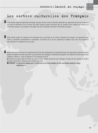 DOSSIER 8 – Carnet de voyage
161
5
6
7
Les sorties culturelles des Français
Cette activité amène les apprenants à échanger à propos de leurs sorties culturelles. Demander aux apprenants de faire un classement
par ordre de préférence, puis de former des petits groupes (quatre personnes) afin de comparer leurs réponses et effectuer un
classement commun. Leur proposer d’envisager une sortie culturelle convenant à l’ensemble du groupe.
Cette activité permet de comparer leur classement avec une étude sur les sorties culturelles des Français. Les apprenants sont
invités à commenter spontanément le classement, en fonction de ce qui les surprend par exemple. Puis, dans une perspective
interculturelle, ils comparent avec leur pays.
a) Pour aller plus loin, proposer aux apprenants de lire les deux paragraphes qui commentent l’étude. En grand groupe, vérifier de manière
globale la compréhension des documents, qui peut donner lieu à quelques commentaires spontanés. Puis, effectuer l’activité, qui introduit
l’élément « télévision » dans la thématique des pratiques de loisir.
b) Proposer aux apprenants de former des petits groupes (quatre personnes) pour échanger à propos de leur position et de leurs
priorités concernant la télévision et les sorties culturelles.
2CORRIGÉ : Le document explique que « la télévision est la seule pratique de loisir qui diminue quand les autres
augmentent ».
 