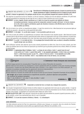 163
DOSSIER 9 – LEÇON 1
Faire découvrir la thématique du premier parcours, à travers la couverture du livre
Paroles vanvéennes et l’appel à contributions qui est à l’origine du recueil collectif
(activité 1). Amener les apprenants à lire quelques extraits du livre, où les personnes évoquent des souvenirs (activités 2 à 4).
Faire observer la couverture du livre et l’annonce. Le titre de l’annonce, Création d’un livre de mémoire vanvéenne, et le petit texte
explicatif permettent de comprendre de quel type de livre il s’agit et le type d’initiative qui en est à l’origine.
2CORRIGÉ : Le livre s’appelle Paroles vanvéennes car il s’agit d’un recueil de souvenirs des habitants de Vanves
(en banlieue parisienne). L’annonce permet de comprendre comment le projet a été lancé : le Service Jeunesse
de la ville a fait un appel à contributions auprès des Vanvéens (l’annonce a été affichée dans la ville et mise
dans les boîtes aux lettres).
Faire lire le texte et en vérifier la compréhension globale : Il s’agit d’un extrait du livre ; Mme Branciard est une personne âgée qui
raconte ses souvenirs ; elle parle de sa ville quand elle était enfant.
2CORRIGÉ : 1. très âgée — 2. sa ville dans le passé — 3. de la première partie de sa vie
Faire relire le texte afin d’affiner la compréhension et d’amener l’idée d’évocation d’une situation passée : Mme Branciard raconte
comment était la ville de Vanves autrefois, quand elle était enfant. Amener les apprenants à dire que certains éléments n’existent plus
dans la ville aujourd’hui, puis demander de les citer. Faire faire cette activité en binôme, puis mettre en commun en grand groupe.
2CORRIGÉ : 1. sa ville — 2. à la limite de Paris — 3. les potagers/les fermes/le laitier avec sa voiture à cheval/les réverbères
à gaz/le berger avec ses chèvres
Avant d’effectuer l’activité, faire observer que les deux extraits proviennent du même livre. Faire lire les deux extraits, puis faire
relever (en binôme) dans les trois textes les expressions qui montrent que les personnes parlent de leur enfance. Mettre en commun
en grand groupe.
2CORRIGÉ : 1. expressions liées à l’enfance : texte 1 : au temps de mon enfance ; texte 2 : quand j’avais dix ans/
à mon entrée en 6e ; texte 3 : quand j’étais petite — 2. les souvenirs personnels : le texte 2 dans son ensemble ;
texte 3 : j’allais beaucoup jouer au parc Pic… j’allais à l’école du centre — 3. les souvenirs sur la ville :
le texte 1 dans son ensemble ; texte 3 : nous habitions dans le bas de Vanves, rue Louis-Blanc.
2 OBJECTIF DES ACTIVITÉS 1, 2, 3 ET 4 1
1
2
3
4
5
Point Langue  L’imparfait pour évoquer des souvenirs
Ce Point langue permet de conceptualiser l’imparfait dans sa valeur d’évocation de souvenirs.
a) Faire relire les trois extraits (ou simplement y revenir rapidement) afin de compléter la liste avec d’autres exemples
de souvenirs. Compte tenu des tâches effectuées dans l’activité 4, il ne s’agit en aucun cas d’être exhaustif ; se
contenter de quelques exemples que les apprenants donneront spontanément.
b) Faire observer les verbes et faire compléter les terminaisons.
c) Faire observer à nouveau les verbes afin de trouver la base qui sert à former l’imparfait (l’exemple clé est je faisais).
2 Corrigé : a) Les textes contiennent en majorité des souvenirs ; plusieurs réponses sont possibles
(se contenter de quelques exemples).
b) je ➞ -ais, il/elle/on ➞ -ait, nous ➞ -ions, ils/elles ➞ -aient
c) la base de nous au présent S’EXERCER no 1 Corrigé
x p. 166
Comprendre un extrait de livre, lu à haute voix, évoquant des souvenirs.
Faire écouter l’enregistrement (manuels fermés) et vérifier d’abord si les apprenants font le lien avec les autres extraits : Il s’agit de
souvenirs d’enfance (la consigne précise que la personne lit son texte à la soirée de présentation du livre Paroles vanvéennes). Faire
nommer le lieu évoqué : la boulangerie où la personne allait chaque jour après l’école.
z POUR ALLER PLUS LOIN : Faire réécouter l’extrait afin de repérer plus précisément les souvenirs (quand la personne y allait, ce
qu’elle achetait, ce que le lieu représentait pour elle et ce qui l’a marquée).
2CORRIGÉ : 1. Ce sont des souvenirs d’enfance, à Vanves. — 2. la boulangerie
2 OBJECTIF DE L’ACTIVITÉ 5 1
Cet Aide-mémoire permet de fixer les expressions utilisées pour évoquer un souvenir, dans les extraits de Paroles
vanvéennes. Ces expressions seront utiles aux apprenants pour effectuer les activités 7 et 8.
AIDE-MÉMOIRE
 
