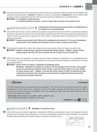 165
DOSSIER 9 – LEÇON 1
Faire relire la présentation de Florence et de François afin de vérifier que les apprenants comprennent l’idée implicite : Avant, ils habi-
taient dans la région parisienne ; maintenant, ils habitent en province, ce qui entraîne un changement de vie et de travail. En effet,
on découvrira dans l’enregistrement (activités 11 à 13) que les deux personnes comparent leur vie avant/maintenant.
2CORRIGÉ : 1. Ils habitaient en région parisienne.
2. Ils habitent maintenant en province : Florence à Troyes (Aube) et François à Tours (Indre-et-Loire).
Comprendre une interview où des néoruraux parlent de leur changement de vie,
en comparant leur vie avant/maintenant.
Avant de faire faire l’activité, il peut être intéressant de procéder à une première écoute afin de vérifier la compréhension globale du
document. Il s’agit avant tout de faire le lien avec le document lu précédemment et de vérifier que les apprenants comprennent qu’il
s’agit de l’interview annoncée dans le programme. Puis, faire l’activité : les apprenants écoutent l’enregistrement afin de repérer les
questions du journaliste.
2CORRIGÉ : Pourquoi vous avez quitté la ville ?/Quels sont les avantages de votre nouvelle vie ?/Il n’y a pas d’inconvénients…
tout est positif ? On ne retiendra pas les questions qui visent à donner la parole aux interviewés.
Faire réécouter l’interview afin de repérer dans la liste les raisons pour lesquelles Florence et François ont quitté la ville.
2CORRIGÉ : Florence : manque de temps, opportunité professionnelle, manque d’espace — François : manque de temps,
manque d’espace, difficulté à vivre dans une grande ville avec un enfant, stress de la grande ville
Vérifier tout d’abord si les apprenants ont compris que pour Florence et François le changement de vie est globalement positif.
Faire réécouter l’interview afin de faire relever les avantages cités par chacun. En fonction du groupe, une réécoute avec des pauses
peut s’avérer nécessaire.
2CORRIGÉ : a) Pour Florence et François, le changement est globalement positif.
b) Florence : maintenant nous habitons une maison de 200 m2/la campagne est à dix minutes, moins peuplée
que les parcs parisiens/nous organisons mieux le temps, on peut faire plus de choses en une seule matinée/
les trajets sont plus courts. — François : je suis bien plus efficace quand je travaille à la maison/je suis mieux
organisé dans mon travail et plus cool quand je vais au bureau/j’ai un appartement beaucoup plus grand/
nous avons plus d’activités le week-end.
2 OBJECTIF DES ACTIVITÉS 11, 12 ET 13 1
10
11
12
13
14
Point Langue  Comparer
Ce Point langue permet de conceptualiser les comparatifs. Il ne s’agit ici que d’une première approche, l’appro-
fondissement se fera dans le livre 2 (dossier 1). Faire lire les deux colonnes afin d’observer que d’un côté on
compare une qualité, de l’autre une quantité. Puis, faire compléter la règle. Pour finir, attirer l’attention sur les
cas particuliers (bon/ne et bien).
2 Corrigé : b) On compare une qualité : moins + adjectif + que
On compare une quantité : moins de + nom + que
S’EXERCER nos 2 et 3 Corrigé
x p. 166
Phonétique : Prononciation de plus.
Cette activité a pour but d’aider les apprenants à distinguer les différentes prononciations de plus, en leur proposant d’écouter
des phrases qui serviront de corpus d’observation en vue d’une conceptualisation. Procéder à l’écoute et demander aux apprenants
d’indiquer quelle prononciation ils entendent. Proposer de dessiner une grille de ce type :
2 OBJECTIF DE L’ACTIVITÉ 14 1
[plys] [ply] [plyz]
1. ✓
2… ✓
 