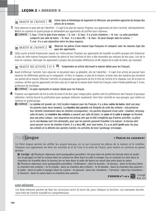 168
LEÇON 2 – DOSSIER 9
Entrer dans la thématique du logement et effectuer une première approche du lexique des
pièces de la maison.
Faire observer le plan afin de l’identifier : Il s’agit d’un plan de maison. Proposer aux apprenants de faire l’activité, individuellement.
Mettre en commun en grand groupe en demandant aux apprenants de justifier leurs réponses.
2CORRIGÉ : 1. faux : C’est le plan d’une maison. — 2. vrai — 3. faux : Il y a trois chambres. — 4. vrai : La suite parentale
comporte une salle de bains. — 5. faux : Il y a deux WC. — 6. faux : On peut manger dans la cuisine. —
7. vrai : Il y a une séparation entre les deux espaces.
Observer les pièces d’une maison type française et comparer avec les maisons type des
pays des apprenants.
Cette courte activité d’expression repose sur l’interculturel. Proposer aux apprenants de travailler en petits groupes afin d’observer
le plan de cette maison française (nombre de pièces et leur fonction) et dire si elle ressemble aux maisons de leur pays. Lors de la
mise en commun, interroger les apprenants à propos des principales différences (le WC séparé de la salle de bains, par exemple).
Comprendre un article décrivant la maison idéale pour les Français.
Avant d’effectuer l’activité, faire observer le document dans sa globalité, afin de l’identifier : Il s’agit d’un article de journal. Faire
observer les différentes parties qui le composent : le titre, le chapeau, le plan de la maison, le texte avec des numéros qui renvoient
aux parties de la maison. Effectuer l’activité, en proposant aux apprenants de lire le titre de l’article et le chapeau. Lors de la mise en
commun, vérifier que les apprenants ont bien saisi qu’il s’agit de la maison dont rêvent les Français, selon l’étude publiée par G. Erner,
professeur de sociologie.
2CORRIGÉ : Ce plan représente la maison idéale pour les Français.
Proposer aux apprenants de lire la suite du texte et de dire, pour chaque pièce, quelles sont les préférences des Français et pourquoi
(attention, l’article fournit la justification pour quelques éléments seulement). Faire faire l’activité en sous-groupes, puis mettre en
commun en grand groupe.
2CORRIGÉ : La cuisine est grande car c’est la pièce majeure pour les Français. Il y a deux salles de bains, dont une pour
les parents (avec deux lavabos). La chambre des parents est éloignée de celle des enfants : cela préserve
leur intimité (notamment dans les familles recomposées) ; les parents disposent d’une suite : chambre, dressing,
salle de bains. La chambre des enfants a souvent une salle de bains. Le salon et la salle à manger ne forment
plus une pièce unique ; une séparation est prévue afin que la télé n’empêche pas d’autres activités. La pièce
ou le coin bureau sont très demandés, pour que les parents puissent travailler à la maison ; le bureau doit
aussi pouvoir servir de chambre d’amis. Il y a deux WC, avec lave-mains. Il y a un petit jardin pour les jeux
des enfants et la détente des parents (sieste), les activités de loisir (jardinage, bricolage).
2 OBJECTIF DES ACTIVITÉS 3 ET 4 1
2 OBJECTIF DE L’ACTIVITÉ 2 1
2 OBJECTIF DE L’ACTIVITÉ 1 1
1
2
3
4
Point Langue  Parler du logement
Ce Point langue permet de vérifier les acquis lexicaux, en ce qui concerne les pièces de la maison et le mobilier.
Proposer aux apprenants de faire les activités a) et b) l’une à la suite de l’autre, puis mettre en commun en grand
groupe.
2 Corrigé : a) Plusieurs réponses sont quelquefois possibles. On joue dans le jardin/on bricole dans le jardin
(ou le garage)/on fait la cuisine dans la cuisine/on dîne dans la salle à manger (ou la cuisine)/on dort dans la
chambre/on travaille dans le bureau/on se lave dans la salle de bains/on reçoit des amis dans le salon.
b) Plusieurs réponses sont quelquefois possibles. l’ordinateur : dans le bureau – le bureau : dans le bureau/dans
la chambre des enfants – le lit simple : dans la chambre des enfants – le lit double : dans la chambre des parents –
la table : dans la salle à manger/dans la cuisine – le placard : dans les chambres – l’armoire : dans les chambres –
le fauteuil : dans le salon/dans la chambre des parents
S’EXERCER nos 1 et 2 Corrigé
x p. 171
Cet Aide-mémoire permet de fixer les structures servir à/ servir de, pour indiquer la fonction. Les exemples donnés
sont tirés de l’article travaillé en compréhension.
AIDE-MÉMOIRE
 