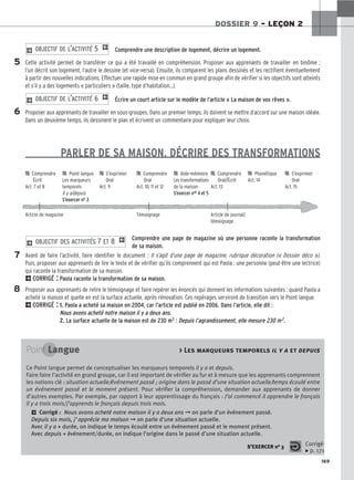 169
DOSSIER 9 – LEÇON 2
Comprendre une description de logement, décrire un logement.
Cette activité permet de transférer ce qui a été travaillé en compréhension. Proposer aux apprenants de travailler en binôme ;
l’un décrit son logement, l’autre le dessine (et vice-versa). Ensuite, ils comparent les plans dessinés et les rectifient éventuellement
à partir des nouvelles indications. Effectuer une rapide mise en commun en grand groupe afin de vérifier si les objectifs sont atteints
et s’il y a des logements « particuliers » (taille, type d’habitation…).
Écrire un court article sur le modèle de l’article « La maison de vos rêves ».
Proposer aux apprenants de travailler en sous-groupes. Dans un premier temps, ils doivent se mettre d’accord sur une maison idéale.
Dans un deuxième temps, ils dessinent le plan et écrivent un commentaire pour expliquer leur choix.
PARLER DE SA MAISON, DÉCRIRE DES TRANSFORMATIONS
Comprendre une page de magazine où une personne raconte la transformation
de sa maison.
Avant de faire l’activité, faire identifier le document : Il s’agit d’une page de magazine, rubrique décoration (« Dossier déco »).
Puis, proposer aux apprenants de lire le texte et de vérifier qu’ils comprennent qui est Paola : une personne (peut-être une lectrice)
qui raconte la transformation de sa maison.
2CORRIGÉ : Paola raconte la transformation de sa maison.
Proposer aux apprenants de relire le témoignage et faire repérer les énoncés qui donnent les informations suivantes : quand Paola a
acheté la maison et quelle en est la surface actuelle, après rénovation. Ces repérages serviront de transition vers le Point langue.
2CORRIGÉ : 1. Paola a acheté sa maison en 2004, car l’article est publié en 2006. Dans l’article, elle dit :
Nous avons acheté notre maison il y a deux ans.
2. La surface actuelle de la maison est de 230 m2 : Depuis l’agrandissement, elle mesure 230 m2.
2 OBJECTIF DES ACTIVITÉS 7 ET 8 1
2 OBJECTIF DE L’ACTIVITÉ 6 1
2 OBJECTIF DE L’ACTIVITÉ 5 1
5
6
7
8

 Comprendre 
 Point langue 
 S’exprimer 
 Comprendre 
 Aide-mémoire 
 Comprendre 
 Phonétique 
 S’exprimer
Écrit Les marqueurs Oral Oral Les transformations Oral/Écrit Act. 14 Oral
Act. 7 et 8 temporels Act. 9 Act. 10, 11 et 12 de la maison Act. 13 Act. 15
Il y a/depuis S’exercer nos 4 et 5
S’exercer no 3
Article de magazine Témoignage Article de journal/
témoignage
Point Langue  Les marqueurs temporels il y a et depuis
Ce Point langue permet de conceptualiser les marqueurs temporels il y a et depuis.
Faire faire l’activité en grand groupe, car il est important de vérifier au fur et à mesure que les apprenants comprennent
les notions clé : situation actuelle/événement passé ; origine dans le passé d’une situation actuelle/temps écoulé entre
un événement passé et le moment présent. Pour vérifier la compréhension, demander aux apprenants de donner
d’autres exemples. Par exemple, par rapport à leur apprentissage du français : J’ai commencé à apprendre le français
il y a trois mois/ j’apprends le français depuis trois mois.
2 Corrigé : Nous avons acheté notre maison il y a deux ans ➞ on parle d’un événement passé.
Depuis six mois, j’apprécie ma maison ➞ on parle d’une situation actuelle.
Avec il y a + durée, on indique le temps écoulé entre un événement passé et le moment présent.
Avec depuis + événement/durée, on indique l’origine dans le passé d’une situation actuelle.
S’EXERCER no 3 Corrigé
x p. 171
 