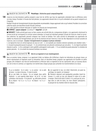 171
DOSSIER 9 – LEÇON 2
Phonétique : Distinction passé composé/imparfait.
L’exercice de discrimination auditive proposé a pour but de vérifier que tous les apprenants entendent bien la différence entre
ces deux temps. Procéder à l’écoute des huit phrases. Les apprenants doivent dire si ce qu’ils entendent est au passé composé ou à
l’imparfait.
Pendant l’écoute de l’enregistrement (écoute séquentielle recommandée), chaque apprenant note ce qu’il entend. Procéder à la correction
collective après une deuxième écoute (écoute continue).
Finir cette activité en faisant réécouter et répéter les énoncés de l’enregistrement.
2CORRIGÉ : passé composé : 1, 3, 4, 6, 7 — imparfait : 2, 5, 8
z VARIANTE : Cette activité peut aussi se faire comme une activité dite de « comparaison dirigée ». Les apprenants choisissent la
version écrite qui correspond à la version sonore entendue. Le travail est individuel pendant l’écoute de l’exercice. Avant la correc-
tion collective, les apprenants peuvent comparer leur travail en binôme. Finir cette activité en demandant aux apprenants de
répéter les énoncés de l’enregistrement, puis de lire les énoncés de tout l’exercice, à tour de rôle. Reproduire la version suivante de
l’exercice, avec la consigne : Écoutez l’enregistrement et soulignez la phrase entendue :
1. J’ai tapissé les murs en vert/Je tapissais les murs en vert. — 2. J’ai souhaité une chambre claire/Je souhaitais une chambre claire. —
3. J’ai posé le parquet/Je posais le parquet. — 4. J’ai commencé par une pièce/Je commençais par une pièce. — 5. J’ai réparé la porte/Je
réparais la porte. — 6. On a aménagé à notre goût/On aménageait à notre goût. — 7. Tu as installé de grands placards/ Tu installais de
grands placards. — 8. J’ai acheté ma maison/J’achetais ma maison.
Décrire un logement et son réaménagement.
Dans un premier temps, proposer à un apprenant d’aller au tableau afin d’effectuer, d’après les indications du groupe classe, un
dessin représentant un logement avant sa rénovation. Dans un deuxième temps, proposer aux apprenants de travailler en petits
groupes afin d’élaborer une liste de transformations à effectuer dans ce logement et de les représenter dans un nouveau dessin.
Lors de la mise en commun, un rapporteur est nommé dans chaque groupe pour présenter les transformations à la classe.
2 OBJECTIF DE L’ACTIVITÉ 15 1
2 OBJECTIF DE L’ACTIVITÉ 14 1
14
15
S’EXERCER
–
CORRIGÉ
1. a. la chambre — b. le salon — c. la cuisine — d. la salle
de bains — e. dans le bureau — f. dans le jardin
2. a. une table, six chaises — b. un canapé, deux petits
fauteuils — c. une superbe table basse — d. un lit — e. mon
ordinateur, mon bureau — f. le placard — g. cette belle armoire
3. a. depuis — b. il y a — c. il y a — d. depuis — e. il y a —
f. depuis
4. j’ai supprimé le mur, j’ai refait l’électricité, j’ai posé du
carrelage, j’ai repeint, j’ai remplacé
5. Plusieurs réponses sont quelquefois possibles. Avant les
travaux, il y avait un mur qui séparait le salon et la salle
à manger, l’électricité était à refaire, il n’y avait pas de carre-
lage dans la salle de bains, les murs étaient sales/jaunis,
le parquet de ma chambre était en mauvais état.
 