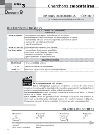 Cherchons colocataires
LEÇON
3
DOSSIER 9
DOSSIER 9
Les (nouveaux) animaux de compagnie, les animaux préférés des Français.
Les petites annonces immobilières — La colocation
CONTENUS SOCIOCULTURELS – THÉMATIQUES
La leçon se compose de trois parcours :
Dans le premier parcours, les apprenants seront amenés à comprendre des petites annonces
immobilières et un dialogue où l’on demande/donne des informations sur un logement à louer. Ils transfèreront
ensuite leurs acquis lors d’un jeu de rôles basé sur le même type de situation.
Dans le deuxième parcours, ils seront sensibilisés à la thématique de la colocation, par le biais d’un dialogue-
entretien avec un candidat à la colocation.
Dans le troisième parcours, les apprenants liront des témoignages sur les relations entre colocataires. Ils
seront ensuite amenés à échanger sur le thème de la colocation, puis à transférer leurs acquis, en rédigeant un
témoignage sur leur manière de choisir un colocataire et en écrivant une petite annonce de colocation.
OBJECTIFS COMMUNICATIFS  SAVOIR-FAIRE
Être capable de…
Chercher un logement — comprendre une petite annonce immobilière (avec des abréviations)
— comprendre quand quelqu’un demande des informations simples sur un logement
— comprendre des précisions concernant un logement et les conditions de location
— demander des informations sur un logement
— caractériser un logement
Chercher un colocataire — comprendre un entretien en vue d’une colocation
Parler de ses relations — comprendre des témoignages sur la cohabitation
— (faire) passer un entretien en vue d’une colocation
— rédiger une petite annonce de colocation
— parler de sa manière de choisir un colocataire
OBJECTIFS LINGUISTIQUES
GRAMMATICAUX — les pronoms COD/COI (synthèse)
LEXICAUX — expressions pour caractériser un logement
PHONÉTIQUES — intonation : expression d’une appréciation positive ou négative
OBJECTIFS SOCIOLANGAGIERS
172
SCÉNARIO
DE LA LEÇON
CHERCHER UN LOGEMENT

 Comprendre 
 Comprendre 
 Point langue 
 S’exprimer
Écrit Oral/Écrit S’informer sur Oral
Act. 1, 2 et 3 Act. 4 et 5 un logement Act. 6
S’exercer n° 1 S’exercer n° 2
Sommaire/ Petites annonces immobilières/
petites annonces immobilières dialogue
 