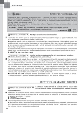 20
DOSSIER 0
Phonétique : L’accentuation de la dernière syllabe.
L’accentuation de la dernière syllabe des groupes est l’une des premières choses à faire intégrer aux apprenants débutants. Il faut
qu’ils s’imprègnent du rythme dès le tout début de l’apprentissage.
a) C’est pourquoi, proposer d’abord une première phase d’imprégnation de cette accentuation par simple écoute des énoncés proposés. Dans
la troisième partie de l’enregistrement, leur faire remarquer que cette accentuation se déplace, pour se retrouver toujours à la fin du groupe.
b) Faire reproduire ce schéma rythmique aux apprenants à partir de la lecture des énoncés. Solliciter quelques apprenants indivi-
duellement pour la reproduction.
c) Faire trouver la fin de prénoms vus dans la leçon. Les faire reproduire avec insistance par celui/celle(s)/ceux qui les auront découverts
avant les autres. Ainsi l’accentuation de la dernière syllabe des prénoms se fera de manière mécanique, grâce à l’enjeu de l’exercice.
2CORRIGÉ : c) Olga — Ivan — Clara — Nenad
Transférer tous leurs acquis depuis le début de la leçon (saluer, dire son prénom,
sa langue maternelle, sa nationalité…)
Pour poser le contexte de ce jeu de rôles, ne pas hésiter à se référer aux documents travaillés pour rappeler la situation du cocktail
de bienvenue. Inviter les apprenants à se lever et faire comprendre qu’ils sont invités au cocktail et qu’ils vont faire connaissance
avec d’autres personnes. Dans un premier temps, jouer la scène avec un ou deux apprenants, puis inciter le groupe à évoluer dans la
classe afin de « faire connaissance » avec les autres « invités ». À ce stade, laisser les apprenants interagir librement, sans intervenir.
Dans un deuxième temps, proposer au groupe de se mettre en cercle. À tour de rôle, inciter des tandems à se former et à présenter
le dialogue au milieu du cercle, de manière rapide et enchaînée. Ne pas insister sur toutes les erreurs, faire corriger seulement les
plus importantes (celles qui touchent au sens comme par exemple l’utilisation pertinente des pronoms, et les erreurs linguistiques,
comme les verbes s’appeler et être, le masculin/féminin des adjectifs de nationalité).
z POUR ALLER PLUS LOIN : Pour poser réellement le contexte de cocktail, il est possible de prévoir quelques jus de fruits…
Ce moment convivial peut s’avérer non seulement agréable mais aussi efficace, pour faciliter les échanges.
IDENTIFIER UN NOMBRE, COMPTER
À partir d’une situation à l’entrée du cinéma du Salon des langues et des
cultures, aborder les nombres de manière progressive : identifier les nombres
et apprendre à compter.
Avant le début de l’activité, faire observer le dessin et proposer une première écoute de l’enregistrement sans consigne. Ensuite poser
la question de l’activité, proposer une seconde écoute : les apprenants écoutent les nombres dits par l’employé du cinéma en suivant
sur le manuel. Faire répondre à la question.
2CORRIGÉ : Il y a seize places.
Cette activité permet d’observer et de comprendre le système de formation des nombres.
a) Faire observer le tableau, l’utilisation des deux couleurs attire l’attention des apprenants sur la différence de formation des nom-
bres et leur permet de répondre aux questions posées par la consigne. Pour expliquer le terme « simples », dire qu’ils sont formés
d’un seul mot et le terme « composés », de plusieurs mots.
2 OBJECTIF DES ACTIVITÉS 14, 15 ET 16 1
2 OBJECTIF DE L’ACTIVITÉ 13 1
2 OBJECTIF DE L’ACTIVITÉ 12 1
12
13
14
15
Point Langue  Se présenter, présenter quelqu’un
Faire observer que le Point langue présente deux verbes : s’appeler et être, donnés de manière incomplète (seuls les
pronoms travaillés jusqu’à présent figurent sur ce tableau ; « nous », « ils » et « elles » seront introduits ultérieurement).
Vérifier pour l’instant la compréhension de je/ tu/ il/ elle et vous. Ne pas insister sur les différences entre tu et vous,
cela sera travaillé dans le dossier 1, leçon 1.
Faire effectuer la tâche : compléter les déclinaisons des verbes en s’appuyant d’une part sur les propositions données,
d’autre part sur les dialogues.
2 Corrigé : S’appeler : Je m’appelle Michal. – Il s’appelle Mathias Lorenz. – Elle s’appelle Pierrette.
Être : Il est allemand. – Elle est française. – Vous êtes russe.
S’EXERCER no 2
Corrigé
x p. 21
 