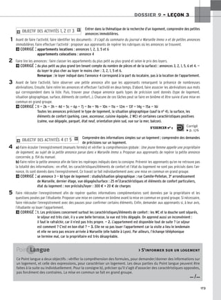 173
DOSSIER 9 – LEÇON 3
Entrer dans la thématique de la recherche d’un logement, comprendre des petites
annonces immobilières.
Avant de faire l’activité, faire identifier les documents : Il s’agit du sommaire du journal « Marseille Immo » et de petites annonces
immobilières. Faire effectuer l’activité : proposer aux apprenants de repérer les rubriques où les annonces se trouvent.
2CORRIGÉ : appartements locations : annonces 1, 2, 3, 5 et 6
appartements colocations : annonce 4
Faire lire les annonces : faire classer les appartements du plus petit au plus grand et selon le prix des loyers.
2CORRIGÉ : du plus petit au plus grand (en tenant compte du nombre de pièces et de la surface) : annonces 3, 2, 1, 5, 6 et 4. —
du loyer le plus cher au loyer le moins cher : 3, 2, 1, 5 et 6.
Remarque : le loyer indiqué dans l’annonce 4 correspond à la part du locataire, pas à la location de l’appartement.
Avant de faire l’activité, faire observer une petite annonce afin que les apprenants remarquent la présence de nombreuses
abréviations. Ensuite, faire relire les annonces et effectuer l’activité en deux temps. D’abord, faire associer les abréviations aux mots
qui correspondent dans la liste. Puis, trouver pour chaque annonce quels types de précision sont donnés (type de logement,
situation géographique, surface, éléments de confort…). Chacune de ces tâches peut se faire en binôme et être suivie d’une mise en
commun en grand groupe.
2CORRIGÉ : 1l — 2k — 3h — 4d — 5c — 6p — 7j — 8e — 9b — 10n — 11o — 12m — 13f — 14g — 15a — 16i
Toutes les annonces précisent le type de logement, la situation géographique (sauf la no 4), la surface, les
éléments de confort (parking, cave, ascenseur, cuisine équipée, 2 WC) et certaines caractéristiques positives
(calme, vue dégagée, parquet, état neuf, orientation plein sud, vue sur la mer, balcon).
Comprendre des informations simples sur un logement ; comprendre des demandes
de précisions sur un logement.
a) Faire écouter l’enregistrement (manuels fermés) et vérifier la compréhension globale : Une jeune femme appelle une propriétaire
de logement, au sujet de la petite annonce parue dans « Marseille Immo ». Proposer aux apprenants de repérer la petite annonce
concernée, p. 154 du manuel.
b) Faire relire la petite annonce afin de faire les repérages indiqués dans la consigne. Prévenir les apprenants qu’on ne retrouve pas
la totalité des informations : en effet, les caractéristiques/éléments de confort et l’état du logement ne sont pas précisés dans l’an-
nonce, ils sont donnés dans l’enregistrement. Ce travail se fait individuellement avec une mise en commun en grand groupe.
2CORRIGÉ : a) annonce 3 — b) type de logement : studio/situation géographique : rue Camille-Pelletan, 3e arrondissement
de Marseille, dernier étage, vue dégagée/surface : 25 m2/caractéristiques et éléments de confort particuliers,
état du logement : non précisés/loyer : 300 € + 20 € de charges
Faire réécouter l’enregistrement afin de repérer quelles informations complémentaires sont données par la propriétaire et les
questions posées par l’étudiante. Proposer une mise en commun en binôme avant la mise en commun en grand groupe. Si nécessaire,
faire réécouter l’enregistrement avec des pauses pour confirmer certains éléments. Enfin, demander aux apprenants si, à leur avis,
l’étudiante va louer l’appartement.
2CORRIGÉ : 1. Les précisions concernent surtout les caractéristiques/éléments de confort : les WC et la douche sont séparés,
le séjour est très clair, il y a une belle terrasse, la vue est très dégagée. On apprend aussi un inconvénient :
il faut le rafraîchir, car il n’est pas très propre. — 2. L’appartement est disponible tout de suite ? Le séjour
est comment ? C’est en bon état ? — 3. Elle ne va pas louer l’appartement car la visite a lieu le lendemain
et elle ne sera pas encore arrivée à Marseille (elle habite à Lyon). Par ailleurs, l’échange téléphonique
se termine mal, car la propriétaire est très désagréable.
2 OBJECTIF DES ACTIVITÉS 4 ET 5 1
2 OBJECTIF DES ACTIVITÉS 1, 2 ET 3 1
1
2
3
4
5
S’EXERCER no 1 Corrigé
x p. 176
Point Langue  S’informer sur un logement
Ce Point langue a deux objectifs : vérifier la compréhension des formules, pour demander/donner des informations sur
un logement, et celle des expressions, pour caractériser un logement. Les deux parties du Point langue peuvent être
faites à la suite ou individuellement. Pour la consigne b), préciser qu’il s’agit d’associer des caractéristiques opposées,
pas forcément des contraires. La mise en commun se fait en grand groupe.
… /…
 