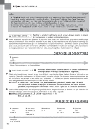 174
LEÇON 3 – DOSSIER 9
Transférer ce qui a été travaillé tout au long du parcours, dans une situation de demande
de renseignements, en vue d’une location d’appartement.
Former des binômes et proposer aux apprenants de préparer la scène : après s’être réparti les rôles (propriétaire/candidat au loge-
ment), ils choisissent une petite annonce et se donnent un petit temps de préparation individuelle. Le « propriétaire » envisage tou-
tes les informations complémentaires qu’il sera amené à donner ; la « personne intéressée » réfléchit aux questions qu’elle souhaite
poser. Ensuite, faire jouer la scène de réservation au téléphone selon les modalités indiquées dans la consigne. Enfin, proposer à deux
ou trois groupes de jouer face à la classe (en se tournant le dos, puisqu’il s’agit d’une situation où on ne se voit pas).
CHERCHER UN COLOCATAIRE
Introduire la thématique de la colocation et fournir en contexte des éléments qui
seront repris dans le Point langue (conceptualisation des pronoms).
Faire écouter l’enregistrement (manuels fermés) et en vérifier la compréhension globale : La jeune femme est intéressée par une
colocation. Faire repérer quelle annonce (p. 154) correspond à la situation entendue. Puis, demander aux apprenants de donner leur
avis sur l’entretien : est-ce qu’elle va venir habiter dans l’appartement ? En justifiant leurs réponses, les apprenants seront amenés
à dire quels éléments leur ont semblé significatifs dans l’échange entendu.
2CORRIGÉ : 1. l’annonce 4 — 2. C’est probable, car le jeune homme lui dit : Ça va pour la première étape ! Les autres
colocataires seront là demain ; je te propose de revenir et tu nous verras ensemble. Par ailleurs, le contact
passe bien, puisqu’il lui propose le tutoiement et l’invite à prendre l’apéro avec les colocataires le lendemain.
Faire réécouter l’enregistrement afin de repérer qui prononce chacune des phrases données, et identifier dans quel ordre elles sont
dites dans le dialogue. Selon le niveau du groupe, faire l’activité en deux temps : a), puis b).
2CORRIGÉ : a) le jeune homme : 1, 2, 3, 4, 7 et 8 — la jeune femme : 5 et 6
b) 5, 3, 6, 4, 2, 7, 8, 1
PARLER DE SES RELATIONS
2 OBJECTIF DES ACTIVITÉS 7 ET 8 1
2 OBJECTIF DE L’ACTIVITÉ 6 1
Point Langue
2 Corrigé : a) Quelle est la surface ? L’appartement fait 52 m2 exactement/Il est disponible à partir de quand ?
à partir de la semaine prochaine/Il y a combien de pièces ? deux pièces/C’est à quel étage ? au 4e étage sans
ascenseur. Quel est le loyer ? 500 € par mois, charges comprises. Est-ce que c’est à proximité des transports ?
Oui, il y a une station de métro à 100 m et deux arrêts de bus au bout de la rue.
b) donne sur la rue ≠ donne sur la cour – au rez-de-chaussée ≠ au dernier étage – clair, lumineux ≠ sombre –
en mauvais état ≠ en bon état – meublé ≠ vide – orienté au nord ≠ orienté au sud – spacieux ≠ petit
S’EXERCER no 2
… /…
Corrigé
x p. 176
6
7
8

 Comprendre
Oral
Act. 7 et 8
Dialogue : faire connaissance en vue d’une candidature

 Comprendre 
 Point langue 
 Phonétique 
 S’exprimer 
 S’exprimer
Écrit Les pronoms COD Act. 11 Oral Écrit
Act. 9 et 10 et COI Act. 12 et 13 Act. 14 et 15
S’exercer n° 3
Témoignages
sur un site Internet
 