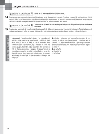 176
LEÇON 3 – DOSSIER 9
Parler de sa manière de choisir un colocataire.
Proposer aux apprenants d’écrire un court témoignage sur le site www.coloc.com afin d’expliquer comment ils procèdent pour choisir
un colocataire (Je lui donne rendez-vous, lui propose de visiter l’appartement, lui pose des questions, ne lui donne pas la réponse tout
de suite…). Cette activité peut se faire en binôme en classe ou, individuellement, à la maison.
Transférer ce qui a été vu tout au long de la leçon, en rédigeant une petite annonce de
colocation.
Proposer aux apprenants de travailler en petits groupes afin de rédiger une annonce pour trouver un(e) colocataire. Pour cela, ils peuvent
se baser sur l’annonce p. 154 du manuel et donner des informations sur l’appartement et aussi sur leurs critères d’exigence.
2 OBJECTIF DE L’ACTIVITÉ 15 1
2 OBJECTIF DE L’ACTIVITÉ 14 1
14
15
S’EXERCER
–
CORRIGÉ
1. Annonce 1 : L’appartement a 3 pièces ; il se trouve à proxi-
mité du centre ; c’est un bel appartement, il fait 80 m2, il est
refait neuf ; il est au 3e étage, il y a un ascenseur dans
l’immeuble. Dans l’appartement, il y a une salle de bains, une
cuisine équipée. Il est libre début septembre et le loyer est de
900 €, charges comprises. — Annonce 2 : L’appartement se
trouve dans un quartier agréable ; c’est un 2 pièces, au rez-de-
chaussée sur rue ; il y a une grande salle de bains, du parquet,
le chauffage est électrique. Le loyer est de 620 €, charges non
comprises.
2. Plusieurs réponses sont quelquefois possibles. Il y a
combien de pièces dans l’appartement ? — Le loyer est de
combien ? — L’appartement se trouve à quel étage ? — Quelle
est sa surface ? — C’est près des transports ? — Quand je peux
le visiter ?
3. a) lui/lui/le
b) l’/lui/ lui/ le
c) lui/lui/leur
 