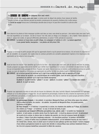 DOSSIER 9 – Carnet de voyage
177
1
2
3
4
Ce Carnet de voyage se compose d’un seul volet :
Ce volet, intitulé Une maison dans mon cœur, a comme point de départ des photos d’une maison de famille.
Ensuite, un texte de type littéraire permet de prendre connaissance de souvenirs d’enfance liés à cette maison.
Ce Carnet de voyage renoue avec la thématique abordée dans la leçon 1 et peut être travaillé à la suite de cette
leçon.
Faire observer les photos et faire remarquer qu’elles sont dans un cœur, nom donné au parcours : Une maison dans mon cœur. Faire
faire des hypothèses sur la maison : Où elle se trouve ? (en ville, dans un village, à la campagne…), Qui y habite ? (faire observer la
photo 2 : autour de la table, on aperçoit différentes générations), la saison ? (l’été, période de vacances).
2CORRIGÉ : La maison se trouve dans un petit village, à la campagne (cf. photos 3, 4, 8) — La maison appartient
à une grande famille, bourgeoise. — Les photos ont été prises l’été.
Proposer un échange en petits groupes afin que les apprenants disent ce qu’ils pensent de la maison, s’ils ont envie d’y séjourner et
afin de connaître ses occupants. Une rapide mise en commun permettra de connaître globalement l’opinion et les impressions des
apprenants sur la maison et ses occupants.
Avant de faire lire l’extrait, faire identifier qui l’a écrit et le titre : Une maison dans mon cœur, afin de faire le lien avec les photos.
Ensuite, proposer aux apprenants de lire l’extrait pour vérifier leurs hypothèses sur la maison (cf. activité 1) et sélectionner les pho-
tos qui correspondent à des passages du texte. Proposer une rapide mise en commun en binôme avant la mise en commun en grand
groupe, au cours de laquelle on demandera aux apprenants de justifier le choix des photos à partir d’éléments du texte.
2CORRIGÉ : a) La lecture permet de confirmer qu’il s’agit d’une maison de famille, mais on apprend qu’il s’agit
d’une maison de vacances. Les caractéristiques de la maison (taille, court de tennis, portraits d’ancêtres…)
permettent de confirmer qu’il s’agit d’une famille bourgeoise.
b) photo 4 : la grille d’entrée — photo 7 : la cour — photo 6 : la cuisine — photo 1 : la chambre des enfants —
photo 8 : le court de tennis
Proposer aux apprenants de relire le texte afin de trouver les éléments cités dans l’activité. Répartir éventuellement les repérages
indiqués sur un ou deux groupes à chaque fois : les uns repèrent les personnages, d’autres les lieux, d’autres les expressions qui évo-
quent différentes perceptions, et enfin d’autres les évocations positives. Une mise en commun en grand groupe permettra d’affiner
la compréhension du texte.
2CORRIGÉ : les personnages évoqués ➞ les enfants : le narrateur (Marguerite Roux), ses frères et/ou sœurs (les enfants
cités au début du texte), les cousins — les adultes : les parents de Marguerite Roux, les grands-parents,
les oncles et les tantes
les lieux évoqués ➞ à l’intérieur : le grand hall, la cuisine, les chambres des adultes au ler étage, les chambres
des enfants au 2e étage — à l’extérieur : la cour, le terrain de tennis, le parc
les expressions qui évoquent différentes perceptions (vue, odorat, ouïe) ➞ la lumière (ou l’absence de
lumière) : le hall sombre, la lumière dorée d’une fin d’après-midi — le bruit (ou absence de bruit) : le grincement
de la porte de la cuisine, le silence dans la chambre des parents, les rires de la joyeuse bande de cousins —
les odeurs : l’odeur d’une pièce longtemps endormie — les évocations positives : le bonheur retrouvé/des
cousins […], oncles et tantes nous accueillaient chaleureusement : on est tellement heureux de vous revoir !/
On l’aimait bien, Simone, mais on aimait aussi et surtout les bons gâteaux qu’elle nous faisait ! l’univers magique
d’une enfance partagée/une bande de cousins bien décidés à s’amuser/Nous nous sentions totalement libres…/
les rires de la joyeuse bande/tous savouraient le début des vacances
 