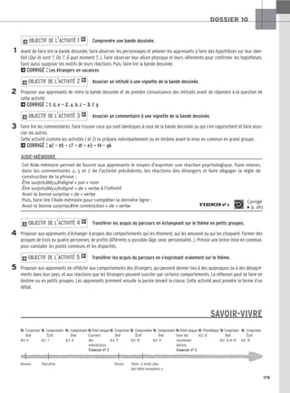 179
DOSSIER 10
Comprendre une bande dessinée.
Avant de faire lire la bande dessinée, faire observer les personnages et amener les apprenants à faire des hypothèses sur leur iden-
tité (Qui ils sont ?, Où ?, À quel moment ?…). Faire observer leur allure physique et leurs vêtements pour confirmer les hypothèses.
Faire aussi supposer les motifs de leurs réactions. Puis, faire lire la bande dessinée.
2CORRIGÉ : Les étrangers en vacances
Associer un intitulé à une vignette de la bande dessinée.
Proposer aux apprenants de relire la bande dessinée et de prendre connaissance des intitulés avant de répondre à la question de
cette activité.
2CORRIGÉ : 1. d, e — 2. a, b, c — 3. f, g
Associer un commentaire à une vignette de la bande dessinée.
Faire lire les commentaires. Faire trouver ceux qui sont identiques à ceux de la bande dessinée ou qui s’en rapprochent et faire asso-
cier les autres.
Cette activité (comme les activités 1 et 2) se prépare individuellement ou en binôme avant la mise en commun en grand groupe.
2CORRIGÉ : a2 — b5 — c7 — d1 — e3 — f4 — g6
Transférer les acquis du parcours en échangeant sur le thème en petits groupes.
Proposer aux apprenants d’échanger à propos des comportements qui les étonnent, qui les amusent ou qui les choquent. Former des
groupes de trois ou quatre personnes, de profils différents si possible (âge, sexe, personnalité…). Prévoir une brève mise en commun,
pour constater les points communs et les disparités.
Transférer les acquis du parcours en s’exprimant oralement sur le thème.
Proposer aux apprenants de réfléchir aux comportements des étrangers, qui peuvent donner lieu à des quiproquos ou à des désagré-
ments dans leur pays, et aux réactions que les étrangers peuvent susciter par certains comportements. La réflexion peut se faire en
binôme ou en petits groupes. Les apprenants prennent ensuite la parole devant la classe. Cette activité peut prendre la forme d’un
débat.
SAVOIR-VIVRE
2O
OB
BJ
JE
EC
CT
TI
IF
F D
DE
E L
L’’A
AC
CT
TI
IV
VI
IT
TÉ
É 5
5 1
2O
OB
BJ
JE
EC
CT
TI
IF
F D
DE
E L
L’’A
AC
CT
TI
IV
VI
IT
TÉ
É 4
4 1
2O
OB
BJ
JE
EC
CT
TI
IF
F D
DE
E L
L’’A
AC
CT
TI
IV
VI
IT
TÉ
É 3
3 1
2O
OB
BJ
JE
EC
CT
TI
IF
F D
DE
E L
L’’A
AC
CT
TI
IV
VI
IT
TÉ
É 2
2 1
2O
OB
BJ
JE
EC
CT
TI
IF
F D
DE
E L
L’’A
AC
CT
TI
IV
VI
IT
TÉ
É 1
1 1
2
1
3
4
5
Cet Aide-mémoire permet de fournir aux apprenants le moyen d’exprimer une réaction psychologique. Faire relever,
dans les commentaires 2, 5 et 7 de l’activité précédente, les réactions des étrangers et faire dégager la règle de
construction de la phrase :
Être surpris/déçu/indigné + par + nom
Être surpris/déçu/indigné + de + verbe à l’infinitif
Avoir la bonne surprise + de + verbe
Puis, faire lire l’Aide-mémoire pour compléter la dernière ligne :
Avoir la bonne surprise/être content/ravi + de + verbe S’EXERCER no 1
Corrigé
x p. 182
AIDE-MÉMOIRE

 S
S’’e
ex
xp
pr
ri
im
me
er
r 
 C
Co
om
mp
pr
re
en
nd
dr
re
e 
 C
Co
om
mp
pr
re
en
nd
dr
re
e 
 P
Po
oi
in
nt
t l
la
an
ng
gu
ue
e 
 S
S’’e
ex
xp
pr
ri
im
me
er
r 
 C
Co
om
mp
pr
re
en
nd
dr
re
e 
 C
Co
om
mp
pr
re
en
nd
dr
re
e 
 P
Po
oi
in
nt
t l
la
an
ng
gu
ue
e 
 P
Ph
ho
on
né
ét
ti
iq
qu
ue
e 
 S
S’’e
ex
xp
pr
ri
im
me
er
r 
 S
S’’e
ex
xp
pr
ri
im
me
er
r
O
Or
ra
al
l É
Éc
cr
ri
it
t O
Or
ra
al
l Exprimer O
Or
ra
al
l É
Éc
cr
ri
it
t O
Or
ra
al
l Faire des Act. 12 O
Or
ra
al
l É
Éc
cr
ri
it
t
Act. 6 Act. 7 Act. 8 des Act. 9 Act. 10 Act. 11 recomman- Act. 13 et 14 Act. 15
interdictions dations
S’exercer n° 2 S’exercer n° 3
Dessins Pancartes Dessin Texte : « Invité chez
des hôtes européens »
 