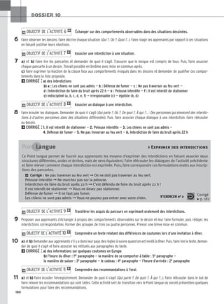 180
DOSSIER 10
Échanger sur des comportements observables dans des situations dessinées.
Faire observer les dessins. Faire décrire chaque situation (Qui ?, Où ?, Quoi ?…). Faire réagir les apprenants par rapport à ces situations
en faisant justifier leurs réactions.
Associer une interdiction à une situation.
a) et b) Faire lire les pancartes et demander de quoi il s’agit. S’assurer que le lexique est compris de tous. Puis, faire associer
chaque pancarte à un dessin. Travail possible en binôme avec mise en commun après.
c) Faire exprimer la réaction de la classe face aux comportements évoqués dans les dessins et demander de qualifier ces compor-
tements dans la liste proposée.
2CORRIGÉ : a) des interdictions
b) a : Les chiens ne sont pas admis — b : Défense de fumer — c : Ne pas traverser au feu vert —
d : Interdiction de faire du bruit après 22 h — e : Pelouse interdite — f : Il est interdit de stationner
c) indiscipliné (a, b, c, d, e, f) — irresponsable (c) — égoïste (b, d)
Associer un dialogue à une interdiction.
Faire écouter les dialogues. Demander de quoi il s’agit (Qui parle ?, Où ?, De quoi ?, À qui ?… : Des personnes qui énoncent des interdic-
tions à d’autres personnes dans des situations différentes). Puis, faire associer chaque dialogue à une interdiction. Faire réécouter
au besoin.
2CORRIGÉ : 1. Il est interdit de stationner — 2. Pelouse interdite — 3. Les chiens ne sont pas admis —
4. Défense de fumer — 5. Ne pas traverser au feu vert — 6. Interdiction de faire du bruit après 22 h
Transférer les acquis du parcours en exprimant oralement des interdictions.
Proposer aux apprenants d’échanger à propos des comportements observables sur le dessin et leur faire formuler, puis rédiger, les
interdictions correspondantes. Former des groupes de trois ou quatre personnes. Prévoir une brève mise en commun.
Comprendre un texte relatant des différences de coutumes lors d’une invitation à dîner.
a) et b) Demander aux apprenants s’il y a dans leur pays des règles à suivre quand on est invité à dîner. Puis, faire lire le texte, deman-
der de quoi il s’agit et faire associer les intitulés aux paragraphes du texte.
2CORRIGÉ : a) des informations sur quelques coutumes en Europe
b) l’heure du dîner : 1er paragraphe — la manière de se comporter à table : 5e paragraphe —
la manière de saluer : 3e paragraphe — le cadeau : 4e paragraphe — l’heure d’arrivée : 2e paragraphe
Comprendre des recommandations à l’oral.
a) et b) Faire écouter l’enregistrement. Demander de quoi il s’agit (Qui parle ?, De quoi ?, À qui ?…). Faire réécouter dans le but de
faire relever les recommandations qui sont faites. Cette activité sert de transition vers le Point langue où seront présentées quelques
formulations pour faire des recommandations.
2O
OB
BJ
JE
EC
CT
TI
IF
F D
DE
E L
L’’A
AC
CT
TI
IV
VI
IT
TÉ
É 1
11
1 1
2O
OB
BJ
JE
EC
CT
TI
IF
F D
DE
E L
L’’A
AC
CT
TI
IV
VI
IT
TÉ
É 1
10
0 1
2O
OB
BJ
JE
EC
CT
TI
IF
F D
DE
E L
L’’A
AC
CT
TI
IV
VI
IT
TÉ
É 9
9 1
2O
OB
BJ
JE
EC
CT
TI
IF
F D
DE
E L
L’’A
AC
CT
TI
IV
VI
IT
TÉ
É 8
8 1
2O
OB
BJ
JE
EC
CT
TI
IF
F D
DE
E L
L’’A
AC
CT
TI
IV
VI
IT
TÉ
É 7
7 1
2O
OB
BJ
JE
EC
CT
TI
IF
F D
DE
E L
L’’A
AC
CT
TI
IV
VI
IT
TÉ
É 6
6 1
6
7
8
Point Langue  Exprimer des interdictions
Ce Point langue permet de fournir aux apprenants les moyens d’exprimer des interdictions en faisant associer deux
structures différentes, orales et écrites, mais de sens équivalent. Faire réécouter les dialogues de l’activité précédente
et faire relever comment chaque interdiction est exprimée. Puis, faire correspondre ces formulations orales aux inscrip-
tions des pancartes.
2 Corrigé : Ne pas traverser au feu vert ➞ On ne doit pas traverser au feu vert.
Pelouse interdite ➞ Ne marchez pas sur la pelouse.
Interdiction de faire du bruit après 22 h ➞ C’est défendu de faire du bruit après 22 h !
Il est interdit de stationner ➞ Vous ne devez pas stationner.
Défense de fumer ➞ Il ne faut pas fumer.
Les chiens ne sont pas admis ➞ Vous ne pouvez pas entrer avec votre chien. S’EXERCER no 2 Corrigé
x p. 182
9
10
11
 