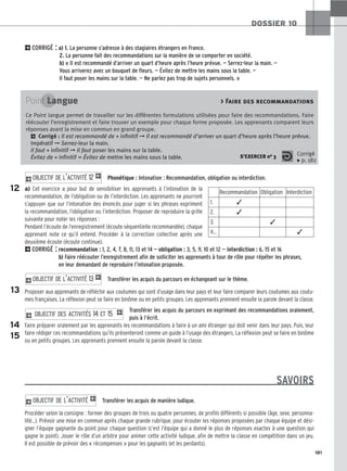 181
DOSSIER 10
2CORRIGÉ : a) 1. La personne s’adresse à des stagiaires étrangers en France.
2. La personne fait des recommandations sur la manière de se comporter en société.
b) « Il est recommandé d’arriver un quart d’heure après l’heure prévue. — Serrez-leur la main. —
Vous arriverez avec un bouquet de fleurs. — Évitez de mettre les mains sous la table. —
Il faut poser les mains sur la table. — Ne parlez pas trop de sujets personnels. »
Phonétique : Intonation : Recommandation, obligation ou interdiction.
a) Cet exercice a pour but de sensibiliser les apprenants à l’intonation de la
recommandation, de l’obligation ou de l’interdiction. Les apprenants ne pourront
s’appuyer que sur l’intonation des énoncés pour juger si les phrases expriment
la recommandation, l’obligation ou l’interdiction. Proposer de reproduire la grille
suivante pour noter les réponses :
Pendant l’écoute de l’enregistrement (écoute séquentielle recommandée), chaque
apprenant note ce qu’il entend. Procéder à la correction collective après une
deuxième écoute (écoute continue).
2CORRIGÉ : recommandation : 1, 2, 4, 7, 8, 11, 13 et 14 — obligation : 3, 5, 9, 10 et 12 — interdiction : 6, 15 et 16
b) Faire réécouter l’enregistrement afin de solliciter les apprenants à tour de rôle pour répéter les phrases,
en leur demandant de reproduire l’intonation proposée.
Transférer les acquis du parcours en échangeant sur le thème.
Proposer aux apprenants de réfléchir aux coutumes qui sont d’usage dans leur pays et leur faire comparer leurs coutumes aux coutu-
mes françaises. La réflexion peut se faire en binôme ou en petits groupes. Les apprenants prennent ensuite la parole devant la classe.
Transférer les acquis du parcours en exprimant des recommandations oralement,
puis à l’écrit.
Faire préparer oralement par les apprenants les recommandations à faire à un ami étranger qui doit venir dans leur pays. Puis, leur
faire rédiger ces recommandations qu’ils présenteront comme un guide à l’usage des étrangers. La réflexion peut se faire en binôme
ou en petits groupes. Les apprenants prennent ensuite la parole devant la classe.
SAVOIRS
Transférer les acquis de manière ludique.
Procéder selon la consigne : former des groupes de trois ou quatre personnes, de profils différents si possible (âge, sexe, personna-
lité…). Prévoir une mise en commun après chaque grande rubrique, pour écouter les réponses proposées par chaque équipe et dési-
gner l’équipe gagnante du point pour chaque question (c’est l’équipe qui a donné le plus de réponses exactes à une question qui
gagne le point). Jouer le rôle d’un arbitre pour animer cette activité ludique, afin de mettre la classe en compétition dans un jeu.
Il est possible de prévoir des « récompenses » pour les gagnants (et les perdants).
2O
OB
BJ
JE
EC
CT
TI
IF
F D
DE
E L
L’’A
AC
CT
TI
IV
VI
IT
TÉ
É 1
2 O
OB
BJ
JE
EC
CT
TI
IF
F D
DE
ES
S A
AC
CT
TI
IV
VI
IT
TÉ
ÉS
S 1
14
4 E
ET
T 1
15
5 1
2O
OB
BJ
JE
EC
CT
TI
IF
F D
DE
E L
L’’A
AC
CT
TI
IV
VI
IT
TÉ
É 1
13
3 1
2O
OB
BJ
JE
EC
CT
TI
IF
F D
DE
E L
L’’A
AC
CT
TI
IV
VI
IT
TÉ
É 1
12
2 1
Point Langue  Faire des recommandations
Ce Point langue permet de travailler sur les différentes formulations utilisées pour faire des recommandations. Faire
réécouter l’enregistrement et faire trouver un exemple pour chaque forme proposée. Les apprenants comparent leurs
réponses avant la mise en commun en grand groupe.
2 Corrigé : Il est recommandé de + infinitif ➞ Il est recommandé d’arriver un quart d’heure après l’heure prévue.
Impératif ➞ Serrez-leur la main.
Il faut + infinitif ➞ Il faut poser les mains sur la table.
Évitez de + infinitif = Évitez de mettre les mains sous la table. S’EXERCER no 3 Corrigé
x p. 182
12
13
14
15
Recommandation Obligation Interdiction
1. ✓
2. ✓
3. ✓
4… ✓
 