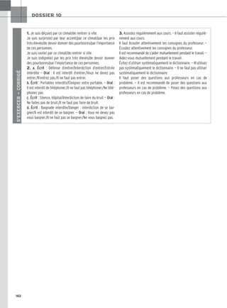 182
DOSSIER 10
S’EXERCER
–
CORRIGÉ
1. Je suis déçu(e) par ce climat/de rentrer si vite.
Je suis surpris(e) par leur accent/par ce climat/par les prix
très élevés/de devoir donner des pourboires/par l’importance
de ces personnes.
Je suis ravi(e) par ce climat/de rentrer si vite.
Je suis indigné(e) par les prix très élevés/de devoir donner
des pourboires/par l’importance de ces personnes.
2. a. Écrit : Défense d’entrer/Interdiction d’entrer/Entrée
interdite — Oral : Il est interdit d’entrer./Vous ne devez pas
entrer./N’entrez pas./Il ne faut pas entrer.
b. Écrit : Portables interdits/Éteignez votre portable. — Oral :
Il est interdit de téléphoner./Il ne faut pas téléphoner./Ne télé-
phonez pas.
c. Écrit : Silence, hôpital/Interdiction de faire du bruit — Oral :
Ne faites pas de bruit./Il ne faut pas faire de bruit.
d. Écrit : Baignade interdite/Danger : interdiction de se bai-
gner/Il est interdit de se baigner. — Oral : Vous ne devez pas
vous baigner./Il ne faut pas se baigner./Ne vous baignez pas.
3. Assistez régulièrement aux cours. — Il faut assister réguliè-
rement aux cours.
Il faut écouter attentivement les consignes du professeur. —
Écoutez attentivement les consignes du professeur.
Il est recommandé de s’aider mutuellement pendant le travail. —
Aidez-vous mutuellement pendant le travail.
Évitez d’utiliser systématiquement le dictionnaire. — N’utilisez
pas systématiquement le dictionnaire. — Il ne faut pas utiliser
systématiquement le dictionnaire.
Il faut poser des questions aux professeurs en cas de
problème. — Il est recommandé de poser des questions aux
professeurs en cas de problème. — Posez des questions aux
professeurs en cas de problème.
 