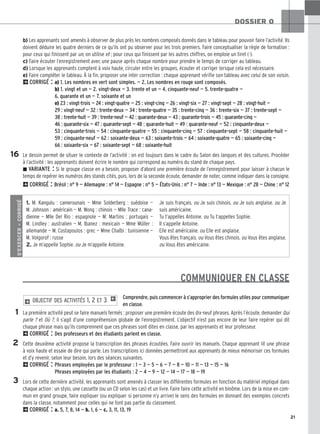 b) Les apprenants sont amenés à observer de plus près les nombres composés donnés dans le tableau pour pouvoir faire l’activité. Ils
doivent déduire les quatre derniers de ce qu’ils ont pu observer pour les trois premiers. Faire conceptualiser la règle de formation :
pour ceux qui finissent par un, on utilise et ; pour ceux qui finissent par les autres chiffres, on emploie un tiret (-).
c) Faire écouter l’enregistrement avec une pause après chaque nombre pour prendre le temps de corriger au tableau.
d) Lorsque les apprenants comptent à voix haute, circuler entre les groupes, écouter et corriger lorsque cela est nécessaire.
e) Faire compléter le tableau. À la fin, proposer une inter correction : chaque apprenant vérifie son tableau avec celui de son voisin.
2CORRIGÉ : a) 1. Les nombres en vert sont simples. — 2. Les nombres en rouge sont composés.
b) 1. vingt et un — 2. vingt-deux — 3. trente et un — 4. cinquante-neuf — 5. trente-quatre —
6. quarante et un — 7. soixante et un
e) 23 : vingt-trois — 24 : vingt-quatre — 25 : vingt-cinq — 26 : vingt-six — 27 : vingt-sept — 28 : vingt-huit —
29 : vingt-neuf — 32 : trente-deux — 34 : trente-quatre — 35 : trente-cinq — 36 : trente-six — 37 : trente-sept —
38 : trente-huit — 39 : trente-neuf — 42 : quarante-deux — 43 : quarante-trois — 45 : quarante-cinq —
46 : quarante-six — 47 : quarante-sept — 48 : quarante-huit — 49 : quarante-neuf — 52 : cinquante-deux —
53 : cinquante-trois — 54 : cinquante-quatre — 55 : cinquante-cinq — 57 : cinquante-sept — 58 : cinquante-huit —
59 : cinquante-neuf — 62 : soixante-deux — 63 : soixante-trois — 64 : soixante-quatre — 65 : soixante-cinq —
66 : soixante-six — 67 : soixante-sept — 68 : soixante-huit
Le dessin permet de situer le contexte de l’activité : on est toujours dans le cadre du Salon des langues et des cultures. Procéder
à l’activité : les apprenants doivent écrire le nombre qui correspond au numéro du stand de chaque pays.
z VARIANTE : Si le groupe classe en a besoin, proposer d’abord une première écoute de l’enregistrement pour laisser à chacun le
temps de repérer les numéros des stands cités, puis, lors de la seconde écoute, demander de noter, comme indiquer dans la consigne.
2CORRIGÉ : Brésil : n° 9 — Allemagne : n° 14 — Espagne : n° 5 — États-Unis : n° 7 — Inde : n° 13 — Mexique : n° 28 — Chine : n° 12
COMMUNIQUER EN CLASSE
Comprendre, puis commencer à s’approprier des formules utiles pour communiquer
en classe.
La première activité peut se faire manuels fermés : proposer une première écoute des dix-neuf phrases. Après l’écoute, demander Qui
parle ? et Où ?, il s’agit d’une compréhension globale de l’enregistrement. L’objectif n’est pas encore de leur faire repérer qui dit
chaque phrase mais qu’ils comprennent que ces phrases sont dites en classe, par les apprenants et leur professeur.
2CORRIGÉ : Des professeurs et des étudiants parlent en classe.
Cette deuxième activité propose la transcription des phrases écoutées. Faire ouvrir les manuels. Chaque apprenant lit une phrase
à voix haute et essaie de dire qui parle. Les transcriptions ici données permettront aux apprenants de mieux mémoriser ces formules
et d’y revenir, selon leur besoin, lors des séances suivantes.
2CORRIGÉ : Phrases employées par le professeur : 1 — 3 — 5 — 6 — 7 — 8 — 10 — 11 — 13 — 15 — 16
Phrases employées par les étudiants : 2 — 4 — 9 — 12 — 14 — 17 — 18 — 19
Lors de cette dernière activité, les apprenants sont amenés à classer les différentes formules en fonction du matériel impliqué dans
chaque action : un stylo, une cassette (ou un CD selon les cas) et un livre. Faire faire cette activité en binôme. Lors de la mise en com-
mun en grand groupe, faire expliquer (ou expliquer si personne n’y arrive) le sens des formules en donnant des exemples concrets
dans la classe, notamment pour celles qui ne font pas partie du classement.
2CORRIGÉ : a. 5, 7, 8, 14 — b. 1, 6 — c. 3, 11, 13, 19
2 OBJECTIF DES ACTIVITÉS 1, 2 ET 3 1
21
DOSSIER 0
16
S’EXERCER
–
CORRIGÉ
1. M. Kangulu : camerounais — Mme Solderberg : suédoise —
M. Johnson : américain — M. Wong : chinois — Mlle Trace : cana-
dienne — Mlle Del Rio : espagnole — M. Martins : portugais —
M. Lindley : australien — M. Ibanez : mexicain — Mme Müller :
allemande — M. Costapoulos : grec — Mme Chaïbi : tunisienne —
M. Volgorof : russe
2. Je m’appelle Sophie. ou Je m’appelle Antoine.
Je suis français. ou Je suis chinois. ou Je suis anglaise. ou Je
suis américaine.
Tu t’appelles Antoine. ou Tu t’appelles Sophie.
Il s’appelle Antoine.
Elle est américaine. ou Elle est anglaise.
Vous êtes français. ou Vous êtes chinois. ou Vous êtes anglaise.
ou Vous êtes américaine.
1
2
3
 