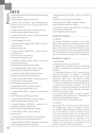 INFO
P
OINTS
188
Yves Montand (1921–1991) : acteur et chanteur français
d’origine italienne.
http://fr.wikipedia.org/wiki/Yves_Montand
 Jeanne d’Arc (1412–1431) : figure emblématique de
l’histoire de France durant la fin de la guerre de Cent Ans.
www.jeanne-darc.com
 Général Leclerc (1902–1947) : Maréchal de France.
http://fr.wikipedia.org/wiki/Général_Leclerc
 Voltaire (1694–1778) : écrivain et philosophe français.
www.voltaire-integral.com/
 Johnny Hallyday (cf. p. 187).
 Antoine de Saint-Exupéry (1900–1944) : écrivain et
aviateur français.
www.saint-exupery.org/
 Claude François (1939–1978) : chanteur français.
Surnommé Cloclo.
http://site.voila.fr/cloclocollection
http://membres.lycos.fr/rvcloclo/
 Professeur Christian Cabrol (1925) : chirurgien et
homme politique français.
http://fr.wikipedia.org/wiki/Christian_Cabrol
 Jean-Paul Belmondo (1933) : acteur français.
www.biosstars.com/j/jeanpaulbelmondo.htm
 Jules Ferry (1832–1893) : politicien français.
www.senat.fr/evenement/archives/ferry.html
 Louis Lumière (1864–1948) : inventeur, producteur
et exploitant du cinématographe.
http://fr.wikipedia.org/wiki/Louis_Lumière
 Michel Platini (1955) : footballeur français.
http://fr.wikipedia.org/wiki/Michel_Platini
 Jacques Chirac (1932) : président de la République
française.
http://fr.wikipedia.org/wiki/Jacques_Chirac
 Charles Trenet (1913–2001) : chanteur français.
http://fr.wikipedia.org/wiki/Charles_Trenet
 Georges Pompidou (1911–1974) : président de la
République française de 1969 à 1974.
http://fr.wikipedia.org/wiki/Georges_Pompidou
 Michel Sardou (1947) : chanteur français.
www.sardou.com
 Simone Signoret (1921–1985) : actrice française.
www.ecrannoir.fr/stars/legendes/signoret.htm
 Haroun Tazieff (1914–1998) : géologue et volcanologue.
http://fr.wikipedia.org/wiki/Haroun_Tazieff
 Jacques Prévert (1900–1977) : poète et scénariste
français.
www.geocities.com/Athens/Academy/5520/
 Éric Tabarly (1931–1998) : navigateur français.
http://fr.wikipedia.org/wiki/Eric_Tabarly
 Louis XIV (dit Louis le Grand, 1638–1715) : roi de France
et de Navarre de 1643 à 1715.
http://fr.wikipedia.org/wiki/Louis_XIV
DOSSIER 6 – Leçon 1
 Le Québec
Les français s’installèrent au Québec au XVIIe siècle.
C’est une des provinces du Canada qui possède, comme
d’autres, des milliers de lacs et des paysages magni-
fiques. Cette province à dominante francophone, trois
fois grande comme la France, a pour capitale Montréal.
80 % des habitants de cette ville, logée entre deux riviè-
res, sont francophones contre près de 8 % d’anglophones.
DOSSIER 6 – Leçon 2
 Les DOM-TOM
La France d’outre-mer est constituée de :
– 4 départements et régions d’outre-mer (DOM-ROM,
ou DROM) : la Martinique, la Guadeloupe, la Guyane et
la Réunion.
– 4 collectivités d’outre-mer (COM) : Wallis-et-Futuna,
Saint-Pierre-et-Miquelon et Mayotte. La Polynésie
française est également une COM mais aussi un pays
d’outre-mer. COM à venir : Saint-Martin et Saint-
Barthélemy. Toutes possèdent des statuts spécifiques.
– 1 TOM qui ne bénéficie plus constitutionnellement de
ce statut mais le conserve en pratique : les Terres
Australes et Antarctiques françaises, constituées de
l’archipel des Crozet, des îles Kerguelen, Amsterdam,
Saint-Paul et de la Terre Adélie.
– La Nouvelle-Calédonie garde un statut provisoire
en attendant qu’elle choisisse entre l’indépendance et
l’attachement à la République française.
Pour plus d’informations : http://a.ttfr.free.fr
 La Réunion
Depuis 2003, l’île de la Réunion est une région d’outre-
mer à département unique. Sa population constitue
une véritable mosaïque ethnique et raciale. Aujourd’hui,
ce coin de paradis vit surtout du tourisme. On peut
y faire des randonnées, surfer avec les requins, boire
du rhum dit « arrangé », admirer la flore très riche ou
les coulées de lave du Piton de la Fournaise, un des
volcans les plus actifs de la planète. Un taux de
chômage très élevé pousse ses habitants à venir
chercher du travail en France métropolitaine.
P
OINTS
INFO
 