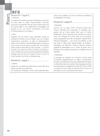 INFO
P
OINTS
190
DOSSIER 8 – Leçon 2
 Toulouse
Occupée par les Celtes, puis par les Romains, la ville rose
se situe dans la région Midi-Pyrénées. Toulouse,
aujourd’hui la quatrième ville de France, attire beaucoup
de monde grâce à son emplacement stratégique, sa
qualité de vie, son centre universitaire, son école
de l’aéronautique et de l’espace…
 Lyon
Deuxième ville de France (avec Marseille), située au
confluent du Rhône et de la Saône. Lyon et sa région
représentent aujourd’hui un pôle de développement
majeur. Son industrie, très développée dans les secteurs
de la chimie et de la santé, se porte bien. De nombreux
chefs cuisiniers (Paul Bocuse, Paul Lacombe…) y ont élu
domicile. Lyon passe pour être la capitale de la gastro-
nomie : Rosette de Lyon (saucisson), quenelles, l’excellent
fromage Mont d’or que l’on mange en hiver ou encore le
Saint-marcellin. Les choix ne manquent pas.
DOSSIER 9 – Leçon 1
 Vanves
Vanves est une petite ville située dans le sud-ouest de la
petite couronne qui borde Paris.
De nombreuses initiatives, comme celle présentée dans
cette leçon (création d’un livre de mémoire vanvéenne),
se développent en France.
DOSSIER 9 – Leçon 3
 Marseille
Chef-lieu de la région PACA (Provence-Alpes-Côte
d’Azur), Marseille est aujourd’hui la deuxième plus
grande ville de France après Paris avec 1,5 million
d’habitants. C’est un grand port de commerce, en parti-
culier vers l’Afrique et, comme dans tous les grands
ports, la population est très cosmopolite : Italiens, Nord-
Africains, Espagnols… sont venus s’y installer. La ville
est aussi le siège d’une grande équipe de football :
l’Olympique de Marseille. L’hymne national français
s’appelle la Marseillaise car ce chant de guerre de la
Révolution fut au départ chanté par un régiment venu de
Marseille.
 Colocation
Le partage du logement se rencontre surtout dans
les grandes agglomérations. Au début, ce phénomène
touchait principalement les jeunes célibataires (étudiant
ou démarrant dans la vie active). Depuis quelques années,
les trentenaires sont également concernés. C’est en effet
un moyen de lutter contre la solitude et de trouver une
alternative aux prix exorbitants des loyers.
P
OINTS
INFO
 