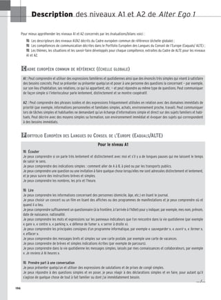 196
Description des niveaux A1 et A2 de Alter Ego 1
Pour mieux appréhender les niveaux A1 et A2 concernés par les évaluations/bilans voici :

 Les descripteurs des niveaux A1/A2 décrits du Cadre européen commun de référence (échelle globale) ;

 Les compétences de communication décrites dans le Portfolio Européen des Langues du Conseil de l’Europe (Eaquals/ ALTE) ;

 Les thèmes, les situations et les savoir-faire développés pour chaque compétence, extraites du Cadre de ALTE pour les niveaux
A1 et A2.
ADRE EUROPÉEN COMMUN DE RÉFÉRENCE (ÉCHELLE GLOBALE)
A1 : Peut comprendre et utiliser des expressions familières et quotidiennes ainsi que des énoncés très simples qui visent à satisfaire
des besoins concrets. Peut se présenter ou présenter quelqu’un et poser à une personne des questions la concernant — par exemple,
sur son lieu d’habitation, ses relations, ce qui lui appartient, etc. — et peut répondre au même type de questions. Peut communiquer
de façon simple si l’interlocuteur parle lentement, distinctement et se montre coopératif.
A2 : Peut comprendre des phrases isolées et des expressions fréquemment utilisées en relation avec des domaines immédiats de
priorité (par exemple, informations personnelles et familiales simples, achats, environnement proche, travail). Peut communiquer
lors de tâches simples et habituelles ne demandant qu’un échange d’informations simple et direct sur des sujets familiers et habi-
tuels. Peut décrire avec des moyens simples sa formation, son environnement immédiat et évoquer des sujets qui correspondent
à des besoins immédiats.
ORTFOLIO EUROPÉEN DES LANGUES DU CONSEIL DE L’EUROPE (EAQUALS/ALTE)
Pour le niveau A1

 Écouter
Je peux comprendre si on parle très lentement et distinctement avec moi et s’il y a de longues pauses qui me laissent le temps
de saisir le sens.
Je peux comprendre des indications simples : comment aller de A à B, à pied ou par les transports publics.
Je peux comprendre une question ou une invitation à faire quelque chose lorsqu’elles me sont adressées distinctement et lentement,
et je peux suivre des instructions brèves et simples.
Je peux comprendre les nombres, les prix et l’heure.

 Lire
Je peux comprendre les informations concernant des personnes (domicile, âge, etc.) en lisant le journal.
Je peux choisir un concert ou un film en lisant des affiches ou des programmes de manifestations et je peux comprendre où et
quand il a lieu.
Je peux comprendre suffisamment un questionnaire (à la frontière, à l’arrivée à l’hôtel) pour y indiquer, par exemple, mes nom, prénom,
date de naissance, nationalité.
Je peux comprendre les mots et expressions sur les panneaux indicateurs que l’on rencontre dans la vie quotidienne (par exemple
« gare », « centre », « parking », « défense de fumer », « serrer à droite »).
Je peux comprendre les principales consignes d’un programme informatique, par exemple « sauvegarder », « ouvrir », « fermer »,
« effacer ».
Je peux comprendre des messages brefs et simples sur une carte postale, par exemple une carte de vacances.
Je peux comprendre de brèves et simples indications écrites (par exemple de parcours).
Je peux comprendre dans la vie quotidienne les messages simples, laissés par mes connaissances et collaborateurs, par exemple
« Je reviens à 16 heures ».

 Prendre part à une conversation
Je peux présenter quelqu’un et utiliser des expressions de salutations et de prises de congé simples.
Je peux répondre à des questions simples et en poser, je peux réagir à des déclarations simples et en faire, pour autant qu’il
s’agisse de quelque chose de tout à fait familier ou dont j’ai immédiatement besoin.
P
C
… /…
 