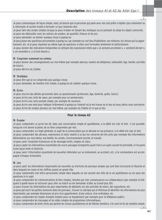 197
Description des niveaux A1 et A2 de Alter Ego 1
Je peux communiquer de façon simple, mais j’ai besoin que la personne qui parle avec moi soit prête à répéter plus lentement ou
à reformuler et qu’elle m’aide à formuler ce que j’aimerais dire.
Je peux faire des achats simples lorsque je peux m’aider en faisant des mimiques ou en pointant du doigt les objets concernés.
Je peux me débrouiller avec les notions de nombre, de quantité, d’heure et de prix.
Je peux demander ou donner quelque chose à quelqu’un.
Je peux poser des questions personnelles à quelqu’un, par exemple sur son lieu d’habitation, ses relations, les choses qui lui appar-
tiennent, etc. et je peux répondre au même type de questions si elles sont formulées lentement et distinctement.
Je peux donner des indications temporelles en utilisant des expressions telles que « la semaine prochaine », « vendredi dernier »,
« en novembre », « à trois heures ».

 S’exprimer oralement en continu
Je peux donner des renseignements sur moi-même (par exemple adresse, numéro de téléphone, nationalité, âge, famille, activités
de loisirs).
Je peux décrire où j’habite.

 Stratégies
Je peux dire que je ne comprends pas quelque chose.
Je peux demander, de manière très simple, à quelqu’un de répéter quelque chose.

 Écrire
Je peux inscrire des détails personnels dans un questionnaire (profession, âge, domicile, goûts, loisirs).
Je peux écrire une carte de vœux, par exemple pour un anniversaire.
Je peux écrire une carte postale simple, par exemple de vacances.
Je peux écrire une note pour indiquer brièvement à quelqu’un l’endroit où je me trouve ou le lieu où nous allons nous rencontrer.
Je peux écrire de simples phrases sur moi-même, par exemple où j’habite et ce que je fais.
Pour le niveau A2

 Écouter
Je peux comprendre ce qu’on me dit, dans une conversation simple et quotidienne, si le débit est clair et lent ; il est possible,
lorsqu’on s’en donne la peine, de se faire comprendre par moi.
Je peux comprendre, en règle générale, le sujet de la conversation qui se déroule en ma présence, si le débit est clair et lent.
Je peux comprendre des phrases, expressions et mots relatifs à ce qui me concerne de très près (par exemple des informations
élémentaires sur moi-même, ma famille, les achats, l’environnement proche, le travail).
Je peux saisir l’essentiel d’annonces et de messages brefs, simples et clairs.
Je peux capter les informations essentielles de courts passages enregistrés ayant trait à un sujet courant et prévisible, si l’on parle
d’une façon lente et distincte.
Je peux saisir l’information essentielle de nouvelles télévisées sur un événement, un accident, etc. si le commentaire est accom-
pagné d’images éclairantes.

 Lire
Je peux saisir les informations importantes de nouvelles ou d’articles de journaux simples qui sont bien structurés et illustrés et
dans lesquels les noms et les chiffres jouent un grand rôle.
Je peux comprendre une lettre personnelle simple dans laquelle on me raconte des faits de la vie quotidienne ou me pose des
questions à ce sujet.
Je peux comprendre les communications écrites simples, laissées par mes connaissances ou collaborateurs (par exemple m’indi-
quant à quelle heure se retrouver pour aller au match ou me demander d’aller au travail plus tôt).
Je peux trouver les informations les plus importantes de dépliants sur des activités de loisirs, des expositions, etc.
Je peux parcourir les petites annonces dans les journaux , trouver la rubrique qui m’intéresse et identifier les informations les plus
importantes, par exemple dimensions et prix d’un appartement, d’une voiture, d’un ordinateur, etc.
Je peux comprendre les modes d’emploi simples pour un équipement (par exemple pour le téléphone public).
Je peux comprendre les messages et les aides simples de programmes informatiques.
Je peux comprendre de brefs récits qui parlent de choses quotidiennes et de thèmes familiers, s’ils sont écrits de manière simple.
… /…
… /…
 
