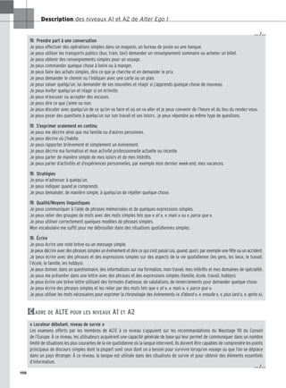 Description des niveaux A1 et A2 de Alter Ego 1

 Prendre part à une conversation
Je peux effectuer des opérations simples dans un magasin, un bureau de poste ou une banque.
Je peux utiliser les transports publics (bus, train, taxi) demander un renseignement sommaire ou acheter un billet.
Je peux obtenir des renseignements simples pour un voyage.
Je peux commander quelque chose à boire ou à manger.
Je peux faire des achats simples, dire ce que je cherche et en demander le prix.
Je peux demander le chemin ou l’indiquer avec une carte ou un plan.
Je peux saluer quelqu’un, lui demander de ses nouvelles et réagir si j’apprends quelque chose de nouveau.
Je peux inviter quelqu’un et réagir si on m’invite.
Je peux m’excuser ou accepter des excuses.
Je peux dire ce que j’aime ou non.
Je peux discuter avec quelqu’un de ce qu’on va faire et où on va aller et je peux convenir de l’heure et du lieu du rendez-vous.
Je peux poser des questions à quelqu’un sur son travail et ses loisirs ; je peux répondre au même type de questions.

 S’exprimer oralement en continu
Je peux me décrire ainsi que ma famille ou d’autres personnes.
Je peux décrire où j’habite.
Je peux rapporter brièvement et simplement un événement.
Je peux décrire ma formation et mon activité professionnelle actuelle ou récente.
Je peux parler de manière simple de mes loisirs et de mes intérêts.
Je peux parler d’activités et d’expériences personnelles, par exemple mon dernier week-end, mes vacances.

 Stratégies
Je peux m’adresser à quelqu’un.
Je peux indiquer quand je comprends
Je peux demander, de manière simple, à quelqu’un de répéter quelque chose.

 Qualité/Moyens linguistiques
Je peux communiquer à l’aide de phrases mémorisées et de quelques expressions simples.
Je peux relier des groupes de mots avec des mots simples tels que « et », « mais » ou « parce que ».
Je peux utiliser correctement quelques modèles de phrases simples.
Mon vocabulaire me suffit pour me débrouiller dans des situations quotidiennes simples.

 Écrire
Je peux écrire une note brève ou un message simple.
Je peux décrire avec des phrases simples un événement et dire ce qui s’est passé (où, quand, quoi), par exemple une fête ou un accident.
Je peux écrire avec des phrases et des expressions simples sur des aspects de la vie quotidienne (les gens, les lieux, le travail,
l’école, la famille, les hobbys).
Je peux donner, dans un questionnaire, des informations sur ma formation, mon travail, mes intérêts et mes domaines de spécialité.
Je peux me présenter dans une lettre avec des phrases et des expressions simples (famille, école, travail, hobbys).
Je peux écrire une brève lettre utilisant des formules d’adresse, de salutations, de remerciements pour demander quelque chose.
Je peux écrire des phrases simples et les relier par des mots tels que « et », « mais », « parce que ».
Je peux utiliser les mots nécessaires pour exprimer la chronologie des événements (« d’abord », « ensuite », « plus tard », « après »).
ADRE DE ALTE POUR LES NIVEAUX A1 ET A2
« Locuteur débutant, niveau de survie »
Les examens offerts par les membres de ALTE à ce niveau s’appuient sur les recommandations du Waystage 90 du Conseil
de l’Europe. À ce niveau, les utilisateurs acquièrent une capacité générale de base qui leur permet de communiquer dans un nombre
limité de situations les plus courantes de la vie quotidienne où la langue intervient. Ils doivent être capables de comprendre les points
principaux de discours simples dont la plupart sont ceux dont on a besoin pour survivre lorsqu’on voyage ou que l’on se déplace
dans un pays étranger. À ce niveau, la langue est utilisée dans des situations de survie et pour obtenir des éléments essentiels
d’information.
C
198
… /…
… /…
 