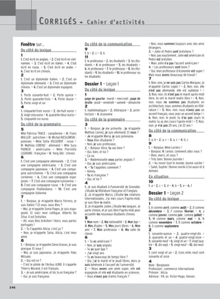 246
Fenêtre sur…
Du côté du lexique
1
1. C’est écrit en anglais. — 2. C’est écrit en viet-
namien. — 3. C’est écrit en italien. — 4. C’est
écrit en russe. — 5. C’est écrit en arabe. —
6. C’est écrit en chinois.
2
1. C’est un diplomate italien. — 2. C’est un
diplomate allemand. — 3. C’est un diplomate
chinois. — 4. C’est un diplomate espagnol.
3
1. Porte soixante-huit — 2. Porte quinze —
3. Porte quarante-trois — 4. Porte douze —
5. Porte vingt et un
4
1. cinquante-trois euros — 2. dix-huit euros —
3. vingt-cinq euros — 4. quarante-deux euros —
5. cinquante-six euros
Du côté de la grammaire
5
Mlle Patricia TRACE : canadienne — M. Franz
MULLER : autrichien — M. Michal KIESLOWSKI :
polonais — Mme Sofia VOLGOROF : russe —
M. Mathias LORENZ : allemand — Mlle Suzy
PARKER : américaine — Mme Pierrette
LEGRAND : française — M. Yong QIU : chinois
6
1. C’est une compagnie allemande. — 2. C’est
une compagnie américaine. — 3. C’est une
compagnie japonaise. — 4. C’est une compa-
gnie autrichienne. — 5. C’est une compagnie
coréenne. — 6. C’est une compagnie espa-
gnole. — 7. C’est une compagnie tunisienne. —
8. C’est une compagnie russe. — 9. C’est une
compagnie thaïlandaise. — 10. C’est une
compagnie italienne.
7
1. — Bonjour, je m’appelle Marco Ferrero, je
suis italien ? Et vous, vous êtes ?
— Moi, je m’appelle Sonia Pages, je suis espa-
gnole. Et voici mon collègue, Alberto Da
Silva. Il est brésilien.
— Ah, vous êtes brésilien ! Alors, vous parlez
portugais !
2. — Tu t’appelles Alicia, c’est ça ?
— Non, je m’appelle Tania. Alicia, c’est mon
amie.
8
1. — Bonjour, je m’appelle Elena Gravas, je suis
grecque. Et vous ?
— Moi, je suis japonaise. Je m’appelle Yoko
Mitsuko.
2. — Qui est-ce ?
— C’est le pilote de l’Airbus A380. Il s’appelle
Thierry Morand, il est français.
3. — Je suis américaine, et toi, tu es française ?
— Oui, je suis française.
Du côté de la communication
9
1. b — 2. c — 3. b
11
1. le professeur — 2. les étudiants — 3. les étu-
diants — 4. le professeur — 5. les étudiants —
6. le professeur — 7. le professeur — 8. les étu-
diants — 9. les étudiants — 10. le professeur ou
les étudiants
Dossier 1 — Leçon 1
Du côté du lexique
1
page de gauche : mardi — mercredi ; page de
droite : jeudi — vendredi — samedi — dimanche
2
1. mathématiques — 2. littérature — 3. archi-
tecture — 4. économie
Du côté de la grammaire
3
1. — Bonjour, je me présente : je m’appelle
Mathias Lorenz, je suis allemand. Et vous ?
— Je m’appelle Maria, je suis polonaise.
— Vous êtes étudiante ?
— Non, je suis professeur.
2. — Bonjour Alice, tu vas bien ?
— Oui, bien, et toi ?
— Ça va.
3. — Mademoiselle vous parlez anglais ?
— Oui, je suis américaine.
4. — Tu t’appelles comment ?
— Amina.
— Tu es française ?
— Oui, et toi ?
4
1. Je suis étudiant à l’université de Grenoble.
J’étudie la littérature française et l’anglais.
2. Je m’appelle Marco, j’étudie les relations
internationales. J’ai mes cours l’après-midi,
je suis libre le matin.
3. Je m’appelle Julien, j’étudie les langues. Je
parle chinois, et je suis libre l’après-midi pour
accueillir les nouveaux étudiants chinois.
5
1. Mon nom — 2. Ma nationalité — 3. Mon âge —
4. Mes études — 5. Mes jours libres — 6. Mon
ami — 7. Mon professeur — 8. Ma salle de
classe
6
1. — Tu es américain ?
— Non, je suis anglais.
— Tu as quel âge ?
— J’ai vingt ans.
— Tu as beaucoup de temps libre ?
— Oui, j’ai le mardi et le jeudi libres, alors je
suis bénévole à l’accueil de l’université.
2. — Nous avons une amie super, elle est
espagnole et elle est étudiante en sciences.
— Vous n’avez pas d’amis français ?
— Non, nous sommes toujours avec des amis
étrangers.
3. — John et Pedro sont brésiliens ?
— Non, pas exactement. John est américain et
Pedro est brésilien.
— Mais John n’a pas l’accent américain !
4. — Les professeurs sont bons ?
— Oui, mon professeur d’économie est super !
Mais nous avons beaucoup de travail !
7
1. Non, non, je ne suis pas Carlos Marquez, je
m’appelle Carlos Lopez ! — 2. Non, non, elle
n’est pas allemande, elle est suédoise ! —
3. Non, non, ils n’ont pas le mardi après-midi
libre, ils ont le mardi matin libre ! — 4. Non,
non, nous ne sommes pas étudiants en
architecture, nous sommes étudiants en litté-
rature ! — 5. Non, non, vous n’avez pas un
accent français, vous avez un accent belge ! —
6. Non, non, le jeudi, tu n’as pas cours le
matin, tu as des cours l’après-midi ! — 7. Non,
non, je n’ai pas 20 ans, j’ai 22 ans !
Du côté de la communication
8
1. a, b — 2. a, c — 3. a, c — 4. b, c
9
1. — Bonjour, Mme Leclerc !
— Bonjour, M. Lenoir, comment allez vous ?
— Bien, merci, et vous ?
— Très bien. Bonne journée !
2. — Au revoir tout le monde, bonne soirée !
— Salut, Sophie ! Bonne soirée à toi aussi et à
demain.
En situation
10
1. a — 2. c — 3. d — 4. b — 5. e — 6. f
Dossier 1 — Leçon 2
Du côté du lexique
1
1. A comme avril, comme août — 2. D comme
décembre — 3. F comme février — 4. J
comme janvier, comme juin , comme juillet —
5. M comme mars, comme mai — 6. N
comme novembre — 7. O comme octobre —
8. S comme septembre
2
1. soixante-quinze — 2. quatre-vingt-dix —
3. quarante et un — 4. quatre-vingt-onze —
5. soixante-neuf — 6. vingt et un — 7. vingt-qua-
tre — 8. dix-sept — 9. vingt-neuf — 10. dix-neuf.
3
1. cent vingt et un — 2. trois mille neuf cent
soixante et onze
4
Nom : Bergmann
Profession : commerce international
Prénom : Alicia
Adresse : 114, av. Victor-Hugo, Vanves
CORRIGÉS - C a h i e r d ’ a c t i v i t é s
CORRIGÉS - C a h i e r d ’ a c t i v i t é s
 