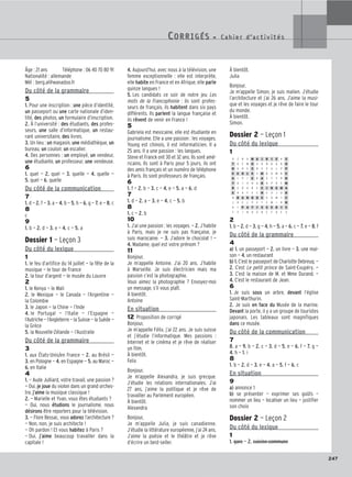 247
Âge : 21 ans Téléphone : 06 40 70 80 91
Nationalité : allemande
Mél : berg.al@wanadoo.fr
Du côté de la grammaire
5
1. Pour une inscription : une pièce d’identité,
un passeport ou une carte nationale d’iden-
tité, des photos, un formulaire d’inscription.
2. À l’université : des étudiants, des profes-
seurs, une salle d’informatique, un restau-
rant universitaire, des livres.
3. Un lieu : un magasin, une médiathèque, un
bureau, un couloir, un escalier.
4. Des personnes : un employé, un vendeur,
une étudiante, un professeur, une vendeuse.
6
1. quel — 2. quel — 3. quelle — 4. quelle —
5. quel — 6. quelle
Du côté de la communication
7
1. d — 2. f — 3. a — 4. b — 5. h — 6. g — 7. e — 8. c
8
c
9
1. b — 2. d — 3. e — 4. c — 5. a
Dossier 1 — Leçon 3
Du côté du lexique
1
1. le feu d’artifice du 14 juillet — la fête de la
musique — le tour de France
2. la tour d’argent — le musée du Louvre
2
1. le Kenya — le Mali
2. le Mexique — le Canada — l’Argentine —
la Colombie
3. le Japon — la Chine — l’Inde
4. le Portugal — l’Italie — l’Espagne —
l’Autriche — l’Angleterre — la Suisse — la Suède —
la Grèce
5. la Nouvelle-Zélande — l’Australie
Du côté de la grammaire
3
1. aux États-Unis/en France — 2. au Brésil —
3. en Pologne — 4. en Espagne — 5. au Maroc —
6. en Italie
4
1. — Aude Julliard, votre travail, une passion ?
— Oui, je joue du violon dans un grand orches-
tre, j’aime la musique classique !
2. — Marielle et Yvan, vous êtes étudiants ?
— Oui, nous étudions le journalisme, nous
désirons être reporters pour la télévision.
3. — Flore Bessac, vous adorez l’architecture ?
— Non, non, je suis architecte !
— Oh pardon ! Et vous habitez à Paris ?
— Oui, j’aime beaucoup travailler dans la
capitale !
4. Aujourd’hui, avec nous à la télévision, une
femme exceptionnelle : elle est interprète,
elle habite en France et en Afrique, elle parle
quinze langues !
5. Les candidats ce soir de notre jeu Les
mots de la Francophonie : ils sont profes-
seurs de français, ils habitent dans six pays
différents. Ils parlent la langue française et
ils rêvent de venir en France !
5
Gabriela est mexicaine, elle est étudiante en
journalisme. Elle a une passion : les voyages.
Young est chinois, il est informaticien. Il a
25 ans. Il a une passion : les langues.
Steve et Franck ont 30 et 32 ans. Ils sont amé-
ricains. Ils sont à Paris pour 5 jours, ils ont
des amis français et un numéro de téléphone
à Paris. Ils sont professeurs de français.
6
1. f — 2. b — 3. c — 4. e — 5. a — 6. d
7
1. d — 2. a — 3. e — 4. c — 5. b
8
1. c — 2. b
10
1. J’ai une passion : les voyages. — 2. J’habite
à Paris, mais je ne suis pas française, je
suis marocaine. — 3. J’adore le chocolat ! —
4. Madame, quel est votre prénom ?
11
Bonjour,
Je m’appelle Antoine. J’ai 20 ans. J’habite
à Marseille. Je suis électricien mais ma
passion c’est la photographie.
Vous aimez la photographie ? Envoyez-moi
un message, s’il vous plaît.
À bientôt.
Antoine
En situation
12 Proposition de corrigé
Bonjour,
Je m’appelle Félix, j’ai 22 ans. Je suis suisse
et j’étudie l’informatique. Mes passions :
Internet et le cinéma et je rêve de réaliser
un film.
À bientôt.
Felix
Bonjour,
Je m’appelle Alexandra, je suis grecque.
J’étudie les relations internationales. J’ai
27 ans, j’aime la politique et je rêve de
travailler au Parlement européen.
À bientôt.
Alexandra
Bonjour,
Je m’appelle Julia, je suis canadienne.
J’étudie la littérature européenne, j’ai 24 ans.
J’aime la poésie et le théâtre et je rêve
d’écrire un best-seller.
À bientôt.
Julia
Bonjour,
Je m’appelle Simon, je suis malien. J’étudie
l’architecture et j’ai 26 ans. J’aime la musi-
que et les voyages et je rêve de faire le tour
du monde.
À bientôt.
Simon.
Dossier 2 — Leçon 1
Du côté du lexique
1
2
1. b — 2. d — 3. g — 4. h — 5. a — 6. c — 7. e — 8. f
Du côté de la grammaire
4
a) 1. un passeport — 2. un livre — 3. une mai-
son — 4. un restaurant
b) 1. C’est le passeport de Charlotte Debreuq. —
2. C’est Le petit prince de Saint-Exupéry. —
3. C’est la maison de M. et Mme Durand. —
4. C’est le restaurant de Jean.
6
1. Je suis sous un arbre, devant l’église
Saint-Marthurin.
2. Je suis en face du Musée de la marine.
Devant la porte, il y a un groupe de touristes
japonais. Les tableaux sont magnifiques
dans ce musée.
Du côté de la communication
7
8. a — 9. b — 2. c — 3. d — 5. e — 6. f — 7. g —
4. h — 1. i
8
1. b — 2. d — 3. e — 4. a — 5. f — 6. c
En situation
9
a) annonce 1
b) se présenter — exprimer ses goûts —
nommer un lieu — localiser un lieu — justifier
son choix
Dossier 2 — Leçon 2
Du côté du lexique
1
1. gare — 2. cuisine commune
CORRIGÉS - C a h i e r d ’ a c t i v i t é s
CORRIGÉS - C a h i e r d ’ a c t i v i t é s
A Z R U M A I R I E K S
T O F M U G O N Q A K U
H U H E S B E V U L P P
E C O L E E M B O M R E
A I P I E R A X T Y R R
T H I X H A R H P O E M
R E D A B E C I N E M A
E R A F E C H E V J U R
N B A N Q U E G O M T C
J D E L P E F C W I R H
A I P A T I S S E R I E
T Y I N O G B C F O E V
 