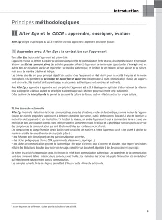 5
Introduction
Principes méthodologiques
Alter Ego et le CECR : apprendre, enseigner, évaluer
Alter Ego intègre les principes du CECR et reflète ses trois approches : apprendre, enseigner, évaluer.
Apprendre avec Alter Ego : la centration sur l’apprenant
Dans Alter Ego, la place de l’apprenant est primordiale.
L’approche retenue lui permet d’acquérir de véritables compétences de communication écrite et orale, de compréhension et d’expression,
à travers des tâches communicatives. Les activités proposées offrent à l’apprenant de nombreuses opportunités d’interagir avec les
autres dans des situations variées et implicantes : de manière authentique, en fonction de son ressenti, de son vécu et de sa culture,
mais aussi de manière créative et ludique.
Les thèmes abordés ont pour principal objectif de susciter chez l’apprenant un réel intérêt pour la société française et le monde
francophone et lui permettre de développer des savoir-faire et savoir-être indispensables à toute communication réussie. Les supports
sont très variés. Dès le début de l’apprentissage, les documents authentiques sont nombreux et motivants.
Avec Alter Ego, « apprendre à apprendre » est une priorité. L’apprenant est actif, il développe ses aptitudes d’observation et de réflexion
pour s’approprier la langue, autant de stratégies d’apprentissage qui l’amènent progressivement vers l’autonomie.
Enfin, la démarche interculturelle lui permet de découvrir la culture de l’autre, tout en réfléchissant sur sa propre culture.

 Une démarche actionnelle
Alter Ego favorise la réalisation de tâches communicatives, dans des situations proches de l’authentique, comme moteur de l’appren-
tissage. Les tâches proposées s’appliquent à différents domaines (personnel, public, professionnel, éducatif…) afin de favoriser la
motivation de l’apprenant et son implication. En fonction du niveau, on amène l’apprenant à agir « comme dans la vie » : avec une
intention et dans une situation donnée. Dans cette perspective, la morphosyntaxe, le lexique et la phonétique sont des outils au service
des compétences de communication, qui sont étroitement liées aux contenus socioculturels.
Les compétences de compréhension (orale, écrite) sont travaillées de manière à rendre l’apprenant actif. Elles visent à vérifier de
manière concrète la compréhension des supports grâce à :
— des échanges avec l’enseignant par des questions/réponses ouvertes,
— des tâches pédagogiques (items, QCM, appariements, classements, repérages…),
— des tâches de communication proches de l’authentique : lire pour s’orienter, pour s’informer et discuter, pour repérer des indices
et faire des déductions, écouter pour noter un message, compléter un document, répondre à des besoins concrets ou réagir.
De même, les activités d’expression (orale, écrite) sont le reflet d’une communication authentique. Les paramètres de la communication
sont donc clairement définis : interlocuteurs, contexte, canal, finalité… La réalisation des tâches fait appel à l’interaction et à la médiation1
qui interviennent naturellement dans la communication.
Les exemples suivants, tirés des leçons, permettent d’illustrer cette démarche actionnelle.
1
I
1 Action de passer par différentes tâches pour la réalisation d’une activité.
5
 