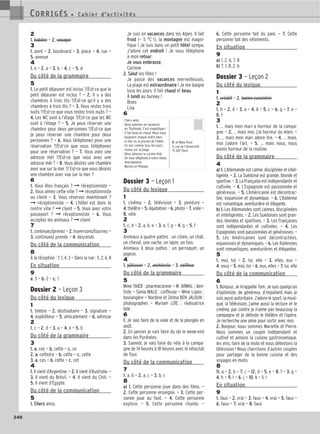 248
2
1. habiter — 2. voyager
3
1. pont — 2. boulevard — 3. place — 4. rue —
5. avenue
4
1. e — 2. a — 3. b — 4. c — 5. d
Du côté de la grammaire
5
1. Le petit déjeuner est inclus ?/Est-ce que le
petit déjeuner est inclus ? — 2. Il y a des
chambres à trois lits ?/Est-ce qu’il y a des
chambres à trois lits ? — 3. Vous restez trois
nuits ?/Est-ce que vous restez trois nuits ? —
4. Les WC sont à l’étage ?/Est-ce que les WC
sont à l’étage ? — 5. Je peux réserver une
chambre pour deux personnes ?/Est-ce que
je peux réserver une chambre pour deux
personnes ? — 6. Vous téléphonez pour une
réservation ?/Est-ce que vous téléphonez
pour une réservation ? — 7. Vous avez une
adresse mél ?/Est-ce que vous avez une
adresse mél ? — 8. Vous désirez une chambre
avec vue sur la mer ?/ Est-ce que vous désirez
une chambre avec vue sur la mer ?
6
1. Vous êtes français ? ➞ réceptionniste —
2. Vous aimez cette ville ? ➞ réceptionniste
ou client — 3. Vous réservez maintenant ?
➞ réceptionniste — 4. L’hôtel est dans le
centre ville ? ➞ client — 5. Vous avez votre
passeport ? ➞ réceptionniste — 6. Vous
acceptez les animaux ? ➞ client
7
1. continuez/prenez — 2. traversons/tournez —
3. continues/ prends — 4. descends
Du côté de la communication
8
À la réception : 7, 1, 4, 3 — Dans la rue : 5, 2, 6, 8
En situation
9
a. 3 — b. 2 — c. 1
Dossier 2 — Leçon 3
Du côté du lexique
1
1. timbre — 2. destinataire — 3. signature —
4. expéditeur — 5. amicalement — 6. adresse
2
1. c — 2. d — 3. a — 4. e — 5. b
Du côté de la grammaire
3
1. a. ces — b. cette — c. ce
2. a. cette/ce — b. cette — c. cette
3. a. ces — b. cette — c. cet
4
1. Il vient d’Argentine. — 2. Il vient d’Australie. —
3. Il vient du Brésil. — 4. Il vient du Chili. —
5. Il vient d’Égypte.
Du côté de la communication
5
1. Chers amis,
Je suis en vacances dans les Alpes. Il fait
froid (— 5 °C !), la montagne est magni-
fique ! Je suis dans un petit hôtel sympa.
J’adore cet endroit ! Je vous téléphone
à mon retour.
Je vous embrasse,
Corinne
2. Salut les filles !
Je passe des vacances merveilleuses.
La plage est extraordinaire ! Je me baigne
tous les jours. Il fait chaud et beau.
À lundi au bureau !
Bises
Lisa
6
Dossier 3 — Leçon 1
Du côté du lexique
1
1. cinéma — 2. télévision — 3. peinture —
4. théâtre — 5. équitation — 6. photo — 7. voile —
8. vélo
2
1. c, d — 2. a, b, e — 3. e, f, g — 4. g — 5. f
3
Animaux à quatre pattes : un chien, un chat,
un cheval, une vache, un lapin, un lion.
Animaux à deux pattes : un perroquet, un
pigeon.
4
1. pâtissier — 2. architecte — 3. coiffeur
Du côté de la grammaire
5
Mme TAIEB : pharmacienne — M. ARMAL : den-
tiste — Sonia MALO : coiffeuse — Mme Lopes :
boulangère — Nordine et Zelma BEN JALOUN :
photographes — Myriam LOÏC : réalisatrice
télé
6
1. Je vais faire de la voile et de la plongée en
août.
2. En janvier je vais faire du ski le week-end
dans les Pyrénées.
3. Samedi, je vais faire du vélo à la campa-
gne de 14 heures à 18 heures avec le véloclub
de Tour.
Du côté de la communication
7
1. a, b — 2. a, c — 3. b, c
8
a) 1. Cette personne joue dans des films. —
2. Cette personne enseigne. — 3. Cette per-
sonne joue au foot. — 4. Cette personne
explore. — 5. Cette personne chante. —
6. Cette personne fait du pain. — 7. Cette
personne fait des vêtements.
En situation
9
a) 1, 2, 6, 7, 8
b) 7, 1, 8, 2, 6
Dossier 3 — Leçon 2
Du côté du lexique
1
1. créatif — 2. bonne cuisinière
2
1. h — 2. d — 3. a — 4. b — 5. c — 6. g — 7. e —
8. f
3
1. … mais mon mari a horreur de la campa-
gne. — 2. … mais moi, j’ai horreur du mien. —
3. … mais mon mari adore lire. — 4. … mais,
moi j’adore l’art. — 5. … mais nous, nous
avons horreur de la routine.
Du côté de la grammaire
4
a) 1. L’Allemande est calme, disciplinée et intel-
ligente. — 2. La Suédoise est grande, blonde et
sportive. — 3. La Française est indépendante et
cultivée. — 4. L’Espagnole est passionnée et
généreuse. — 5. L’Américaine est décontrac-
tée, expansive et dynamique. — 6. L’Italienne
est romantique, aventurière et élégante.
b) 1. Les Allemandes sont calmes, disciplinées
et intelligentes. — 2. Les Suédoises sont gran-
des, blondes et sportives. — 3. Les Françaises
sont indépendantes et cultivées. — 4. Les
Espagnoles sont passionnées et généreuses. —
5. Les Américaines sont décontractées,
expansives et dynamiques. — 6. Les Italiennes
sont romantiques, aventurières et élégantes.
5
1. moi, toi — 2. lui, elle — 3. elles, eux —
4. vous — 5. moi, toi — 6. eux, elles — 7. lui, elle
Du côté de la communication
6
1. Bonjour, Je m’appelle Tom. Je suis quelqu’un
d’optimiste, de généreux, d’impatient mais je
suis aussi autoritaire. J’adore le sport, la musi-
que, la télévision, j’aime aussi la lecture et le
cinéma, par contre je n’aime pas beaucoup la
campagne et je déteste le théâtre et l’opéra.
Je recherche une amie pour sortir avec moi.
2. Bonjour, nous sommes Mariette et Pierre.
Nous sommes un couple indépendant et
cultivé et aimons la cuisine gastronomique,
les vins, faire de la moto et nous détestons la
télévision ! Nous cherchons d’autres couples
pour partager de la bonne cuisine et des
voyages en moto.
8
11. a — 2. b — 7. c — 12. d — 5. e — 8. f — 3. g —
4. h — 9. I — 6. j — 10. k — 1. l
En situation
9
1. faux — 2. vrai — 3. faux — 4. vrai — 5. faux —
6. faux — 7. vrai — 8. faux
CORRIGÉS - C a h i e r d ’ a c t i v i t é s
CORRIGÉS - C a h i e r d ’ a c t i v i t é s
Chers amis,
Nous sommes en vacances
en Thaïlande. C’est magnifique !
Il fait beau et chaud. Nous nous
baignons chaque matin dans
la mer ou la piscine de l’hôtel.
Ce soir comme tous les jours,
restau sur la plage.
Nous adorons la cuisine thaï.
On vous téléphone à notre retour.
Amicalement.
Marion et Philippe
M. et Mme Pons
4, rue de l’Université
75 007 Paris
 