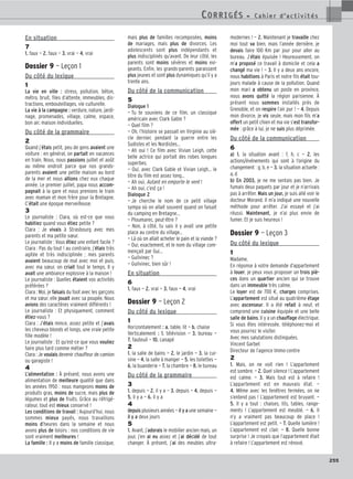 En situation
7
1. faux — 2. faux — 3. vrai — 4. vrai
Dossier 9 — Leçon 1
Du côté du lexique
1
La vie en ville : stress, pollution, béton,
métro, bruit, files d’attente, immeubles, dis-
tractions, embouteillages, vie culturelle.
La vie à la campagne : verdure, nature, jardi-
nage, promenades, village, calme, espace,
bon air, maison individuelles.
Du côté de la grammaire
2
Quand j’étais petit, peu de gens avaient une
voiture : en général, on partait en vacances
en train. Nous, nous passions juillet et août
au même endroit parce que nos grands-
parents avaient une petite maison au bord
de la mer et nous allions chez eux chaque
année. Le premier juillet, papa nous accom-
pagnait à la gare et nous prenions le train
avec maman et mon frère pour la Bretagne.
C’était une époque merveilleuse.
3
Le journaliste : Clara, où est-ce que vous
habitiez quand vous étiez petite ?
Clara : Je vivais à Strasbourg avec mes
parents et ma petite sœur.
Le journaliste : Vous étiez une enfant facile ?
Clara : Pas du tout ! au contraire, j’étais très
agitée et très indisciplinée ; mes parents
avaient beaucoup de mal avec moi et puis,
avec ma sœur, on criait tout le temps. Il y
avait une ambiance explosive à la maison !
Le journaliste : Quelles étaient vos activités
préférées ?
Clara : Moi, je faisais du foot avec les garçons
et ma sœur, elle jouait avec sa poupée. Nous
avions des caractères vraiment différents !
Le journaliste : Et physiquement, comment
étiez-vous ?
Clara : J’étais mince, assez petite et j’avais
les cheveux blonds et longs, une vraie petite
fille modèle !
Le journaliste : Et qu’est-ce que vous vouliez
faire plus tard comme métier ?
Clara : Je voulais devenir chauffeur de camion
ou garagiste !
4
L’alimentation : À présent, nous avons une
alimentation de meilleure qualité que dans
les années 1950 : nous mangeons moins de
produits gras, moins de sucre, mais plus de
légumes et plus de fruits. Grâce au réfrigé-
rateur, tout est mieux conservé !
Les conditions de travail : Aujourd’hui, nous
sommes mieux payés, nous travaillons
moins d’heures dans la semaine et nous
avons plus de loisirs : nos conditions de vie
sont vraiment meilleures !
La famille : Il y a moins de famille classique,
mais plus de familles recomposées, moins
de mariages, mais plus de divorces. Les
adolescents sont plus indépendants et
plus indisciplinés qu’avant. De leur côté, les
parents sont moins sévères et moins exi-
geants. Enfin, les grands-parents paraissent
plus jeunes et sont plus dynamiques qu’il y a
trente ans.
Du côté de la communication
5
Dialogue 1
— Tu te souviens de ce film, un classique
américain avec Clark Gable ?
— Quel film ?
— Oh, l’histoire se passait en Virginie au siè-
cle dernier, pendant la guerre entre les
Sudistes et les Nordistes…
— Ah oui ! Ce film avec Vivian Leigh, cette
belle actrice qui portait des robes longues
superbes.
— Oui, avec Clark Gable et Vivian Leigh… le
titre du film est assez long…
— Ah oui, Autant en emporte le vent !
— Ah oui, c’est ça !
Dialogue 2
— Je cherche le nom de ce petit village
sympa où on allait souvent quand on faisait
du camping en Bretagne…
— Ploumarec, peut-être ?
— Non, à côté, tu sais il y avait une petite
place au centre du village…
— Là où on allait acheter le pain et la viande ?
— Oui, exactement, et le nom du village com-
mençait par Gui…
— Guilvinec ?
— Guilvinec, bien sûr !
En situation
6
1. faux — 2. vrai — 3. faux — 4. vrai
Dossier 9 — Leçon 2
Du côté du lexique
1
Horizontalement : a. table, lit — b. chaise
Verticalement : 1. télévision — 3. bureau —
7. fauteuil — 10. canapé
2
1. la salle de bains — 2. le jardin — 3. la cui-
sine — 4. la salle à manger — 5. les toilettes —
6. la buanderie — 7. la chambre — 8. le bureau
Du côté de la grammaire
3
1. depuis — 2. il y a — 3. depuis — 4. depuis —
5. il y a — 6. il y a
4
depuis plusieurs années — il y a une semaine —
il y a deux jours
5
1. Avant, j’adorais le mobilier ancien mais, un
jour, j’en ai eu assez et j’ai décidé de tout
changer. À présent, j’ai des meubles ultra-
modernes ! — 2. Maintenant je travaille chez
moi tout va bien, mais l’année dernière, je
devais faire 100 Km par jour pour aller au
bureau. J’étais épuisée ! Heureusement, on
m’a proposé ce travail à domicile et cela a
changé ma vie ! — 3. Il y a deux ans encore,
nous habitions à Paris et notre fils était tou-
jours malade à cause de la pollution. Quand
mon mari a obtenu un poste en province,
nous avons quitté la région parisienne. À
présent nous sommes installés près de
Grenoble, et on respire l’air pur ! — 4. Depuis
mon divorce, je vis seule, mais mon fils m’a
offert un petit chien et ma vie s’est transfor-
mée : grâce à lui, je ne suis plus déprimée.
Du côté de la communication
6
a) 1. la situation avant : f, h, c — 2. les
actions/événements qui sont à l’origine du
changement : g, b, e — 3. la situation actuelle :
a, d
b) En 2003, je ne me sentais pas bien. Je
fumais deux paquets par jour et je n’arrivais
pas à arrêter. Mais un jour, je suis allé voir le
docteur Morand. Il m’a indiqué une nouvelle
méthode pour arrêter. J’ai essayé et j’ai
réussi. Maintenant, je n’ai plus envie de
fumer. Et je suis heureux !
Dossier 9 — Leçon 3
Du côté du lexique
1
Madame,
En réponse à votre demande d’appartement
à louer, je peux vous proposer un trois piè-
ces dans un quartier ancien qui se trouve
dans un immeuble très calme.
Le loyer est de 700 €, charges comprises.
L’appartement est situé au quatrième étage
avec ascenseur. Il a été refait à neuf, et
comprend une cuisine équipée et une belle
salle de bains. Il y a un chauffage électrique.
Si vous êtes intéressée, téléphonez-moi et
vous pourrez le visiter.
Avec mes salutations distinguées.
Vincent Garbet
Directeur de l’agence Immo-centre
2
1. Mais, on ne voit rien ! L’appartement
est sombre. — 2. Quel silence ! L’appartement
est calme. — 3. Mais tout est à refaire !
L’appartement est en mauvais état. —
4. Même avec les fenêtres fermées, on ne
s’entend pas ! L’appartement est bruyant. —
5. Il y a tout : chaises, lits, tables, range-
ments ! L’appartement est meublé. — 6. Il
n’y a vraiment pas beaucoup de place !
L’appartement est petit. — 7. Quelle lumière !
L’appartement est clair. — 8. Quelle bonne
surprise ! Je croyais que l’appartement était
à refaire ! L’appartement est rénové.
255
CORRIGÉS - C a h i e r d ’ a c t i v i t é s
CORRIGÉS - C a h i e r d ’ a c t i v i t é s
 