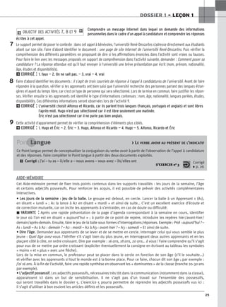 25
DOSSIER 1 – LEÇON 1
Comprendre un message Internet dans lequel on demande des informations
personnelles dans le cadre d’un appel à candidature et comprendre les réponses
écrites à cet appel.
Le support permet de poser le contexte : dans cet appel à bénévoles, l’université René-Descartes s’adresse directement aux étudiants
allant sur son site. Faire d’abord identifier le document : une page de site Internet de l’université René-Descartes. Puis vérifier la
compréhension des différents paramètres en proposant de dire si les affirmations énoncées dans l’activité sont vraies ou fausses.
Pour faire le lien avec les messages proposés en support de compréhension dans l’activité suivante, demander : Comment poser sa
candidature ? La réponse attendue est qu’il faut envoyer à l’université une brève présentation par écrit (nom, prénom, nationalité,
âge, études et disponibilités).
2CORRIGÉ : 1. faux — 2. On ne sait pas. — 3. vrai — 4. vrai
Faire d’abord identifier les documents : il s’agit de trois courriels de réponse à l’appel à candidatures de l’université. Avant de faire
répondre à la question, vérifier si les apprenants ont bien saisi que l’université recherche des personnes parlant des langues étran-
gères et ayant du temps libre, car c’est ce type de personne qui sera sélectionné. Lors de la mise en commun, faire justifier les répon-
ses. Vérifier ensuite si les apprenants ont identifié le type d’informations contenues : nom, âge, nationalité, langues parlées, études,
disponibilités. Ces différentes informations seront observées lors de l’activité 9.
2CORRIGÉ : L’université choisit Alfonso et Ricardo, car ils parlent trois langues (français, portugais et anglais) et sont libres
l’après-midi. Hugo n’est pas sélectionné car il est libre seulement une matinée.
Éric n’est pas sélectionné car il ne parle pas bien anglais.
Cette activité d’appariement permet de vérifier la compréhension d’éléments plus ciblés.
2CORRIGÉ : 1. Hugo et Éric — 2. Éric — 3. Hugo, Alfonso et Ricardo — 4. Hugo — 5. Alfonso, Ricardo et Éric
2 OBJECTIF DES ACTIVITÉS 7, 8 ET 9 1
7
8
9
Point Langue  LE VERBE AVOIR AU PRÉSENT DE L’INDICATIF
Ce Point langue permet de conceptualiser la conjugaison du verbe avoir à partir de l’observation de l’appel à candidature
et des réponses. Faire compléter le Point langue à partir des deux documents exploités.
2 Corrigé : j’ai – tu as – il/elle a – nous avons – vous avez – ils/elles ont
S’EXERCER no 3
Corrigé
x p. 26
Cet Aide-mémoire permet de fixer trois points contenus dans les supports travaillés : les jours de la semaine, l’âge
et certains adjectifs possessifs. Pour renforcer les acquis, il est possible de prévoir des activités complémentaires
interactives.
•
• L
Le
es
s j
jo
ou
ur
rs
s d
de
e l
la
a s
se
em
ma
ai
in
ne
e :
: j
je
eu
u d
de
e l
la
a b
ba
al
ll
le
e.
. Le groupe est debout, en cercle. Lancer la balle à un Apprenant 1 (A1),
en disant « lundi » ; A1 la lance à A2 en disant « mardi » et ainsi de suite… C’est un excellent exercice d’écoute et
de correction mutuelle, car on incite les apprenants à s’entraider, en cas de doute ou difficulté.
z VARIANTE : Après une rapide présentation de la page d’agenda correspondant à la semaine en cours, identifier
le jour où l’on est en disant « aujourd’hui » ; à partir de ce point de repère, introduire les repères hier/avant-hier/
demain/après-demain. Ensuite, faire le jeu de la balle sous formes d’interrogations/réponses. Exemple : Prof : aujourd’hui ? –
A1 : lundi – A1 à A2 : demain ? – A2 : mardi – A2 à A3 : avant-hier ? – A3 : samedi – Et ainsi de suite.
•
• D
Di
ir
re
e l
l’
’â
âg
ge
e.
. Demander aux apprenants de se lever et de se mettre en cercle. Interroger celui qui vous semble le plus
jeune : Quel âge avez-vous ? Vérifier s’il s’agit bien du plus jeune, en interrogeant deux autres apprenants et en les
plaçant côté à côte, en ordre croissant. Dire par exemple : 16 ans, 18 ans, 20 ans… à vous ! Faire comprendre qu’il s’agit
pour eux de se mettre par ordre croissant (expliciter éventuellement la consigne en écrivant au tableau les symboles
« moins » et « plus » avec une flèche).
Lors de la mise en commun, le professeur peut se placer dans le cercle en fonction de son âge (s’il le souhaite...)
et vérifier avec les apprenants si tout le monde est à la bonne place. Pour ce faire, chacun dit son âge ; par exemple :
J’ai 16 ans. À la fin de l’activité, faire une rapide synthèse en observant les « dominantes » de la classe (tranche 20-30 ans
par exemple).
•
• L
L’
’a
ad
dj
je
ec
ct
ti
if
f p
po
os
ss
se
es
ss
si
if
f.
. Les adjectifs possessifs, nécessaires très tôt dans la communication (notamment dans la classe),
apparaissent ici dans un but de sensibilisation. Il ne s’agit pas d’un travail sur l’ensemble des possessifs,
qui seront travaillés dans le dossier 5. L’exercice 5 pourra permettre de reprendre les adjectifs possessifs vus ici :
il s’agit d’utiliser à bon escient les articles définis et les possessifs.
AIDE-MÉMOIRE
 