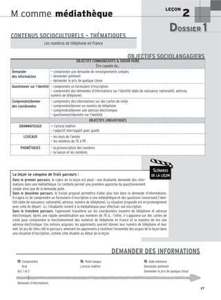 LEÇON
2
27
M comme médiathèque
La leçon se compose de trois parcours :
Dans le premier parcours, le cadre de la leçon est posé : une étudiante demande des infor-
mations dans une médiathèque. Ce contexte permet une première approche du questionnement
simple ainsi que de la demande polie.
Dans le deuxième parcours, le travail proposé permettra d’aller plus loin dans la demande d’informations.
Il s’agira ici de comprendre un formulaire d’inscription à une médiathèque et des questions concernant l’iden-
tité (date de naissance, nationalité, adresse, numéro de téléphone). La situation proposée est en prolongement
avec celle de départ : ici, l’étudiante revient à la médiathèque pour effectuer son inscription.
Dans le troisième parcours, l’apprenant travaillera sur les coordonnées (numéro de téléphone et adresse
électronique). Après une rapide sensibilisation aux nombres de 70 à… l’infini, il s’appuiera sur des cartes de
visite pour comprendre le fonctionnement des numéros de téléphone en France et la manière de lire une
adresse électronique. Ces notions acquises, les apprenants sauront donner leur numéro de téléphone et leur
mél. Un jeu de rôles clôt le parcours, amenant les apprenants à réutiliser l’ensemble des acquis de la leçon dans
une situation d’inscription, comme celle étudiée au début de la leçon.
SCÉNARIO
DE LA LEÇON
DOSSIER 1
DOSSIER 1
Les (nouveaux) animaux de compagnie, les animaux préférés des Français.
CONTENUS SOCIOCULTURELS – THÉMATIQUES
Les numéros de téléphone en France
OBJECTIFS COMMUNICATIFS  SAVOIR-FAIRE
Être capable de…
Demander
des informations
— comprendre une demande de renseignements simples
— demander poliment
— demander le prix de quelque chose
Questionner sur l’identité — comprendre un formulaire d’inscription
— comprendre des demandes d’informations sur l’identité (date de naissance, nationalité, adresse,
numéro de téléphone)
Comprendre/donner
des coordonnées
— comprendre des informations sur des cartes de visite
— comprendre/donner un numéro de téléphone
— comprendre/donner une adresse électronique
— questionner/répondre sur l’identité
OBJECTIFS LINGUISTIQUES
GRAMMATICAUX — l’article indéfini
— l’adjectif interrogatif quel, quelle
LEXICAUX — les mois de l’année
— les nombres de 70 à 99
PHONÉTIQUES — la prononciation des nombres
— la liaison et les nombres
OBJECTIFS SOCIOLANGAGIERS
DEMANDER DES INFORMATIONS

 Comprendre 
 Point langue 
 Aide-mémoire
Oral L’article indéfini Demander poliment
Act. 1 et 2 Demander le prix de quelque chose
Demande d’informations
 