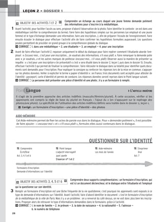28
LEÇON 2 – DOSSIER 1
QUESTIONNER SUR L’IDENTITÉ

 Comprendre 
 Point langue 
 Aide-mémoire 
 S’exprimer
Écrit/Oral L’adjectif interrogatif Les mois de l’année Oral
Act. 3, 4, 5 et 6 quel, quelle Act. 7
S’exercer nos 1 et 2
Formulaire d’inscription
Demande d’informations sur l’identité
Comprendre un échange au cours duquel une jeune femme demande poliment
des informations pour s’inscrire à la médiathèque.
Avant l’activité, pour faciliter l’accès au sens, proposer d’abord l’observation de la photo. Faire identifier le contexte : on est dans une
médiathèque (vérifier la compréhension du terme). Faire faire des hypothèses simples sur les personnes (un employé et une jeune
femme) et le type d’échange (demander une information, faire une inscription…), afin de préparer l’écoute de l’enregistrement. Faire
ensuite écouter le dialogue pour effectuer l’activité afin de faire confirmer les hypothèses formulées auparavant. Les questions
posées permettent de procéder en grand groupe à la compréhension globale du dialogue.
2CORRIGÉ : 1. dans une médiathèque — 2. une étudiante — 3. un employé — 4. pour une inscription
Avant de faire effectuer l’activité 2, repasser uniquement le début du dialogue pour faire repérer comment l’étudiante aborde l’em-
ployé : « Excusez-moi… c’est pour une inscription… Je voudrais des informations, s’il vous plaît. ». Faire remarquer la demande polie
avec « je voudrais…» et les autres marques de politesse (excusez-moi… s’il vous plaît). Observer aussi la manière de présenter sa
requête : « c’est pour une inscription » (le présentatif « c’est » sera étudié dans le dossier 2, leçon 1, puis dans le dossier 5). Ensuite,
effectuer l’activité 2 qui permet de finaliser la compréhension : faire réécouter le dialogue dans sa totalité pour identifier quels docu-
ments sont demandés pour l’inscription. Pour expliquer la consigne ou renforcer les réponses lors de la mise en commun, s’appuyer
sur les photos données. Veiller à expliciter le terme « papier d’identité » : en France, trois documents sont acceptés pour attester de
l’identité : passeport, carte d’identité et permis de conduire. Les réponses données seront reprises dans le Point langue suivant.
2CORRIGÉ : La personne doit présenter une pièce d’identité et une photo ; il y a un formulaire à remplir.
2 OBJECTIF DES ACTIVITÉS 1 ET 2 1
Comprendre deux supports complémentaires : un formulaire d’inscription, qui
est ici un document déclencheur, et le dialogue entre l’étudiante et l’employé
qui la questionne sur son identité.
Remplir un formulaire d’inscription est une tâche fréquente de la vie quotidienne, c’est pourquoi les apprenants sont exposés à ce
type de demande d’informations sur l’identité. Avant l’activité, faire d’abord identifier le document : c’est le formulaire d’inscription
de la médiathèque de la ville de Paris. Mais il y a un problème : on a renversé du café dessus, on ne voit donc plus bien les inscrip-
tions. Proposer alors de retrouver le type d’informations demandées dans le formulaire, grâce à l’activité.
2CORRIGÉ : 1. le nom de famille — 2. le prénom — 3. la date de naissance — 4. la nationalité — 5. l’adresse —
6. le numéro de téléphone
2 OBJECTIF DES ACTIVITÉS 3, 4, 5 ET 6 1
1
2
3
Cet Aide-mémoire permet de fixer les actes de parole vus dans le dialogue. Pour « demander poliment », il est possible
de faire ajouter : « excusez-moi » et « s’il vous plaît », formules elles aussi contenues dans le dialogue.
AIDE-MÉMOIRE
Point Langue  L’ARTICLE INDÉFINI
Il s’agit de la première approche des articles indéfinis (masculin/féminin/pluriel). À cette occasion, vérifier si les
apprenants ont compris la règle de base du pluriel en français : l’ajout du s (en s’appuyant sur le repérage des
photos/une photo). La spécificité de l’utilisation des articles indéfinis/définis sera traitée dans le dossier 2, leçon 1.
2 Corrigé : un formulaire d’inscription – une pièce d’identité – des photos
 