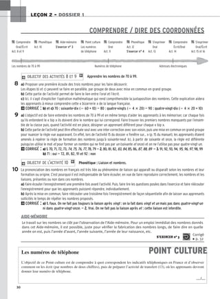 30
LEÇON 2 – DOSSIER 1
COMPRENDRE / DIRE DES COORDONNÉES
Apprendre les nombres de 70 à 99.
a) Proposer une première écoute des trois nombres pour les faire découvrir.
Les étapes b) et c) peuvent se faire en parallèle, par groupe de deux avec mise en commun en grand groupe.
b) Cette partie de l’activité permet de faire le lien entre l’oral et l’écrit.
c) Ici, il s’agit d’expliciter l’opération mathématique qui rend compréhensible la juxtaposition des nombres. Cette explication aidera
les apprenants à mieux comprendre cette « bizarrerie » de la langue française.
2CORRIGÉ : b) et c) 70 : soixante-dix (⫽ 60 + 10) — 80 : quatre-vingts (⫽ 4 ⴛ 20) — 90 : quatre-vingt-dix (⫽ 4 ⴛ 20 + 10)
a) L’objectif est de faire entendre les nombres de 70 à 99 et en même temps d’aider les apprenants à les mémoriser, car chaque fois
qu’ils entendent le « bip » ils doivent dire le nombre qui lui correspond. Faire trouver les premiers nombres manquants par l’ensem-
ble de la classe puis, quand l’activité est en place, désigner un apprenant différent pour chaque « bip ».
b) Cette partie de l’activité peut être effectuée seul avec une inter correction avec son voisin, puis une mise en commun en grand groupe
pour nuancer la règle vue auparavant. En effet, lors de l’activité 15 du dossier « Fenêtre sur... » (p. 15 du manuel), les apprenants étaient
amenés à repérer la règle de formation des nombres jusqu’à soixante-neuf. Ici, à partir de soixante et onze, la règle est différente
puisqu’on utilise le mot et pour former un nombre qui ne finit pas par un (soixante et onze) et on ne l’utilise pas pour quatre-vingt-un.
2CORRIGÉ : a) 1
1.
. 70, 71, 72, 73, 74, 75, 76, 77, 78, 79 — 2
2.
. 80, 81, 82, 83, 84, 85, 86, 87, 88, 89 — 3
3.
. 91, 92, 93, 94, 95, 96, 97, 98, 99
b) 71 : oui — 72, 81, 82, 91 et 92 : non
Phonétique : Liaison et nombres.
La prononciation des nombres en français est très liée au phénomène de liaison qui apparaît ou disparaît selon les nombres et leur
formation ou origine. C’est pourquoi il est indispensable de faire écouter, en vue de faire reproduire correctement, les nombres et les
liaisons, présentes ou non dans ces nombres.
a) Faire écouter l’enregistrement une première fois avant l’activité. Puis, faire lire les questions posées dans l’exercice et faire réécouter
l’enregistrement pour que les apprenants puissent répondre, individuellement.
b) Après la mise en commun, faire réécouter une troisième fois l’enregistrement de façon séquentielle afin de laisser aux apprenants
sollicités le temps de répéter les nombres proposés.
2CORRIGÉ : a) 1
1.
. Faux. On ne fait pas toujours la liaison après vingt : on la fait dans vingt et un mais pas dans quatre-vingt-un
ni dans quatre-vingt-onze. — 2
2.
. Vrai. On ne fait pas la liaison après et : cette liaison est interdite.
2 OBJECTIF DE L’ACTIVITÉ 10 1
2 OBJECTIF DES ACTIVITÉS 8 ET 9 1
8
9
10

 Comprendre 
 Phonétique 
 Aide-mémoire 
 Point culture 
 Comprendre 
 Phonétique 
 S’exprimer 
 Comprendre 
 S’exprimer
Oral/Écrit Act. 10 S’exercer n° 3 Les numéros Oral Act. 12 Oral Écrit/Oral Oral/Écrit
Act. 8 et 9 de téléphone Act. 11 S’exercer n° 4 Act. 13 Act. 14 Act. 15 et 16
Les nombres de 70 à 99 Numéros de téléphone Adresses électroniques
Le travail sur les nombres se clôt par l’observation de l’Aide-mémoire. Pour un emploi immédiat des nombres donnés
dans cet Aide-mémoire, il est possible, juste pour vérifier la fabrication des nombres longs, de faire dire en quelle
année on est, puis l’année d’avant, l’année suivante, l’année de leur naissance, etc.
S’EXERCER no 3
Corrigé
x p. 32
AIDE-MÉMOIRE
POINT CULTURE
Les numéros de téléphone
L’objectif de ce Point culture est de comprendre à quoi correspondent les indicatifs téléphoniques en France et d’observer
comment on les écrit (par nombres de deux chiffres), puis de préparer l’activité de transfert (13), où les apprenants devront
donner leur numéro de téléphone.
…/…
 