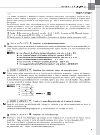 ✗
✗
✗
✗
✗ S’EXERCER no 4
31
DOSSIER 1 – LEÇON 2
Comprendre et noter des numéros de téléphone.
L’enregistrement proposé permet de tester la compréhension des numéros de téléphone. Faire une pause entre chaque numéro pour
laisser le temps aux apprenants de noter. Lors de la mise en commun, faire observer la manière de les énoncer (par nombre de deux
chiffres).
2CORRIGÉ : a) zéro, un/quarante-deux/quatre-vingt-quatre/douze/quatre-vingt-seize ➞ 01 42 84 12 96
b) zéro, six/dix-huit/soixante-treize/cinquante-huit/quarante-trois ➞ 06 18 73 58 43
c) zéro, cinq/quatre-vingt-huit/soixante-quatre/quatre-vingts/zéro, zéro ➞ 05 88 64 80 00
d) zéro, un/trente/soixante et onze/quinze (deux fois) ➞ 01 30 71 15 15
e) zéro, cinq/soixante et un/soixante-quinze/zéro, deux/douze ➞ 05 61 75 02 12
f) zéro, deux/quarante/soixante-huit/soixante-seize/quatre-vingt-quatorze ➞ 02 40 68 76 94
Phonétique : Discrimination des nombres à la prononciation proche.
Certains nombres ont une prononciation très proche et sont la cause de confusion pour les apprenants. Il est donc utile d’apprendre
à différencier et à reconnaître ces nombres, pour comprendre ou donner un numéro de téléphone, par exemple. L’enregistrement pro-
pose une série de numéros de téléphone composés chacun de nombres qui peuvent être confondus par les étrangers. Pour chaque
numéro de téléphone, l’apprenant doit identifier le nombre écrit, repérer sa place dans le numéro de téléphone entendu et cocher
la case qui correspond. Ce travail est individuel, mais la correction en grand groupe peut être précédée d’une confrontation des
réponses par binômes d’apprenants.
2CORRIGÉ : 76
44
75
67
12
Transférer les acquis : Donner et prendre note de numéros de téléphone.
Former des petits groupes pour effectuer l’activité. Il est peut-être souhaitable de leur préciser auparavant qu’ils ont le droit de
donner un numéro imaginaire…
Effectuer une mise en commun en grand groupe afin de corriger les erreurs, très fréquentes à ce niveau.
Comprendre une adresse électronique.
Revenir sur les cartes de visite afin de rappeler la présence des adresses électroniques dans les coordonnées. Puis, effectuer l’activité,
en s’arrêtant à chaque adresse afin de repérer le lexique nécessaire pour donner ce type d’adresse (arobase, point, tiret).
En vue de l’activité 15, élargir en donnant deux autres adresses avec des configurations un peu différentes.
Par exemple : martherambaud@free.fr ➞ marthe rambaud en attaché/arobase/free/point/fr
ken_duteil@hotmail.com ➞ ken/tiret bas/duteil/arobase/hotmail/point/com
2 OBJECTIF DE L’ACTIVITÉ 14 1
2 OBJECTIF DE L’ACTIVITÉ 13 1
2 OBJECTIF DE L’ACTIVITÉ 12 1
2 OBJECTIF DE L’ACTIVITÉ 11 1
11
12
13
14
POINT CULTURE
Tout d’abord, faire identifier les documents déclencheurs : ce sont des cartes de visite. Faire nommer les éléments inscrits : le
prénom et le nom, l’adresse, le code postal, la ville, l’adresse électronique (ou adresse mél), le numéro de téléphone (fixe et
portable). Faire observer qu’une carte de visite est personnelle, que l’autre est professionnelle (la profession y est indiquée :
photographe).
Passer ensuite aux activités sur les indicatifs téléphoniques, qui peuvent être précédées de l’observation suivante : il y a deux
numéros de téléphone sur chaque carte : le portable (les deux commencent par 06) et le fixe, l’un commençant par 01, l’autre
par 04. Faire observer le lien entre les villes et la carte des indicatifs téléphoniques, puis vérifier la compréhension de la
formation des numéros de téléphone en France.
H Corrigé : B. Le numéro de M. Broutier à Marseille : 04 49 45 48 20 – Le numéro de Mlle Moreira à Bordeaux :
05 56 91 00 69 – Le numéro de M. Billot à Lille : 03 20 88 31 21
C. Tous les numéros de téléphone français ont 10 chiffres. – Les numéros de téléphone portable commencent par 06.
…/…
 