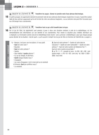 32
LEÇON 2 – DOSSIER 1
Transférer les acquis : Donner et prendre note d’une adresse électronique.
En petits groupes, les apprenants donnent et prennent note de leurs adresses électroniques respectives. Ici aussi, il peut être souhai-
table de leur préciser auparavant qu’ils ont le droit de créer une adresse imaginaire… ou au contraire cela peut être l’occasion pour
eux d’échanger leurs coordonnées.
Transférer tout ce qui a été travaillé dans la leçon.
Par ce jeu de rôles, les apprenants sont amenés à jouer à deux une situation similaire à celle de la médiathèque, où l’on
demande/donne des informations sur son identité et ses coordonnées. Pour rendre la situation plus crédible, distribuer aux
« employés » un formulaire comme celui de la médiathèque (mais neutre : sans y préciser « médiathèque » pour que chaque groupe
puisse décider de la situation : club de sport...), qu’ils auront à remplir lors du jeu de rôles en fonction de l’identité des « usagers ».
2 OBJECTIF DE L’ACTIVITÉ 16 1
2 OBJECTIF DE L’ACTIVITÉ 15 1
15
16
S’EXERCER
–
CORRIGÉ
1. — Bonjour, c’est pour une inscription, s’il vous plaît.
— Quel est votre nom ?
— Bourdier.
— Quel est votre prénom ?
— Sandra
— Vous habitez à quelle adresse ?
— 15, rue du Temple, 75 001 Paris.
— Quelle langue étudiez-vous ?
— L’espagnol.
— Les cours d’espagnol, c’est le mercredi ou le vendredi
à 18 heures. Quel jour préférez-vous ?
— Le vendredi.
2. Quel est votre prénom ? — Quelle est votre date de
naissance ? — Quelle est votre nationalité ? — Quelle est votre
adresse ? — Quel est votre numéro de téléphone fixe ? —
Quel est votre numéro de portable ?
3. a. 70 + 1 = 71 : soixante et onze — b. 100 + 80 = 180 : cent
quatre-vingts — c. 95 + 10 = 105 : cent cinq — d. 1 000 + 2 000 =
3000 : trois mille
 