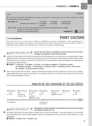 35
DOSSIER 1 – LEÇON 3
4
5
6
Point Langue
b
b)
) À partir de l’observation des différentes formes de pronoms, les apprenants sont en mesure d’énoncer la règle
en complétant les phrases données.
2 Corrigé : a
a)
) en Tunisie. au Sénégal. aux États-Unis.
J’habite/Je suis né(e)/Je vis en Gambie. au Canada. à Madagascar.
en Italie.
b
b)
) On utilise : en pour un nom de pays féminin et pour un pays commençant par une voyelle
au pour un nom de pays masculin
aux pour un nom de pays pluriel. S’EXERCER no 1 Corrigé
x p. 37
POINT CULTURE
La francophonie
Faire observer la carte p. 32 du manuel et vérifier la compréhension du terme « francophonie ». Faire remarquer que les
différentes couleurs indiquent les degrés de francophonie dans le monde. Enfin, faire lire le Point culture et vérifier la
compréhension des données. (Pour aller plus loin : consulter www.agence.francophonie.org)
… /…
Associer des sites connus (ou monuments) aux pays (ou villes) où ils se trouvent,
réemployer les prépositions suivies de noms de pays.
L’activité 4 sert de transition vers l’activité 5. Elle peut être faite individuellement, sous forme de jeu. Sur des petits papiers, chaque
apprenant prend le soin d’inscrire ses réponses et son prénom. Lors de la mise en commun, faire échanger les papiers entre les appre-
nants afin qu’ils les « corrigent » et donnent à la fin une note sur 12 (correspondant au nombre de questions). Les champions sont
bien sûr ceux qui obtiennent 12/12 !
2CORRIGÉ : 1
1.
. à New York — 2
2.
. en Égypte — 3
3.
. en Chine — 4
4.
. à Londres, en Angleterre — 5
5.
. à Genève, en Suisse —
6
6.
. à Casablanca, au Maroc — 7
7.
. aux États-Unis — 8
8.
. à Rome, en Italie — 9
9.
. à Athènes, en Grèce — 1
10
0.
. en France —
1
11
1.
. en Tanzanie — 1
12
2.
. à Rio de Janeiro, au Brésil
Cette activité peut être faite en binôme : chaque sous-groupe liste quelques lieux (cinq maximum). Lors de la mise en commun,
chaque binôme interroge les autres sous-groupes. Et… on compte les points au fur et à mesure, afin de savoir à la fin de l’activité
quel est le groupe champion en culture.
PARLER DE SES PASSIONS ET DE SES RÊVES
Comprendre des extraits de bulletins de participation au jeu-concours, dans lesquels
les candidats expriment leur rêve.
Tout d’abord, faire observer les deux extraits de bulletin afin d’en vérifier l’identification : il s’agit de la rubrique « rêve » des bulle-
tins de participation au concours de deux candidats. À partir des informations trouvées dans l’activité 3, faire identifier qui a écrit
chaque texte.
2CORRIGÉ : 1er bulletin : Tom — 2e bulletin : Issa
2 OBJECTIF DES ACTIVITÉS 6 ET 7 1
2 OBJECTIF DES ACTIVITÉS 4 ET 5 1

 Comprendre 
 Aide-mémoire 
 Point langue 
 Comprendre 
 Point langue 
 Phonétique 
 S’exprimer
Écrit Parler Les verbes Oral Être/avoir Act. 9 Oral
Act. 6 et 7 d’une passion en -er Act. 8 S’exercer nos 4 et 5 Act. 10
Parler d’un rêve au présent
S’exercer nos 2 et 3
Un témoignage Le tirage au sort
d’un concours
 