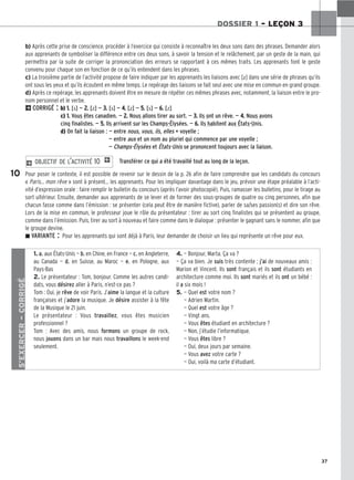 37
DOSSIER 1 – LEÇON 3
b) Après cette prise de conscience, procéder à l’exercice qui consiste à reconnaître les deux sons dans des phrases. Demander alors
aux apprenants de symboliser la différence entre ces deux sons, à savoir la tension et le relâchement, par un geste de la main, qui
permettra par la suite de corriger la prononciation des erreurs se rapportant à ces mêmes traits. Les apprenants font le geste
convenu pour chaque son en fonction de ce qu’ils entendent dans les phrases.
c) La troisième partie de l’activité propose de faire indiquer par les apprenants les liaisons avec [z] dans une série de phrases qu’ils
ont sous les yeux et qu’ils écoutent en même temps. Le repérage des liaisons se fait seul avec une mise en commun en grand groupe.
d) Après ce repérage, les apprenants doivent être en mesure de répéter ces mêmes phrases avec, notamment, la liaison entre le pro-
nom personnel et le verbe.
2CORRIGÉ : b) 1
1.
. [s] — 2
2.
. [z] — 3
3.
. [s] — 4
4.
. [z] — 5
5.
. [s] — 6
6.
. [z]
c) 1
1.
. Vous êtes canadien. — 2
2.
. Nous allons tirer au sort. — 3
3.
. Ils ont un rêve. — 4
4.
. Nous avons
cinq finalistes. — 5
5.
. Ils arrivent sur les Champs-Élysées. — 6
6.
. Ils habitent aux États-Unis.
d) On fait la liaison : — entre nous, vous, ils, elles + voyelle ;
— entre aux et un nom au pluriel qui commence par une voyelle ;
— Champs-Élysées et États-Unis se prononcent toujours avec la liaison.
Transférer ce qui a été travaillé tout au long de la leçon.
Pour poser le contexte, il est possible de revenir sur le dessin de la p. 26 afin de faire comprendre que les candidats du concours
« Paris… mon rêve » sont à présent… les apprenants. Pour les impliquer davantage dans le jeu, prévoir une étape préalable à l’acti-
vité d’expression orale : faire remplir le bulletin du concours (après l’avoir photocopié). Puis, ramasser les bulletins, pour le tirage au
sort ultérieur. Ensuite, demander aux apprenants de se lever et de former des sous-groupes de quatre ou cinq personnes, afin que
chacun fasse comme dans l’émission : se présenter (cela peut être de manière fictive), parler de sa/ses passion(s) et dire son rêve.
Lors de la mise en commun, le professeur joue le rôle du présentateur : tirer au sort cinq finalistes qui se présentent au groupe,
comme dans l’émission. Puis, tirer au sort à nouveau et faire comme dans le dialogue : présenter le gagnant sans le nommer, afin que
le groupe devine.
z VARIANTE : Pour les apprenants qui sont déjà à Paris, leur demander de choisir un lieu qui représente un rêve pour eux.
2 OBJECTIF DE L’ACTIVITÉ 10 1
10
S’EXERCER
–
CORRIGÉ
1. a. aux États-Unis — b. en Chine, en France — c. en Angleterre,
au Canada — d. en Suisse, au Maroc — e. en Pologne, aux
Pays-Bas
2. Le présentateur : Tom, bonjour. Comme les autres candi-
dats, vous désirez aller à Paris, n’est-ce pas ?
Tom : Oui, je rêve de voir Paris. J’aime la langue et la culture
françaises et j’adore la musique. Je désire assister à la fête
de la Musique le 21 juin.
Le présentateur : Vous travaillez, vous êtes musicien
professionnel ?
Tom : Avec des amis, nous formons un groupe de rock,
nous jouons dans un bar mais nous travaillons le week-end
seulement.
4. — Bonjour, Marta. Ça va ?
— Ça va bien. Je suis très contente ; j’ai de nouveaux amis :
Marion et Vincent. Ils sont français et ils sont étudiants en
architecture comme moi. Ils sont mariés et ils ont un bébé :
il a six mois !
5. — Quel est votre nom ?
— Adrien Martin.
— Quel est votre âge ?
— Vingt ans.
— Vous êtes étudiant en architecture ?
— Non, j’étudie l’informatique.
— Vous êtes libre ?
— Oui, deux jours par semaine.
— Vous avez votre carte ?
— Oui, voilà ma carte d’étudiant.
 