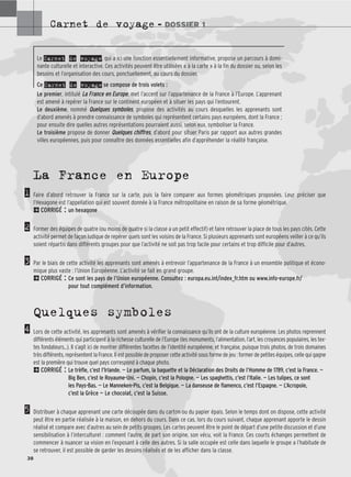 Carnet de voyage – DOSSIER 1
38
1
2
3
4
5
Le Carnet de voyage, qui a ici une fonction essentiellement informative, propose un parcours à domi-
nante culturelle et interactive. Ces activités peuvent être utilisées « à la carte » à la fin du dossier ou, selon les
besoins et l’organisation des cours, ponctuellement, au cours du dossier.
Ce Carnet de voyage se compose de trois volets :
Le premier, intitulé L
La
a F
Fr
ra
an
nc
ce
e e
en
n E
Eu
ur
ro
op
pe
e, met l’accent sur l’appartenance de la France à l’Europe. L’apprenant
est amené à repérer la France sur le continent européen et à situer les pays qui l’entourent.
Le deuxième, nommé Q
Qu
ue
el
lq
qu
ue
es
s s
sy
ym
mb
bo
ol
le
es
s, propose des activités au cours desquelles les apprenants sont
d’abord amenés à prendre connaissance de symboles qui représentent certains pays européens, dont la France ;
pour ensuite dire quelles autres représentations pourraient aussi, selon eux, symboliser la France.
Le troisième propose de donner Q
Qu
ue
el
lq
qu
ue
es
s c
ch
hi
if
ff
fr
re
es
s, d’abord pour situer Paris par rapport aux autres grandes
villes européennes, puis pour connaître des données essentielles afin d’appréhender la réalité française.
La France en Europe
Faire d’abord retrouver la France sur la carte, puis la faire comparer aux formes géométriques proposées. Leur préciser que
l’Hexagone est l’appellation qui est souvent donnée à la France métropolitaine en raison de sa forme géométrique.
2CORRIGÉ : un hexagone
Former des équipes de quatre (ou moins de quatre si la classe a un petit effectif) et faire retrouver la place de tous les pays cités. Cette
activité permet de façon ludique de repérer quels sont les voisins de la France. Si plusieurs apprenants sont européens veiller à ce qu’ils
soient répartis dans différents groupes pour que l’activité ne soit pas trop facile pour certains et trop difficile pour d’autres.
Par le biais de cette activité les apprenants sont amenés à entrevoir l’appartenance de la France à un ensemble politique et écono-
mique plus vaste : l’Union Européenne. L’activité se fait en grand groupe.
2CORRIGÉ : Ce sont les pays de l’Union européenne. Consultez : europa.eu.int/index_fr.htm ou www.info-europe.fr/
pour tout complément d’information.
Quelques symboles
Lors de cette activité, les apprenants sont amenés à vérifier la connaissance qu’ils ont de la culture européenne. Les photos reprennent
différents éléments qui participent à la richesse culturelle de l’Europe (les monuments, l’alimentation, l’art, les croyances populaires, les tex-
tes fondateurs...). Il s’agit ici de montrer différentes facettes de l’identité européenne, et française, puisque trois photos, de trois domaines
très différents, représentent la France. Il est possible de proposer cette activité sous forme de jeu : former de petites équipes, celle qui gagne
est la première qui trouve quel pays correspond à chaque photo.
2CORRIGÉ : Le trèfle, c’est l’Irlande. — Le parfum, la baguette et la Déclaration des Droits de l’Homme de 1789, c’est la France. —
Big Ben, c’est le Royaume-Uni. — Chopin, c’est la Pologne. — Les spaghettis, c’est l’Italie. — Les tulipes, ce sont
les Pays-Bas. — Le Manneken-Pis, c’est la Belgique. — La danseuse de flamenco, c’est l’Espagne. — L’Acropole,
c’est la Grèce — Le chocolat, c’est la Suisse.
Distribuer à chaque apprenant une carte découpée dans du carton ou du papier épais. Selon le temps dont on dispose, cette activité
peut être en partie réalisée à la maison, en dehors du cours. Dans ce cas, lors du cours suivant, chaque apprenant apporte le dessin
réalisé et compare avec d’autres au sein de petits groupes. Les cartes peuvent être le point de départ d’une petite discussion et d’une
sensibilisation à l’interculturel : comment l’autre, de part son origine, son vécu, voit la France. Ces courts échanges permettent de
commencer à nuancer sa vision en l’exposant à celle des autres. Si la salle occupée est celle dans laquelle le groupe a l’habitude de
se retrouver, il est possible de garder les dessins réalisés et de les afficher dans la classe.
 