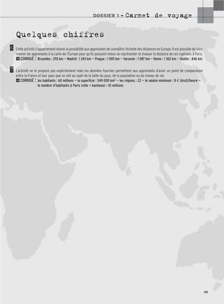 DOSSIER 1 – Carnet de voyage
39
Quelques chiffres
Cette activité d’appariement donne la possibilité aux apprenants de connaître l’échelle des distances en Europe. Il est possible de faire
revenir les apprenants à la carte de l’Europe pour qu’ils puissent mieux se représenter et évaluer la distance de ces capitales à Paris.
2CORRIGÉ : Bruxelles : 293 km — Madrid : 1 243 km — Prague : 1 005 km — Varsovie : 1 587 km — Rome : 1 362 km — Dublin : 846 km
L’activité ne le propose pas explicitement mais les données fournies permettent aux apprenants d’avoir un point de comparaison
entre la France et leur pays que se soit au sujet de la taille du pays, de la population ou du niveau de vie.
2CORRIGÉ : les habitants : 60 millions — la superficie : 549 000 km2 — les régions : 22 — le salaire minimum : 8 € (brut)/heure —
le nombre d’habitants à Paris (ville + banlieue) : 10 millions
6
7
 