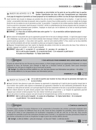 41
DOSSIER 2 – LEÇON 1
Comprendre un micro-trottoir où l’on parle de son lieu préféré dans le quartier.
Faciliter l’identification des lieux cités dans l’enregistrement par l’observation
d’une page de magazine et permettre un travail progressif sur les manières de se référer à un lieu (de façon imprécise/précise).
Avant l’activité, faire écouter le dialogue une première fois afin de vérifier la compréhension de la situation : il s’agit d’un micro-
trottoir ; un journaliste interviewe les passants, dans un quartier, et pose à tous la même question. La prise en compte des bruitages
(bruits de rue), du nombre de voix (6 personnes au total : le journaliste + 5 passants) et de la même question répétée, peut faciliter
l’accès au sens de ce document. Avant de passer à l’activité 1, vérifier la compréhension des termes proposés dans les consignes. Le
terme « halles » peut notamment poser problème ; l’expliquer en disant que c’est le bâtiment où se tient un marché permanent.
Proposer cette activité en grand groupe.
2CORRIGÉ : 1. « Vous avez un endroit préféré dans votre quartier ? » — 2. un marché/un café/une église/une place/
un restaurant
a) Faire observer le document afin que les apprenants puissent faire le lien avec le dialogue entendu : il s’agit d’une page du maga-
zine « Hebdomag » qui fait suite au micro-trottoir entendu. Faire remarquer l’intitulé « Votre quartier a la parole » et la reprise de la
question posée aux passants : « Vous aimez votre quartier… Quel est votre endroit préféré ? » Puis, revenir sur les lieux identifiés
dans l’activité précédente afin de faire reconnaître la photo qui correspond à chaque endroit.
b) Repasser l’enregistrement pour faire repérer les légendes des photos (c’est-à-dire les noms précis des lieux). Pour renforcer la
consigne, s’appuyer sur la photo 1 : le café Au père tranquille.
2CORRIGÉ : a
a)
) un café : 1
1 — un marché : 2
2 — un restaurant : 3
3 — une place : 4
4 — une église : 5
5
b
b)
) 1
1.
. le café Au père tranquille — 2
2.
. le marché des Écoles — 3
3.
. le restaurant Le petit bistrot —
4
4.
. la place de la République — 5
5.
. l’église Sainte Marie
2 OBJECTIF DES ACTIVITÉS 1 ET 2 1
Lire un plan du quartier pour localiser les lieux cités par les personnes interrogées lors
du micro-trottoir.
a) Avant l’activité, faire observer le plan afin d’amener les apprenants à comprendre qu’il s’agit du plan du quartier évoqué dans le
micro-trottoir. Faire justifier cette réponse en demandant aux apprenants d’identifier les lieux mentionnés précédemment. Ne pas
s’attarder sur cette partie de l’activité, car le principal objectif est de faire comprendre le lien avec ce qui précède et préparer la suite.
b) Faire d’abord observer les petits dessins proposés dans l’Aide-mémoire « Localiser », sur lesquels les apprenants pourront
s’appuyer pour exécuter la tâche proposée. Puis, faire réaliser l’activité par groupe de deux.
c) Lors de la mise en commun, proposer une autre écoute de l’enregistrement pour vérifier et confirmer les réponses.
2CORRIGÉ : b) 1
1.
. le café Au père tranquille — 2
2.
. la place de la République — 3
3.
. l’église Sainte Marie — 4
4.
. le restaurant
Le petit Bistrot — 5
5.
. le marché des écoles
2 OBJECTIF DE L’ACTIVITÉ 3 1
1
2
3
Point Langue  Les articles pour nommer des lieux dans la ville
À partir du relevé fait lors de l’écoute du micro-trottoir, ce Point langue permet aux apprenants d’observer un corpus
organisé en deux, de formuler, puis d’élargir la règle (on y introduit l’article au pluriel). Faire aussi remarquer
l’utilisation de c’est pour le singulier et de ce sont pour le pluriel.
2 Corrigé : On utilise les articles indéfinis un, une, des pour donner une information non précise. – On utilise
les articles définis le, la, les pour donner une information précise.
S’EXERCER nos 1 et 2
Corrigé
x p. 43
Point Langue  L’article contracté
Ce Point langue donne l’occasion d’observer et de comprendre la formation des articles contractés employés dans
l’activité 3 pour localiser les différents lieux de la ville. Avant de faire compléter les pointillés, attirer l’attention sur
le fait qu’on utilise ici des prépositions de localisation composées (à côté de, près de, en face de). Faire ensuite
compléter les pointillés à partir des indications données dans l’activité 3. Les réponses trouvées permettent d’observer
les articles contractés du et des et d’expliciter la règle à partir des articles définis donnés.
2 Corrigé : à côté du théâtre – près de la banque – en face de l’hôtel – à côté des écoles
S’EXERCER no 3 Corrigé
x p. 43
 