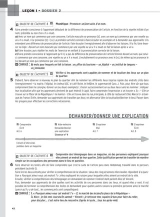 42
LEÇON 1 – DOSSIER 2
a) Avec un nom qui commence par une consonne, l’article masculin se prononce [ε̃], avec un nom qui commence par une voyelle ou
un « h » muet, il se prononce [ε̃] + [n]. La première activité consiste à faire écouter les exemples et à demander aux apprenants s’ils
entendent une différence de prononciation de l’article. Faire écouter l’enregistrement afin d’observer les liaisons. À la fin, faire énon-
cer la règle : Devant un nom masculin qui commence par une voyelle ou un « h » muet on fait la liaison après « un ».
b) Faire écouter, puis répéter les mots de l’exercice en veillant à la prononciation correcte de la liaison.
c) Faire prendre conscience à l’apprenant qu’il n’y a pas de différence de prononciation de l’article féminin devant un nom, que celui-
ci commence par une consonne, une voyelle ou un « h » muet. L’enchaînement se prononce avec le [n], de même qu’on prononce le
[n] devant un nom qui commence par une consonne.
2CORRIGÉ : b
b)
) mots pour lesquels on fait la liaison : un_office du tourisme — un_hôpital — un_institut de langues —
un_immeuble
Vérifier si les apprenants sont capables de nommer et de localiser des lieux sur un plan
de quartier.
D’abord, faire observer à nouveau le plan du quartier afin de nommer les différents lieux (reprise rapide des endroits cités dans
l’enregistrement + la mairie, l’hôpital, le cinéma UGC, le café Riche, le théâtre, le supermarché Caro…). Puis, pour être sûr que tous
comprennent bien la consigne, donner un (ou deux) exemple(s) : choisir successivement un ou deux lieux sans les nommer ; indiquer
leur localisation afin que les apprenants devinent de quel endroit il s’agit. Faire comprendre l’expression « se trouver ». Ex : — Elle se
trouve sur la Place de la République (= la mairie) — Elle se trouve dans la rue principale, à côté du restaurant Chez Marcel (= la ban-
que de France). Enfin, demander aux apprenants de travailler par deux, en alternance (dire la localisation/deviner le lieu). Passer dans
les groupes pour effectuer les corrections nécessaires.
DEMANDER/DONNER UNE EXPLICATION
Comprendre des témoignages dans un magazine, où des personnes expliquent pourquoi
elles aiment un endroit de leur quartier. Cette justification permet de travailler de manière
simple sur les occupations des personnes dans le lieu en question.
Faire observer les textes afin de faire comprendre que c’est la suite de l’article paru dans Hebdomag, travaillé dans le parcours
précédent (activité 2).
Faire lire les deux extraits pour vérifier la compréhension de la situation : deux des cinq personnes interviewées répondent à la ques-
tion « Pourquoi aimez-vous cet endroit ? » ; elles expliquent les raisons pour lesquelles elles aiment un endroit de la ville.
Ensuite, vérifier la compréhension des témoignages en demandant de nommer l’endroit dont parlent Alice et Vincent.
Puis, demander aux apprenants de dire quelles sont les activités de ces personnes dans ces lieux, et quand elles y vont. Il est
possible de terminer la compréhension des textes en demandant pour quelles autres raisons la première personne aime le marché
(parce qu’il y a de tout… les commerçants sont sympathiques).
2CORRIGÉ : 1
1.
. « Pourquoi aimez-vous cet endroit ? » — 2
2.
. le marché des écoles/la place de la République —
3
3.
. Alice : je fais mes courses/le samedi — Vincent : je retrouve mes copains là-bas pour faire du roller,
pour discuter… c’est notre lieu de rencontre !/après le lycée... tous les après-midi.
2 OBJECTIF DE L’ACTIVITÉ 6 1
2 OBJECTIF DE L’ACTIVITÉ 5 1
5
6

 Comprendre 
 Aide-mémoire 
 S’exprimer 
 S’exprimer
Écrit Demander/donner Oral Écrit
Act. 6 une explication Act. 7 Act. 8
S’exercer n° 4
Extraits d’interviews
publiées dans un magazine
4
Phonétique : Prononcer un/une suivis d’un nom.
Faire prendre conscience à l’apprenant débutant de la différence de prononciation de l’article, en fonction de la voyelle initiale d’un
nom, précédée ou non d’un « h » muet.
2 OBJECTIF DE L’ACTIVITÉ 4 1
 