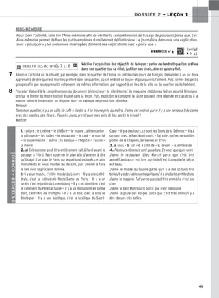 43
DOSSIER 2 – LEÇON 1
Vérifier l’acquisition des objectifs de la leçon : parler de l’endroit que l’on préfère
dans son quartier (ou sa ville), justifier son choix, dire ce qu’on y fait.
Amorcer l’activité en la situant, par exemple, dans le quartier de l’école où ont lieu les cours de français. Demander à un ou deux
apprenants de dire quel est leur lieu préféré dans ce quartier, où cet endroit se trouve et pourquoi ils l’aiment. Puis former des petits
groupes afin que les apprenants échangent les mêmes informations par rapport à un lieu de la ville ou du quartier où ils habitent.
Procéder d’abord à la compréhension du document déclencheur : le site Internet du magazine Hebdomag fait un appel à témoigna-
ges sur le thème du micro-trottoir étudié dans la leçon. Puis, expliciter la consigne, la tâche pouvant être réalisée en classe ou à la
maison selon le temps dont on dispose. Voici un exemple de production attendue :
Bonjour,
Dans mon quartier, il y a un café : le café « Jardin ». Il se trouve près du métro. J’aime cet endroit parce il y a une terrasse très calme
avec des plantes, des fleurs… Tous les jours, je retrouve mes amis là-bas, après le travail !
Martine
2 OBJECTIF DES ACTIVITÉS 7 ET 8 1
Pour clore l’activité, faire lire l’Aide-mémoire afin de vérifier la compréhension de l’usage de pourquoi/parce que. Cet
Aide-mémoire permet de fixer les outils employés dans l’extrait de l’interview : le journaliste demande une explication
avec « pourquoi » ; les personnes interrogées donnent des explications avec « parce que ».
S’EXERCER no 4
Corrigé
x p. 43
AIDE-MÉMOIRE
7
8
S’EXERCER
–
CORRIGÉ
1. culture : le cinéma — le théâtre — le musée ; alimentation :
la pâtisserie — les halles — le restaurant — le café — le marché
— le supermarché ; autres : la banque — l’hôpital — l’école —
la mairie
2. a) Cet exercice peut être entièrement fait à l’oral avant le
passage à l’écrit. Faire observer le plan afin d’amener à dire
qu’il s’agit d’un plan de Paris, sur lequel sont indiqués certains
monuments et lieux. Pointer les dessins, puis amener à faire
le lien avec la précision donnée.
b) Il y a un musée, c’est le musée du Louvre — Il y a une cathé-
drale, c’est la cathédrale Notre-Dame de Paris — Il y a un
jardin, c’est le jardin du Luxembourg — Il y a un cimetière, c’est
le cimetière du Père Lachaise — Il y a un monument en forme
d’arc, c’est l’Arc de Triomphe — Il y a un bois, c’est le Bois de
Boulogne — Il y a une basilique, c’est la basilique du Sacré-
Cœur — Il y a des tours, ce sont les Tours de la Défense — Il y a
un parc, c’est le Parc Montsouris — Il y a des portes, ce sont les
portes de la Chapelle, de Vanves et d’Ivry
3. a
a.. sous — b
b.. sur — c
c.. à côté de — d
d.. devant — e
e.. en face de
4. Plusieurs réponses sont possibles. En voici quelques-unes :
J’aime le restaurant Chez Marcel parce que c’est très
animé/l’ambiance est très agréable/c’est tranquille/le décor
est beau.
J’aime le musée du Louvre parce qu’il y a des statues très
belles/il y a des tableaux magnifiques/ il a une belle architecture.
J’aime le magasin Tati parce que c’est très animé/ce n’est pas
cher.
J’aime le parc Montsouris parce que c’est tranquille.
J’aime la place des Vosges parce que c’est très animé/il y a
des statues très belles.
 
