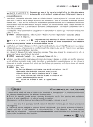 45
DOSSIER 2 – LEÇON 2
Comprendre une page de site Internet présentant la fiche descriptive d’une auberge
de jeunesse. Elle permet de situer le contexte de la leçon : l’hébergement à l’auberge de
jeunesse de Carcassonne.
Avant l’activité, faire identifier le document : il s’agit de la fiche descriptive de l’auberge de jeunesse de Carcassonne, figurant sur le
site de la FUAJ (Fédération unie des auberges de jeunesse). Faire observer qu’on y donne les coordonnées de l’auberge et des rensei-
gnements divers. La photo de la ville permet d’avoir des informations qui seront importantes pour la compréhension des situations
proposées dans la leçon. Sans rentrer dans une description minutieuse, faire observer l’essentiel : il s’agit d’une cité médiévale, avec
des remparts (la « ville haute ») ; on aperçoit aussi la ville basse. L’auberge s’appelant « cité médiévale », on comprend qu’elle se
trouve dans la ville haute.
L’activité permet d’affiner la compréhension du support. Faire lire le document afin d’y repérer le type d’informations contenues ; faire
justifier les réponses.
2CORRIGÉ : informations données : dates d’ouverture — horaires d’ouverture — équipements — coordonnées (adresse,
numéro de téléphone...)
Comprendre un échange téléphonique de demande d’informations pour une réser-
vation en auberge de jeunesse. Pour vérifier la compréhension : faire compléter le
mél où le personnage, Philippe, transmet les informations obtenues à un ami.
Avant l’activité, faire écouter le dialogue et vérifier la compréhension de la situation : Qui parle à qui ? Deux personnes (une employée
de l’auberge de jeunesse de Carcassonne et un jeune homme) parlent au téléphone. Pour quoi faire ? Le jeune homme appelle pour
demander des renseignements/faire une réservation.
Faire réécouter le dialogue afin de repérer les questions posées par Philippe (pour demander des renseignements) et celles de
l’employée de l’auberge (pour effectuer la réservation).
2CORRIGÉ : questions de l’employée : 2 et 6 — questions de Philippe : 1, 3, 4 et 5
Cette tâche a pour but de vérifier les principales informations données dans le dialogue. Au préalable, faire identifier le document
(un mél de Philippe confirmant à son ami Frank la réservation). Au besoin, élucider le vocabulaire inconnu. Puis, faire réécouter le
dialogue afin de compléter le message. Cette activité peut être effectuée seul, proposer une vérification en binôme, puis une mise
en commun en grand groupe.
2CORRIGÉ : Salut Frank
J’ai téléphoné à l’auberge de jeunesse pour faire la réservation et c’est OK.
– Réservation pour deux nuits, à partir de samedi prochain.
– Chambre à trois lits, avec les douches et les WC à l’étage.
– 15 € 80 par personne, petit déjeuner et draps inclus dans le prix.
– Carte d’adhérent obligatoire, bien sûr !
Voilà ! N’oublie pas les billets de train ! Je t’appelle demain.
Philippe
2 OBJECTIF DES ACTIVITÉS 2 ET 3 1
2 OBJECTIF DE L’ACTIVITÉ 1 1
1
2
3
Point Langue  Poser des questions pour s’informer
Ce Point langue permet de clore le travail sur les demandes de renseignements, en observant la formulation
des questions fermées (entraînant une réponse « oui » ou « non »).
a
a)
) À partir des exemples donnés, amener l’apprenant à comprendre que les deux questions sont équivalentes
au niveau du sens, mais différentes du point de vue de la formulation :
Est-ce que vous avez de la place pour samedi prochain ? (Interrogation avec « est-ce que »)
=
Vous avez de la place pour samedi prochain ? (Intonation montante, pas de marque syntaxique de
l’interrogation)
b
b)
) Faire trouver d’autres exemples de questions fermées dans l’activité 2, puis formuler les mêmes équivalences :
Exemple : Vous avez la carte d’adhérent ? = Est-ce que vous avez la carte d’adhérent ? N.B. : Deux questions
(Q
Qu
ue
el
l est le prix par personne ? – Vous voulez rester c
co
om
mb
bi
ie
en
n d
de
e t
te
em
mp
ps
s ?) ne se prêtent pas à ces reformulations. Elles
seront traitées ultérieurement dans le manuel.
S’EXERCER no 1 Corrigé
x p. 48
 