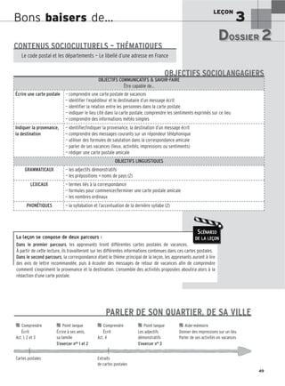LEÇON
3
49
Bons baisers de…
La leçon se compose de deux parcours :
Dans le premier parcours, les apprenants liront différentes cartes postales de vacances.
À partir de cette lecture, ils travailleront sur les différentes informations contenues dans ces cartes postales.
Dans le second parcours, la correspondance étant le thème principal de la leçon, les apprenants auront à lire
des avis de lettre recommandée, puis à écouter des messages de retour de vacances afin de comprendre
comment s’expriment la provenance et la destination. L’ensemble des activités proposées aboutira alors à la
rédaction d’une carte postale.
SCÉNARIO
DE LA LEÇON
DOSSIER 2
DOSSIER 2
Les (nouveaux) animaux de compagnie, les animaux préférés des Français.
CONTENUS SOCIOCULTURELS – THÉMATIQUES
Le code postal et les départements — Le libellé d’une adresse en France
OBJECTIFS COMMUNICATIFS  SAVOIR-FAIRE
Être capable de…
Écrire une carte postale — comprendre une carte postale de vacances
— identifier l’expéditeur et le destinataire d’un message écrit
— identifier la relation entre les personnes dans la carte postale
— indiquer le lieu cité dans la carte postale, comprendre les sentiments exprimés sur ce lieu
— comprendre des informations météo simples
Indiquer la provenance,
la destination
— identifier/indiquer la provenance, la destination d’un message écrit
— comprendre des messages courants sur un répondeur téléphonique
— utiliser des formules de salutation dans la correspondance amicale
— parler de ses vacances (lieux, activités, impressions ou sentiments)
— rédiger une carte postale amicale
OBJECTIFS LINGUISTIQUES
GRAMMATICAUX — les adjectifs démonstratifs
— les prépositions + noms de pays (2)
LEXICAUX — termes liés à la correspondance
— formules pour commencer/terminer une carte postale amicale
— les nombres ordinaux
PHONÉTIQUES — la syllabation et l’accentuation de la dernière syllabe (2)
OBJECTIFS SOCIOLANGAGIERS
PARLER DE SON QUARTIER, DE SA VILLE

 Comprendre 
 Point langue 
 Comprendre 
 Point langue 
 Aide-mémoire
Écrit Écrire à ses amis, Écrit Les adjectifs Donner des impressions sur un lieu
Act. 1, 2 et 3 sa famille Act. 4 démonstratifs Parler de ses activités en vacances
S’exercer nos 1 et 2 S’exercer n° 3
Cartes postales Extraits
de cartes postales
 